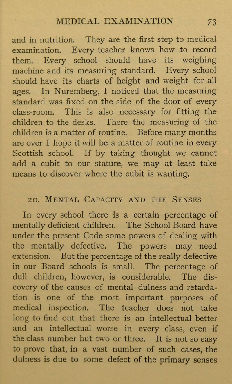 and in nutrition. They are the first step to medical examination. Every teacher knows how to record them. Every school should have its weighing machine and its measuring standard. Every school should have its charts of height and weight for all ages. In Nuremberg, I noticed that the measuring standard was fixed on the side of the door of every class-room. This is also necessary for fitting the children to the desks. There the measuring of the children is a matter of routine. Before many months are over I hope it will be a matter of routine in every Scottish school. If by taking thought we cannot add a cubit to our stature, we may at least take means to discover where the cubit is wanting. 20. Mental Capacity and the Senses In every school there is a certain percentage of mentally deficient children. The School Board have under the present Code some powers of dealing with the mentally defective. The powers may need extension. But the percentage of the really defective in our Board schools is small. The percentage of dull children, however, is considerable. The dis- covery of the causes of mental dulness and retarda- tion is one of the most important purposes of medical inspection. The teacher does not take long to find out that there is an intellectual better and an intellectual worse in every class, even if the class number but two or three. It is not so easy to prove that, in a vast number of such cases, the dulness is due to some defect of the primary senses