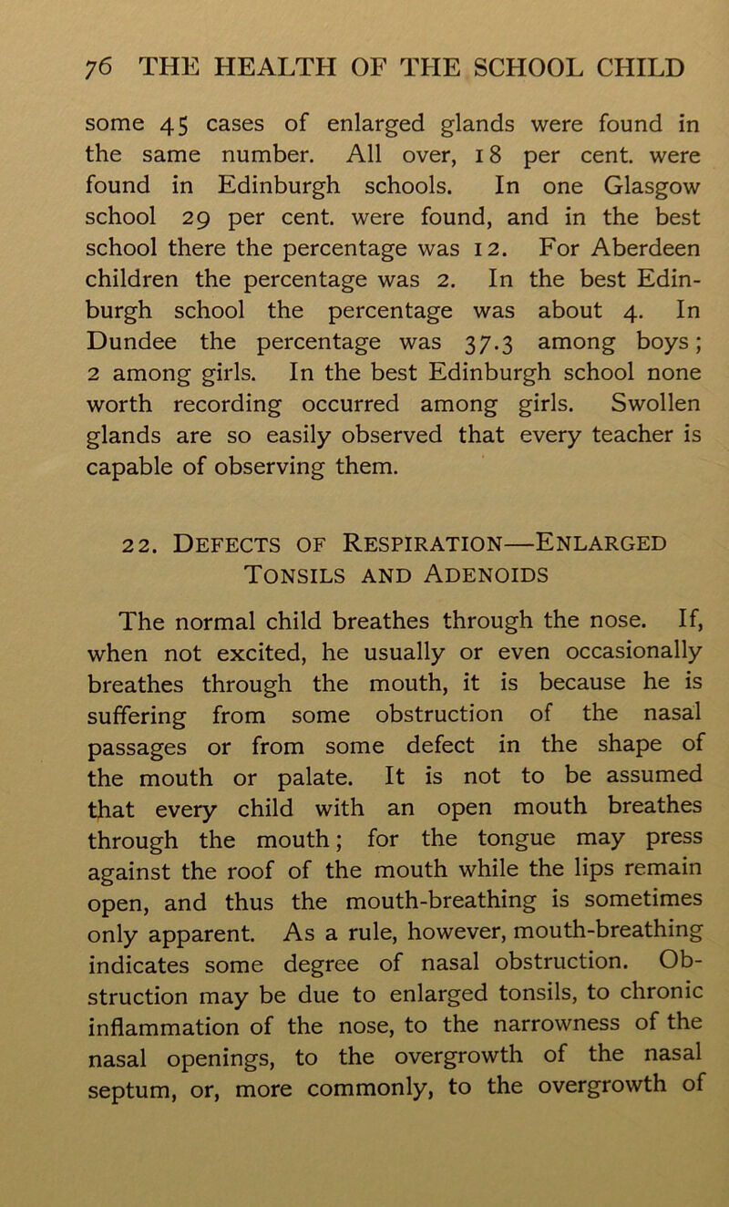 some 45 cases of enlarged glands were found in the same number. All over, 18 per cent, were found in Edinburgh schools. In one Glasgow school 29 per cent, were found, and in the best school there the percentage was 12. For Aberdeen children the percentage was 2. In the best Edin- burgh school the percentage was about 4. In Dundee the percentage was 37.3 among boys; 2 among girls. In the best Edinburgh school none worth recording occurred among girls. Swollen glands are so easily observed that every teacher is capable of observing them. 22. Defects of Respiration—Enlarged Tonsils and Adenoids The normal child breathes through the nose. If, when not excited, he usually or even occasionally breathes through the mouth, it is because he is suffering from some obstruction of the nasal passages or from some defect in the shape of the mouth or palate. It is not to be assumed that every child with an open mouth breathes through the mouth; for the tongue may press against the roof of the mouth while the lips remain open, and thus the mouth-breathing is sometimes only apparent. As a rule, however, mouth-breathing indicates some degree of nasal obstruction. Ob- struction may be due to enlarged tonsils, to chronic inflammation of the nose, to the narrowness of the nasal openings, to the overgrowth of the nasal septum, or, more commonly, to the overgrowth of