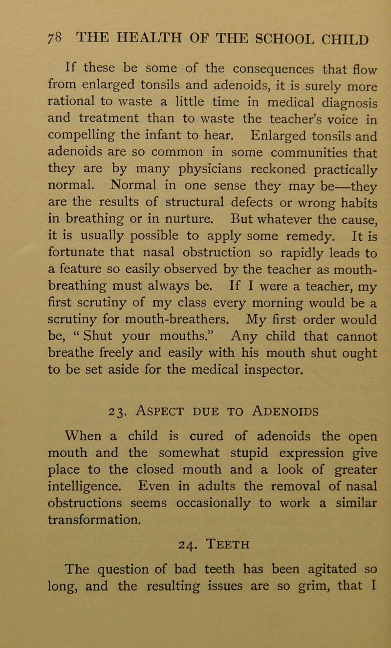 If these be some of the consequences that flow from enlarged tonsils and adenoids, it is surely more rational to waste a little time in medical diagnosis and treatment than to waste the teacher’s voice in compelling the infant to hear. Enlarged tonsils and adenoids are so common in some communities that they are by many physicians reckoned practically normal. Normal in one sense they may be—they are the results of structural defects or wrong habits in breathing or in nurture. But whatever the cause, it is usually possible to apply some remedy. It is fortunate that nasal obstruction so rapidly leads to a feature so easily observed by the teacher as mouth- breathing must always be. If I were a teacher, my first scrutiny of my class every morning would be a scrutiny for mouth-breathers. My first order would be, “ Shut your mouths.” Any child that cannot breathe freely and easily with his mouth shut ought to be set aside for the medical inspector. 23. Aspect due to Adenoids When a child is cured of adenoids the open mouth and the somewhat stupid expression give place to the closed mouth and a look of greater intelligence. Even in adults the removal of nasal obstructions seems occasionally to work a similar transformation. 24. Teeth The question of bad teeth has been agitated so long, and the resulting issues are so grim, that I