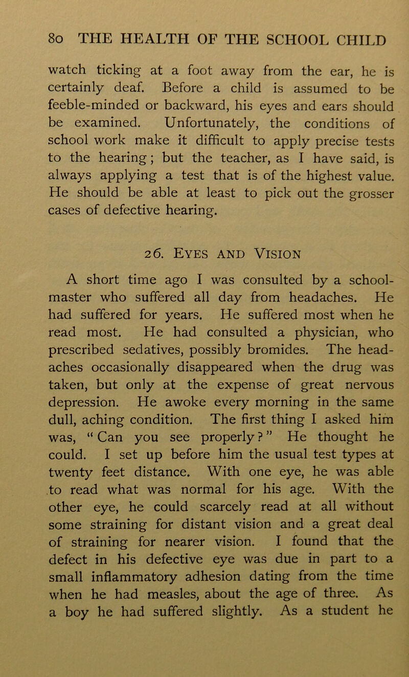 watch ticking at a foot away from the ear, he is certainly deaf. Before a child is assumed to be feeble-minded or backward, his eyes and ears should be examined. Unfortunately, the conditions of school work make it difficult to apply precise tests to the hearing; but the teacher, as I have said, is always applying a test that is of the highest value. He should be able at least to pick out the grosser cases of defective hearing. 2 6. Eyes and Vision A short time ago I was consulted by a school- master who suffered all day from headaches. He had suffered for years. He suffered most when he read most. He had consulted a physician, who prescribed sedatives, possibly bromides. The head- aches occasionally disappeared when the drug was taken, but only at the expense of great nervous depression. He awoke every morning in the same dull, aching condition. The first thing I asked him was, “ Can you see properly ? ” He thought he could. I set up before him the usual test types at twenty feet distance. With one eye, he was able to read what was normal for his age. With the other eye, he could scarcely read at all without some straining for distant vision and a great deal of straining for nearer vision. I found that the defect in his defective eye was due in part to a small inflammatory adhesion dating from the time when he had measles, about the age of three. As a boy he had suffered slightly. As a student he