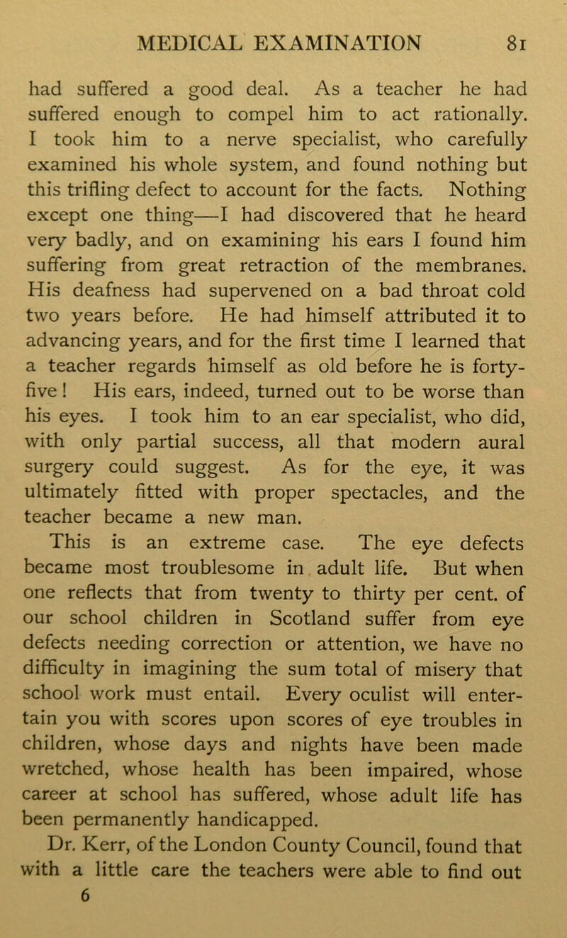 had suffered a good deal. As a teacher he had suffered enough to compel him to act rationally. I took him to a nerve specialist, who carefully examined his whole system, and found nothing but this trifling defect to account for the facts. Nothing except one thing—I had discovered that he heard very badly, and on examining his ears I found him suffering from great retraction of the membranes. His deafness had supervened on a bad throat cold two years before. He had himself attributed it to advancing years, and for the first time I learned that a teacher regards himself as old before he is forty- five ! His ears, indeed, turned out to be worse than his eyes. I took him to an ear specialist, who did, with only partial success, all that modern aural surgery could suggest. As for the eye, it was ultimately fitted with proper spectacles, and the teacher became a new man. This is an extreme case. The eye defects became most troublesome in adult life. But when one reflects that from twenty to thirty per cent, of our school children in Scotland suffer from eye defects needing correction or attention, we have no difficulty in imagining the sum total of misery that school work must entail. Every oculist will enter- tain you with scores upon scores of eye troubles in children, whose days and nights have been made wretched, whose health has been impaired, whose career at school has suffered, whose adult life has been permanently handicapped. Dr. Kerr, of the London County Council, found that with a little care the teachers were able to find out 6
