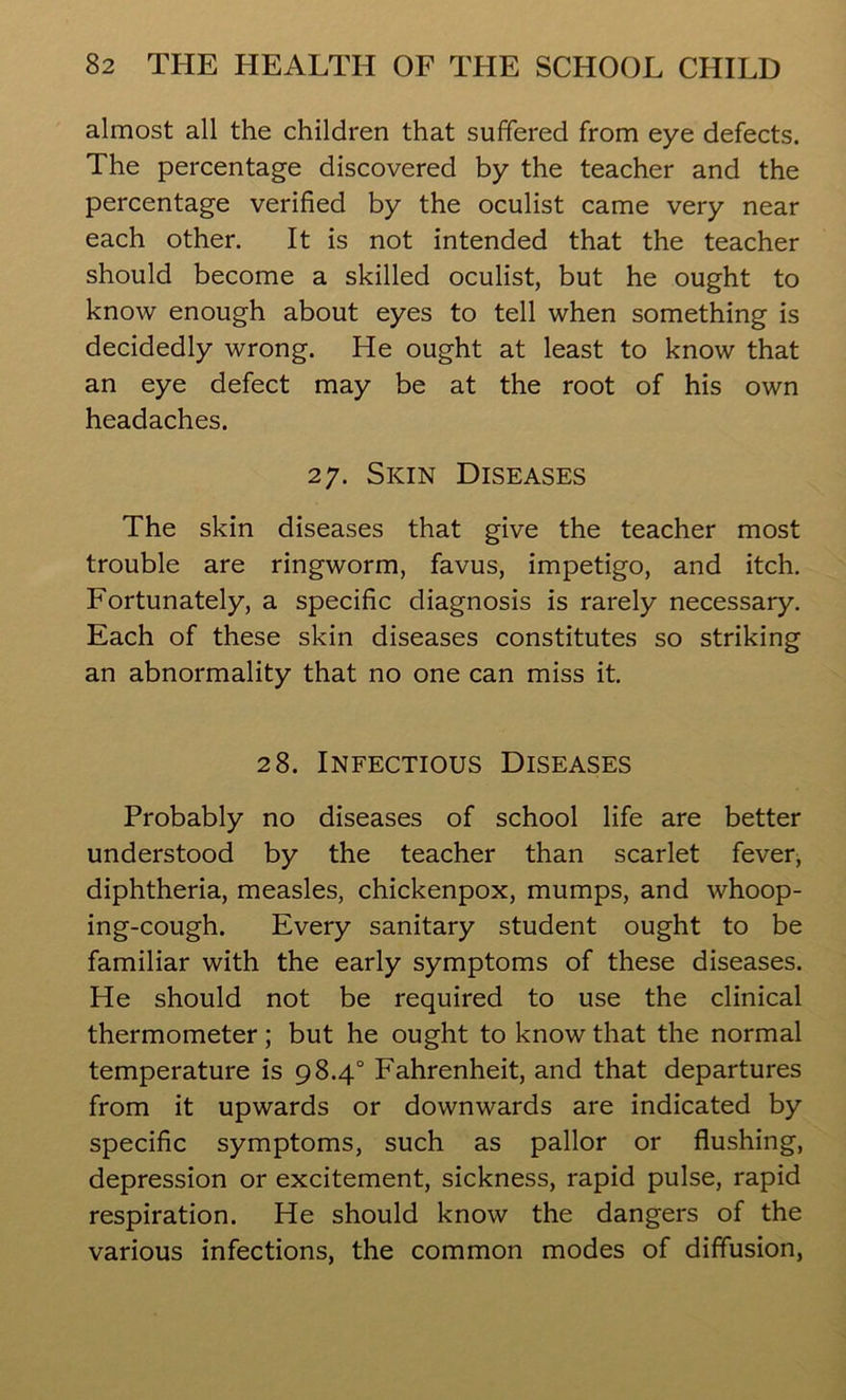 almost all the children that suffered from eye defects. The percentage discovered by the teacher and the percentage verified by the oculist came very near each other. It is not intended that the teacher should become a skilled oculist, but he ought to know enough about eyes to tell when something is decidedly wrong. He ought at least to know that an eye defect may be at the root of his own headaches. 27. Skin Diseases The skin diseases that give the teacher most trouble are ringworm, favus, impetigo, and itch. Fortunately, a specific diagnosis is rarely necessary. Each of these skin diseases constitutes so striking an abnormality that no one can miss it. 28. Infectious Diseases Probably no diseases of school life are better understood by the teacher than scarlet fever, diphtheria, measles, chickenpox, mumps, and whoop- ing-cough. Every sanitary student ought to be familiar with the early symptoms of these diseases. He should not be required to use the clinical thermometer; but he ought to know that the normal temperature is 98.4° Fahrenheit, and that departures from it upwards or downwards are indicated by specific symptoms, such as pallor or flushing, depression or excitement, sickness, rapid pulse, rapid respiration. He should know the dangers of the various infections, the common modes of diffusion,
