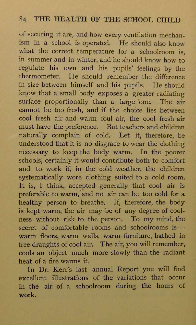 of securing it are, and how every ventilation mechan- ism in a school is operated. He should also know what the correct temperature for a schoolroom is, in summer and in winter, and he should know how to regulate his own and his pupils’ feelings by the thermometer. He should remember the difference in size between himself and his pupils. He should know that a small body exposes a greater radiating surface proportionally than a large one. The air cannot be too fresh, and if the choice lies between cool fresh air and warm foul air, the cool fresh air must have the preference. But teachers and children naturally complain of cold. Let it, therefore, be understood that it is no disgrace to wear the clothing necessary to keep the body warm. In the poorer schools, certainly it would contribute both to comfort and to work if, in the cold weather, the children systematically wore clothing suited to a cold room. It is, I think, accepted generally that cool air is preferable to warm, and no air can be too cold for a healthy person to breathe. If, therefore, the body is kept warm, the air may be of any degree of cool- ness without risk to the person. To my mind, the secret of comfortable rooms and schoolrooms is— warm floors, warm walls, warm furniture, bathed in free draughts of cool air. The air, you will remember, cools an object much more slowly than the radiant heat of a fire warms it. In Dr. Kerr’s last annual Report you will find excellent illustrations of the variations that occur in the air of a schoolroom during the hours of work.