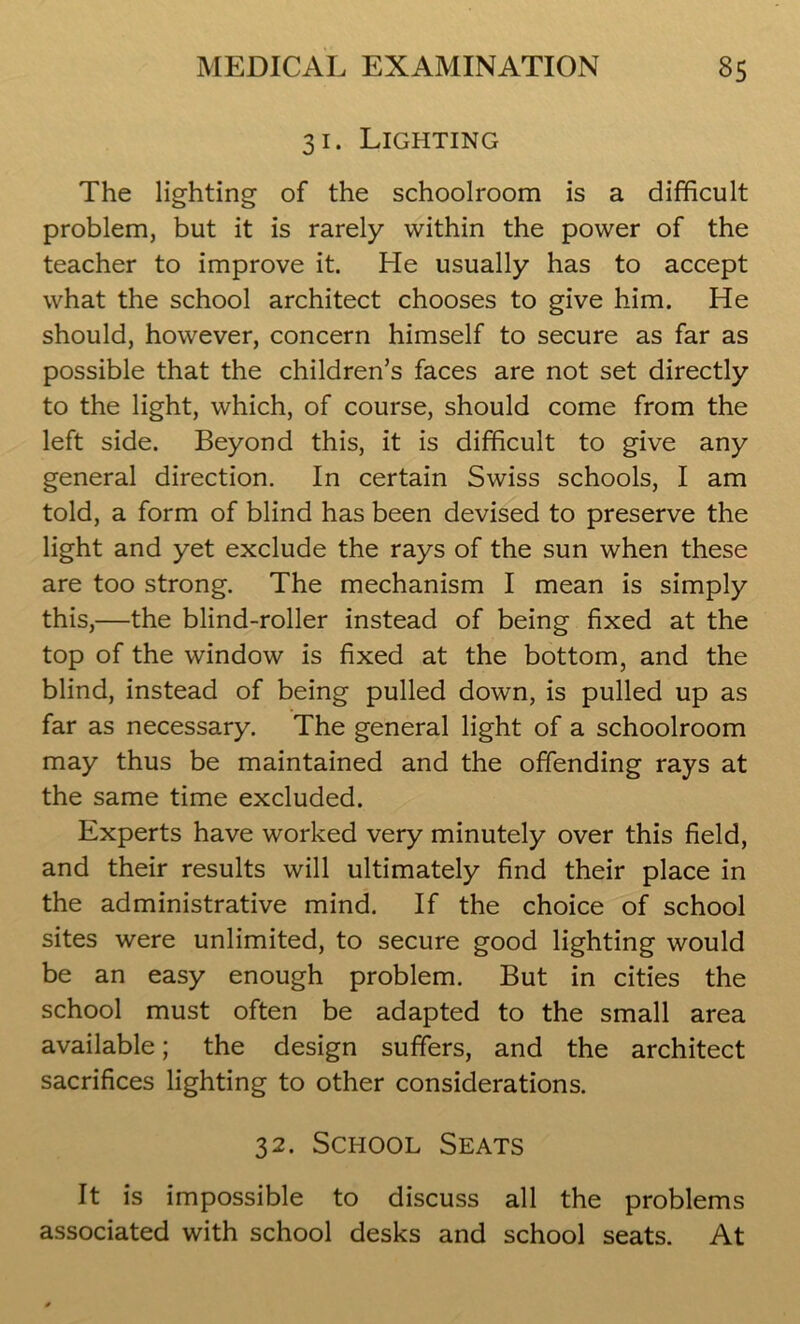 31. Lighting The lighting of the schoolroom is a difficult problem, but it is rarely within the power of the teacher to improve it. He usually has to accept what the school architect chooses to give him. He should, however, concern himself to secure as far as possible that the children’s faces are not set directly to the light, which, of course, should come from the left side. Beyond this, it is difficult to give any general direction. In certain Swiss schools, I am told, a form of blind has been devised to preserve the light and yet exclude the rays of the sun when these are too strong. The mechanism I mean is simply this,—the blind-roller instead of being fixed at the top of the window is fixed at the bottom, and the blind, instead of being pulled down, is pulled up as far as necessary. The general light of a schoolroom may thus be maintained and the offending rays at the same time excluded. Experts have worked very minutely over this field, and their results will ultimately find their place in the administrative mind. If the choice of school sites were unlimited, to secure good lighting would be an easy enough problem. But in cities the school must often be adapted to the small area available; the design suffers, and the architect sacrifices lighting to other considerations. 32. School Seats It is impossible to discuss all the problems associated with school desks and school seats. At