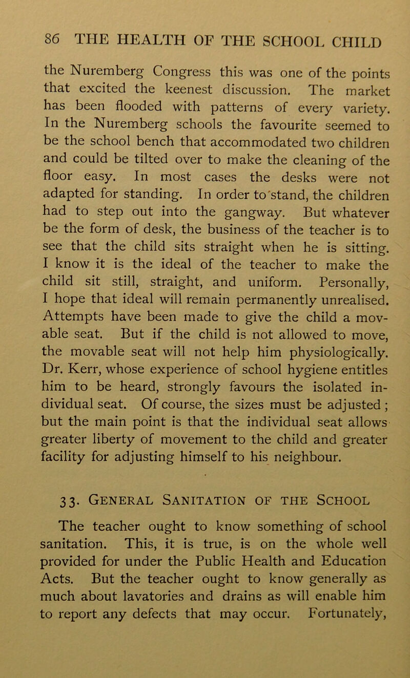 the Nuremberg Congress this was one of the points that excited the keenest discussion. The market has been flooded with patterns of every variety. In the Nuremberg schools the favourite seemed to be the school bench that accommodated two children and could be tilted over to make the cleaning of the floor easy. In most cases the desks were not adapted for standing. In order to'stand, the children had to step out into the gangway. But whatever be the form of desk, the business of the teacher is to see that the child sits straight when he is sitting. I know it is the ideal of the teacher to make the child sit still, straight, and uniform. Personally, I hope that ideal will remain permanently unrealised. Attempts have been made to give the child a mov- able seat. But if the child is not allowed to move, the movable seat will not help him physiologically. Dr. Kerr, whose experience of school hygiene entitles him to be heard, strongly favours the isolated in- dividual seat. Of course, the sizes must be adjusted ; but the main point is that the individual seat allows greater liberty of movement to the child and greater facility for adjusting himself to his neighbour. 33. General Sanitation of the School The teacher ought to know something of school sanitation. This, it is true, is on the whole well provided for under the Public Health and Education Acts. But the teacher ought to know generally as much about lavatories and drains as will enable him to report any defects that may occur. Fortunately,