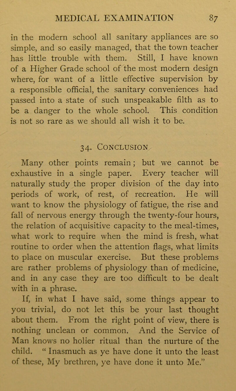 in the modern school all sanitary appliances are so simple, and so easily managed, that the town teacher has little trouble with them. Still, I have known of a Higher Grade school of the most modern design where, for want of a little effective supervision by a responsible official, the sanitary conveniences had passed into a state of such unspeakable filth as to be a danger to the whole school. This condition is not so rare as we should all wish it to be. 34. Conclusion Many other points remain; but we cannot be exhaustive in a single paper. Every teacher will naturally study the proper division of the day into periods of work, of rest, of recreation. He will want to know the physiology of fatigue, the rise and fall of nervous energy through the twenty-four hours, the relation of acquisitive capacity to the meal-times, what work to require when the mind is fresh, what routine to order when the attention flags, what limits to place on muscular exercise. But these problems are rather problems of physiology than of medicine, and in any case they are too difficult to be dealt with in a phrase. If, in what I have said, some things appear to you trivial, do not let this be your last thought about them. From the right point of view, there is nothing unclean or common. And the Service of Man knows no holier ritual than the nurture of the child. “ Inasmuch as ye have done it unto the least of these, My brethren, ye have done it unto Me.”
