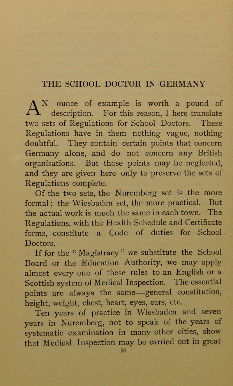 9 AN ounce of example is worth a pound of description. For this reason, I here translate two sets of Regulations for School Doctors. These Regulations have in them nothing vague, nothing doubtful. They contain certain points that concern Germany alone, and do not concern any British organisations. But those points may be neglected, and they are given here only to preserve the sets of Regulations complete. Of the two sets, the Nuremberg set is the more formal; the Wiesbaden set, the more practical. But the actual work is much the same in each town. The Regulations, with the Health Schedule and Certificate forms, constitute a Code of duties for School Doctors. If for the “ Magistracy” we substitute the School Board or the Education Authority, we may apply almost every one of these rules to an English or a Scottish system of Medical Inspection. The essential points are always the same—general constitution, height, weight, chest, heart, eyes, ears, etc. Ten years of practice in Wiesbaden and seven years in Nuremberg, not to speak of the years of systematic examination in many other cities, show that Medical Inspection may be carried out in great