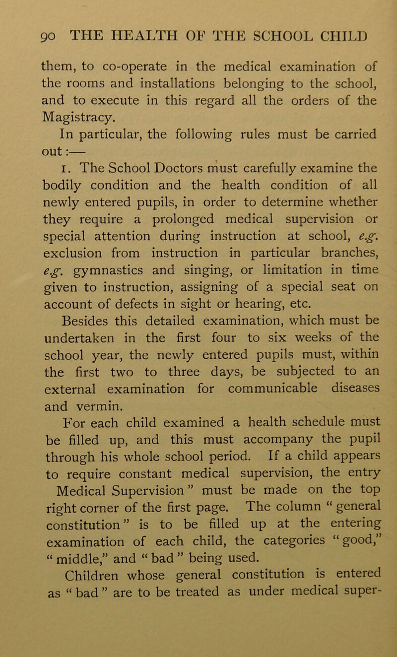 them, to co-operate in the medical examination of the rooms and installations belonging to the school, and to execute in this regard all the orders of the Magistracy. In particular, the following rules must be carried out:— I. The School Doctors must carefully examine the bodily condition and the health condition of all newly entered pupils, in order to determine whether they require a prolonged medical supervision or special attention during instruction at school, e.g. exclusion from instruction in particular branches, e.g. gymnastics and singing, or limitation in time given to instruction, assigning of a special seat on account of defects in sight or hearing, etc. Besides this detailed examination, which must be undertaken in the first four to six weeks of the school year, the newly entered pupils must, within the first two to three days, be subjected to an external examination for communicable diseases and vermin. For each child examined a health schedule must be filled up, and this must accompany the pupil through his whole school period. If a child appears to require constant medical supervision, the entry Medical Supervision ” must be made on the top right corner of the first page. The column “ general constitution” is to be filled up at the entering examination of each child, the categories “good,” “ middle,” and “ bad ” being used. Children whose general constitution is entered as “ bad ” are to be treated as under medical super-