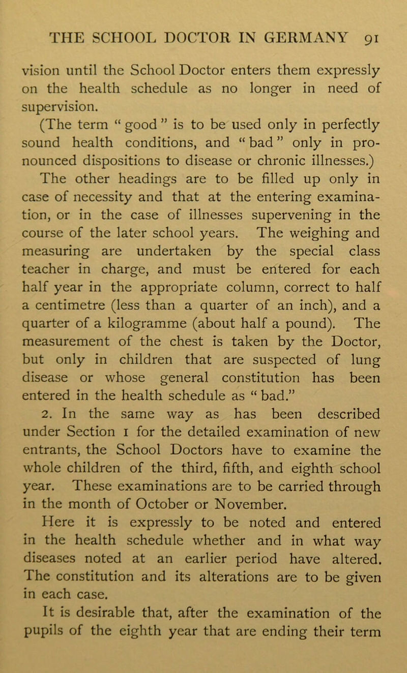 vision until the School Doctor enters them expressly on the health schedule as no longer in need of supervision. (The term “ good ” is to be used only in perfectly sound health conditions, and “ bad ” only in pro- nounced dispositions to disease or chronic illnesses.) The other headings are to be filled up only in case of necessity and that at the entering examina- tion, or in the case of illnesses supervening in the course of the later school years. The weighing and measuring are undertaken by the special class teacher in charge, and must be entered for each half year in the appropriate column, correct to half a centimetre (less than a quarter of an inch), and a quarter of a kilogramme (about half a pound). The measurement of the chest is taken by the Doctor, but only in children that are suspected of lung disease or whose general constitution has been entered in the health schedule as “ bad.” 2. In the same way as has been described under Section 1 for the detailed examination of new entrants, the School Doctors have to examine the whole children of the third, fifth, and eighth school year. These examinations are to be carried through in the month of October or November. Here it is expressly to be noted and entered in the health schedule whether and in what way diseases noted at an earlier period have altered. The constitution and its alterations are to be given in each case. It is desirable that, after the examination of the pupils of the eighth year that are ending their term