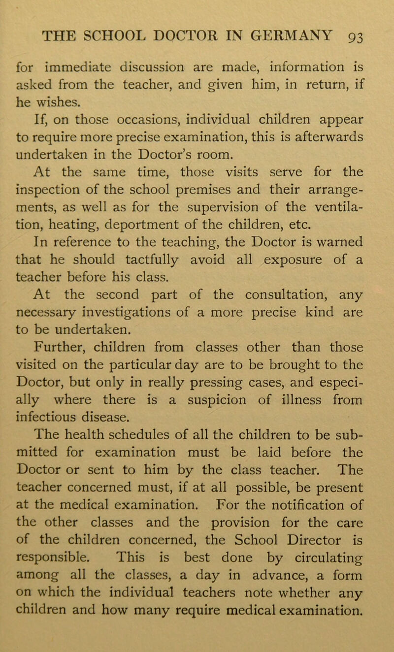 for immediate discussion are made, information is asked from the teacher, and given him, in return, if he wishes. If, on those occasions, individual children appear to require more precise examination, this is afterwards undertaken in the Doctor’s room. At the same time, those visits serve for the inspection of the school premises and their arrange- ments, as well as for the supervision of the ventila- tion, heating, deportment of the children, etc. In reference to the teaching, the Doctor is warned that he should tactfully avoid all exposure of a teacher before his class. At the second part of the consultation, any necessary investigations of a more precise kind are to be undertaken. Further, children from classes other than those visited on the particular day are to be brought to the Doctor, but only in really pressing cases, and especi- ally where there is a suspicion of illness from infectious disease. The health schedules of all the children to be sub- mitted for examination must be laid before the Doctor or sent to him by the class teacher. The teacher concerned must, if at all possible, be present at the medical examination. For the notification of the other classes and the provision for the care of the children concerned, the School Director is responsible. This is best done by circulating among all the classes, a day in advance, a form on which the individual teachers note whether any children and how many require medical examination.