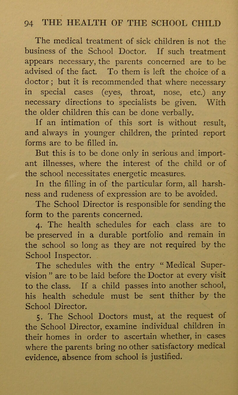 The medical treatment of sick children is not the business of the School Doctor. If such treatment appears necessary, the parents concerned are to be advised of the fact. To them is left the choice of a doctor; but it is recommended that where necessary in special cases (eyes, throat, nose, etc.) any necessary directions to specialists be given. With the older children this can be done verbally. If an intimation of this sort is without result, and always in younger children, the printed report forms are to be filled in. But this is to be done only in serious and import- ant illnesses, where the interest of the child or of the school necessitates energetic measures. In the filling in of the particular form, all harsh- ness and rudeness of expression are to be avoided. The School Director is responsible for sending the form to the parents concerned. 4. The health schedules for each class are to be preserved in a durable portfolio and remain in the school so long as they are not required by the School Inspector. The schedules with the entry “ Medical Super- vision ” are to be laid before the Doctor at every visit to the class. If a child passes into another school, his health schedule must be sent thither by the School Director. 5. The School Doctors must, at the request of the School Director, examine individual children in their homes in order to ascertain whether, in cases where the parents bring no other satisfactory medical evidence, absence from school is justified.