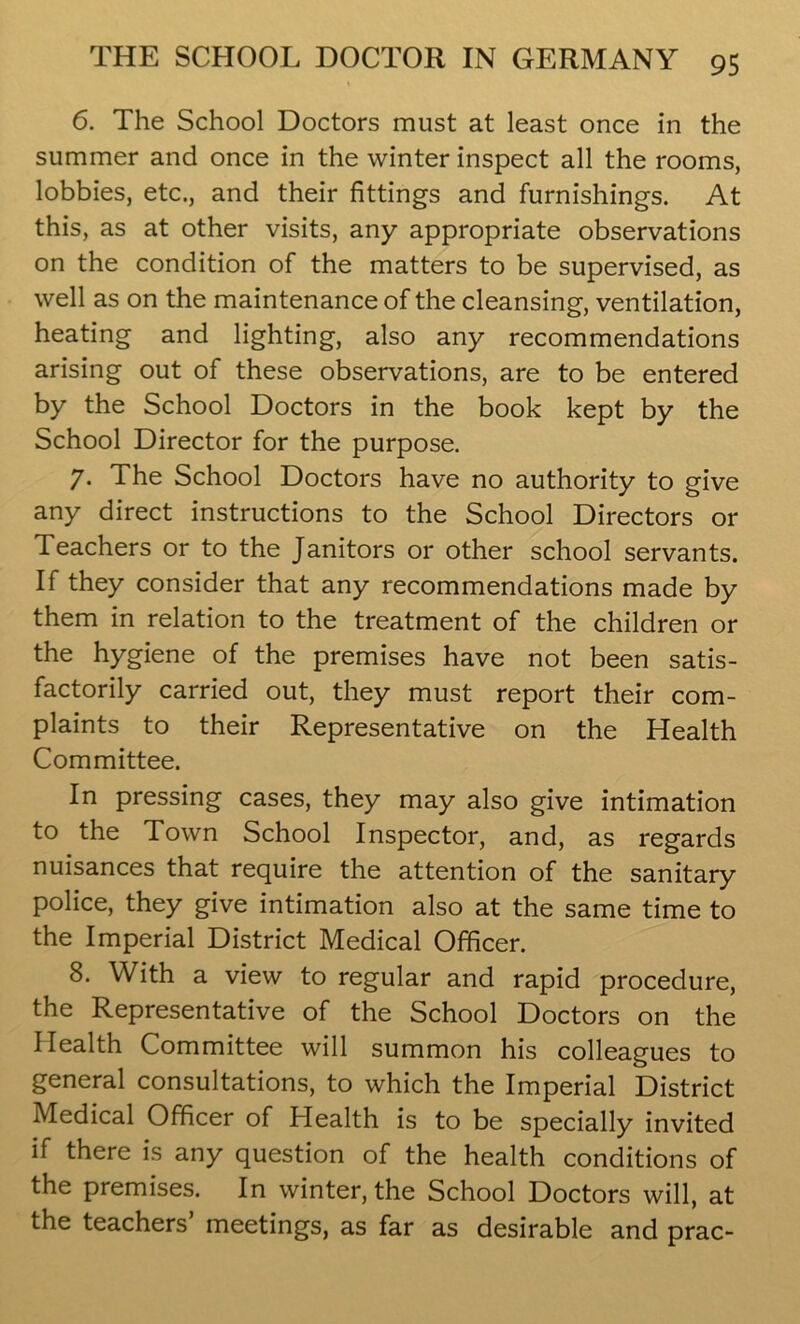 6. The School Doctors must at least once in the summer and once in the winter inspect all the rooms, lobbies, etc., and their fittings and furnishings. At this, as at other visits, any appropriate observations on the condition of the matters to be supervised, as well as on the maintenance of the cleansing, ventilation, heating and lighting, also any recommendations arising out of these observations, are to be entered by the School Doctors in the book kept by the School Director for the purpose. 7. The School Doctors have no authority to give any direct instructions to the School Directors or Teachers or to the Janitors or other school servants. If they consider that any recommendations made by them in relation to the treatment of the children or the hygiene of the premises have not been satis- factorily carried out, they must report their com- plaints to their Representative on the Health Committee. In pressing cases, they may also give intimation to the Town School Inspector, and, as regards nuisances that require the attention of the sanitary police, they give intimation also at the same time to the Imperial District Medical Officer. 8. With a view to regular and rapid procedure, the Representative of the School Doctors on the Health Committee will summon his colleagues to general consultations, to which the Imperial District Medical Officer of Health is to be specially invited if there is any question of the health conditions of the premises. In winter, the School Doctors will, at the teachers meetings, as far as desirable and prac-