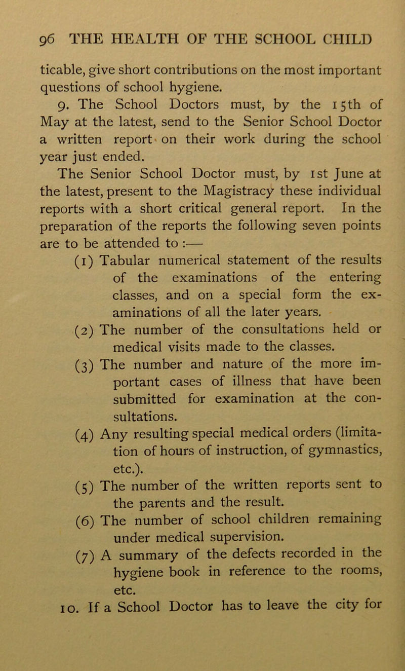 ticable, give short contributions on the most important questions of school hygiene. 9. The School Doctors must, by the 15 th of May at the latest, send to the Senior School Doctor a written report on their work during the school year just ended. The Senior School Doctor must, by 1st June at the latest, present to the Magistracy these individual reports with a short critical general report. In the preparation of the reports the following seven points are to be attended to :— (1) Tabular numerical statement of the results of the examinations of the entering classes, and on a special form the ex- aminations of all the later years. (2) The number of the consultations held or medical visits made to the classes. (3) The number and nature of the more im- portant cases of illness that have been submitted for examination at the con- sultations. (4) Any resulting special medical orders (limita- tion of hours of instruction, of gymnastics, etc.). (5) The number of the written reports sent to the parents and the result. (6) The number of school children remaining under medical supervision. (7) A summary of the defects recorded in the hygiene book in reference to the rooms, etc. 10. If a School Doctor has to leave the city for