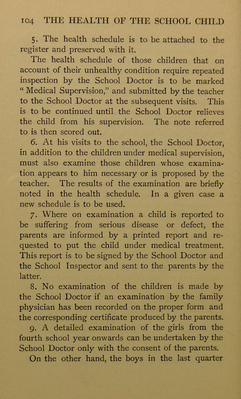 5. The health schedule is to be attached to the register and preserved with it. The health schedule of those children that on account of their unhealthy condition require repeated inspection by the School Doctor is to be marked “ Medical Supervision,” and submitted by the teacher to the School Doctor at the subsequent visits. This is to be continued until the School Doctor relieves the child from his supervision. The note referred to is then scored out. 6. At his visits to the school, the School Doctor, in addition to the children under medical supervision, must also examine those children whose examina- tion appears to him necessary or is proposed by the teacher. The results of the examination are briefly noted in the health schedule. In a given case a new schedule is to be used. 7. Where on examination a child is reported to be suffering from serious disease or defect, the parents are informed by a printed report and re- quested to put the child under medical treatment. This report is to be signed by the School Doctor and the School Inspector and sent to the parents by the latter. 8. No examination of the children is made by the School Doctor if an examination by the family physician has been recorded on the proper form and the corresponding certificate produced by the parents. 9. A detailed examination of the girls from the fourth school year onwards can be undertaken by the School Doctor only with the consent of the parents. On the other hand, the boys in the last quarter