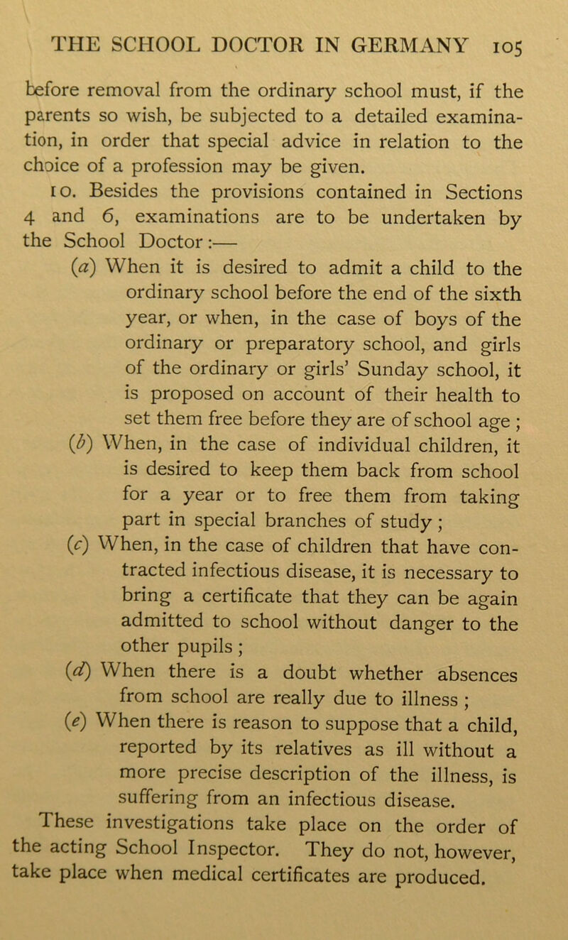 before removal from the ordinary school must, if the parents so wish, be subjected to a detailed examina- tion, in order that special advice in relation to the choice of a profession may be given. eo. Besides the provisions contained in Sections 4 and 6, examinations are to be undertaken by the School Doctor :— (a) When it is desired to admit a child to the ordinary school before the end of the sixth year, or when, in the case of boys of the ordinary or preparatory school, and girls of the ordinary or girls5 Sunday school, it is proposed on account of their health to set them free before they are of school age ; (fi) When, in the case of individual children, it is desired to keep them back from school for a year or to free them from taking part in special branches of study; (c) When, in the case of children that have con- tracted infectious disease, it is necessary to bring a certificate that they can be again admitted to school without danger to the other pupils ; (d) When there is a doubt whether absences from school are really due to illness ; 0) When there is reason to suppose that a child, reported by its relatives as ill without a more precise description of the illness, is suffering from an infectious disease. These investigations take place on the order of the acting School Inspector. They do not, however, take place when medical certificates are produced.