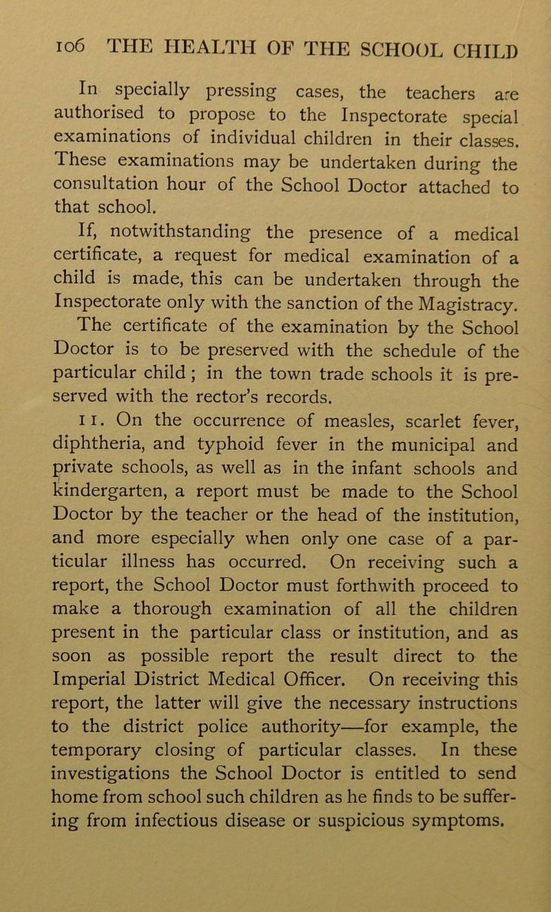 In specially pressing cases, the teachers are authorised to propose to the Inspectorate special examinations of individual children in their classes. These examinations may be undertaken during the consultation hour of the School Doctor attached to that school. If, notwithstanding the presence of a medical certificate, a request for medical examination of a child is made, this can be undertaken through the Inspectorate only with the sanction of the Magistracy. The certificate of the examination by the School Doctor is to be preserved with the schedule of the particular child ; in the town trade schools it is pre- served with the rector’s records. 11. On the occurrence of measles, scarlet fever, diphtheria, and typhoid fever in the municipal and private schools, as well as in the infant schools and kindergarten, a report must be made to the School Doctor by the teacher or the head of the institution, and more especially when only one case of a par- ticular illness has occurred. On receiving such a report, the School Doctor must forthwith proceed to make a thorough examination of all the children present in the particular class or institution, and as soon as possible report the result direct to the Imperial District Medical Officer. On receiving this report, the latter will give the necessary instructions to the district police authority—for example, the temporary closing of particular classes. In these investigations the School Doctor is entitled to send home from school such children as he finds to be suffer- ing from infectious disease or suspicious symptoms.