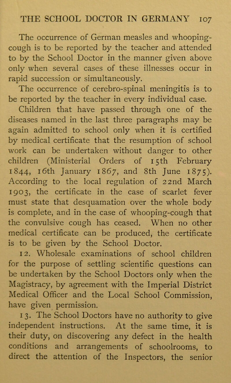 The occurrence of German measles and whooping- cough is to be reported by the teacher and attended to by the School Doctor in the manner given above only when several cases of these illnesses occur in rapid succession or simultaneously. The occurrence of cerebro-spinal meningitis is to be reported by the teacher in every individual case. Children that have passed through one of the diseases named in the last three paragraphs may be again admitted to school only when it is certified by medical certificate that the resumption of school work can be undertaken without danger to other children (Ministerial Orders of 15 th February 1844, 16th January 1867, and 8th June 1875). According to the local regulation of 22nd March 1903, the certificate in the case of scarlet fever must state that desquamation over the whole body is complete, and in the case of whooping-cough that the convulsive cough has ceased. When no other medical certificate can be produced, the certificate is to be given by the School Doctor. 12. Wholesale examinations of school children for the purpose of settling scientific questions can be undertaken by the School Doctors only when the Magistracy, by agreement with the Imperial District Medical Officer and the Local School Commission, have given permission. 13. The School Doctors have no authority to give independent instructions. At the same time, it is their duty, on discovering any defect in the health conditions and arrangements of schoolrooms, to direct the attention of the Inspectors, the senior