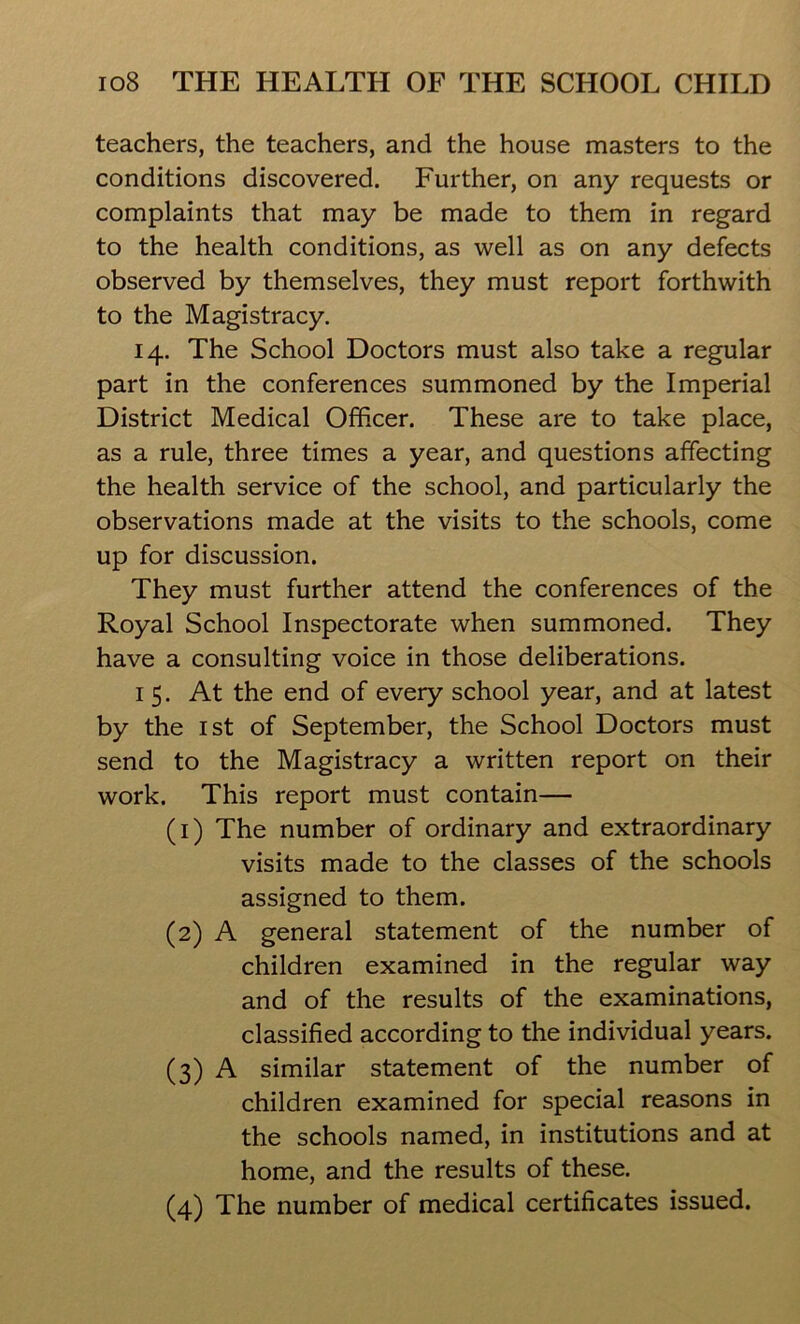 teachers, the teachers, and the house masters to the conditions discovered. Further, on any requests or complaints that may be made to them in regard to the health conditions, as well as on any defects observed by themselves, they must report forthwith to the Magistracy. 14. The School Doctors must also take a regular part in the conferences summoned by the Imperial District Medical Officer. These are to take place, as a rule, three times a year, and questions affecting the health service of the school, and particularly the observations made at the visits to the schools, come up for discussion. They must further attend the conferences of the Royal School Inspectorate when summoned. They have a consulting voice in those deliberations. 15. At the end of every school year, and at latest by the 1st of September, the School Doctors must send to the Magistracy a written report on their work. This report must contain— (1) The number of ordinary and extraordinary visits made to the classes of the schools assigned to them. (2) A general statement of the number of children examined in the regular way and of the results of the examinations, classified according to the individual years. (3) A similar statement of the number of children examined for special reasons in the schools named, in institutions and at home, and the results of these.