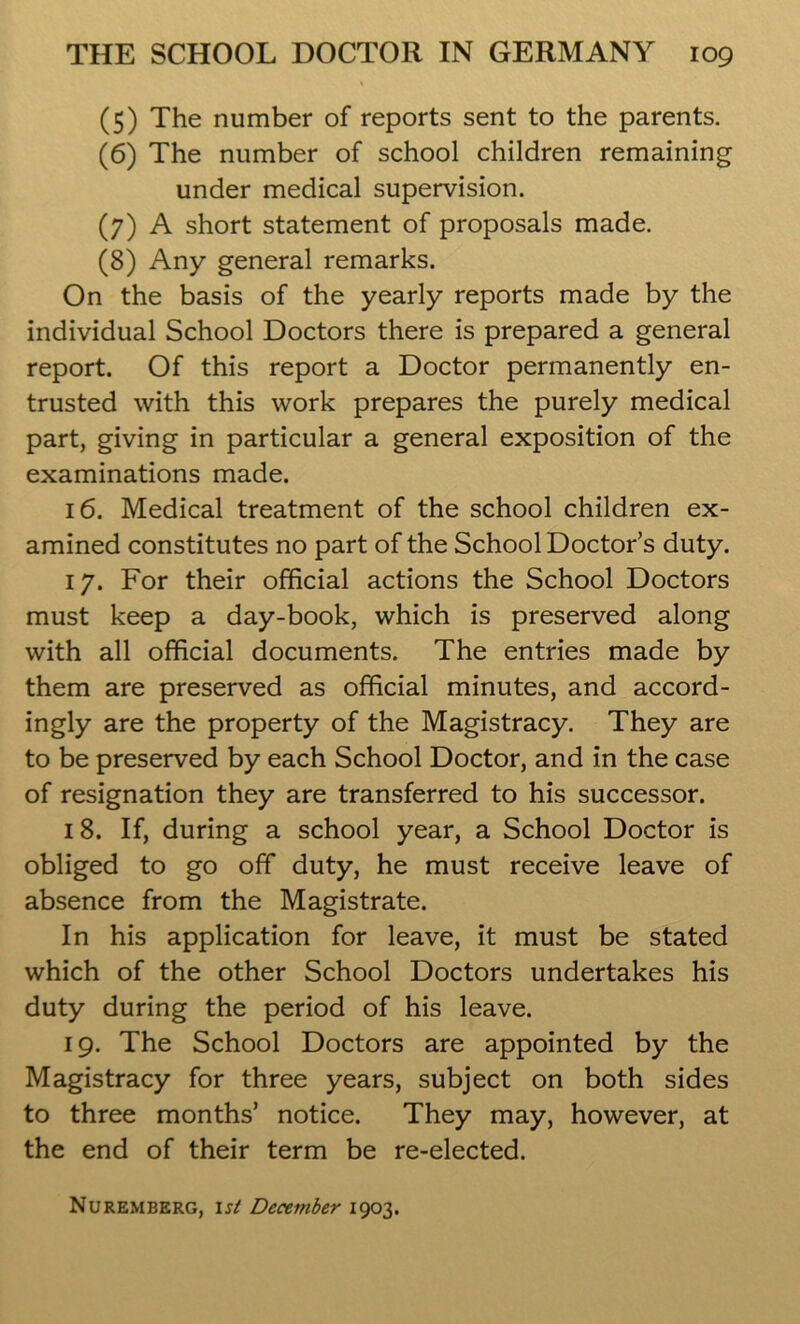 (5) The number of reports sent to the parents. (6) The number of school children remaining under medical supervision. (7) A short statement of proposals made. (8) Any general remarks. On the basis of the yearly reports made by the individual School Doctors there is prepared a general report. Of this report a Doctor permanently en- trusted with this work prepares the purely medical part, giving in particular a general exposition of the examinations made. 16. Medical treatment of the school children ex- amined constitutes no part of the School Doctor’s duty. 17. For their official actions the School Doctors must keep a day-book, which is preserved along with all official documents. The entries made by them are preserved as official minutes, and accord- ingly are the property of the Magistracy. They are to be preserved by each School Doctor, and in the case of resignation they are transferred to his successor. 18. If, during a school year, a School Doctor is obliged to go off duty, he must receive leave of absence from the Magistrate. In his application for leave, it must be stated which of the other School Doctors undertakes his duty during the period of his leave. 19. The School Doctors are appointed by the Magistracy for three years, subject on both sides to three months’ notice. They may, however, at the end of their term be re-elected. Nuremberg, 1st December 1903.