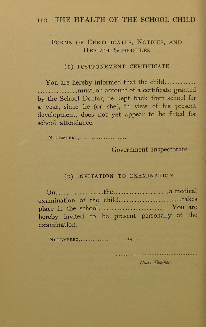 Forms of Certificates, Notices, and Health Schedules (i) POSTPONEMENT CERTIFICATE You are hereby informed that the child must, on account of a certificate granted by the School Doctor, be kept back from school for a year, since he (or she), in view of his present development, does not yet appear to be fitted for school attendance. Nuremberg, Government Inspectorate. (2) INVITATION TO EXAMINATION On the a medical examination of the child takes place in the school You are hereby invited to be present personally at the examination. Nuremberg, 19 • Class Teacher.