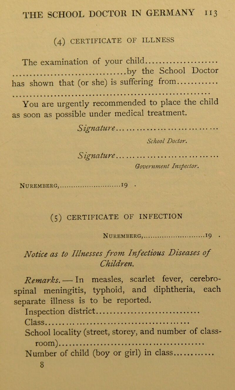 (4) CERTIFICATE OF ILLNESS The examination of your child by the School Doctor has shown that (or she) is suffering from You are urgently recommended to place the child as soon as possible under medical treatment. Signature School Doctor. Signature Government Inspector. Nuremberg, 19 . (5) CERTIFICATE OF INFECTION Nuremberg, 19 • Notice as to Illnesses from Infectious Diseases of Children. Remarks. — In measles, scarlet fever, cerebro- spinal meningitis, typhoid, and diphtheria, each separate illness is to be reported. Inspection district Class School locality (street, storey, and number of class- room) Number of child (boy or girl) in class 8