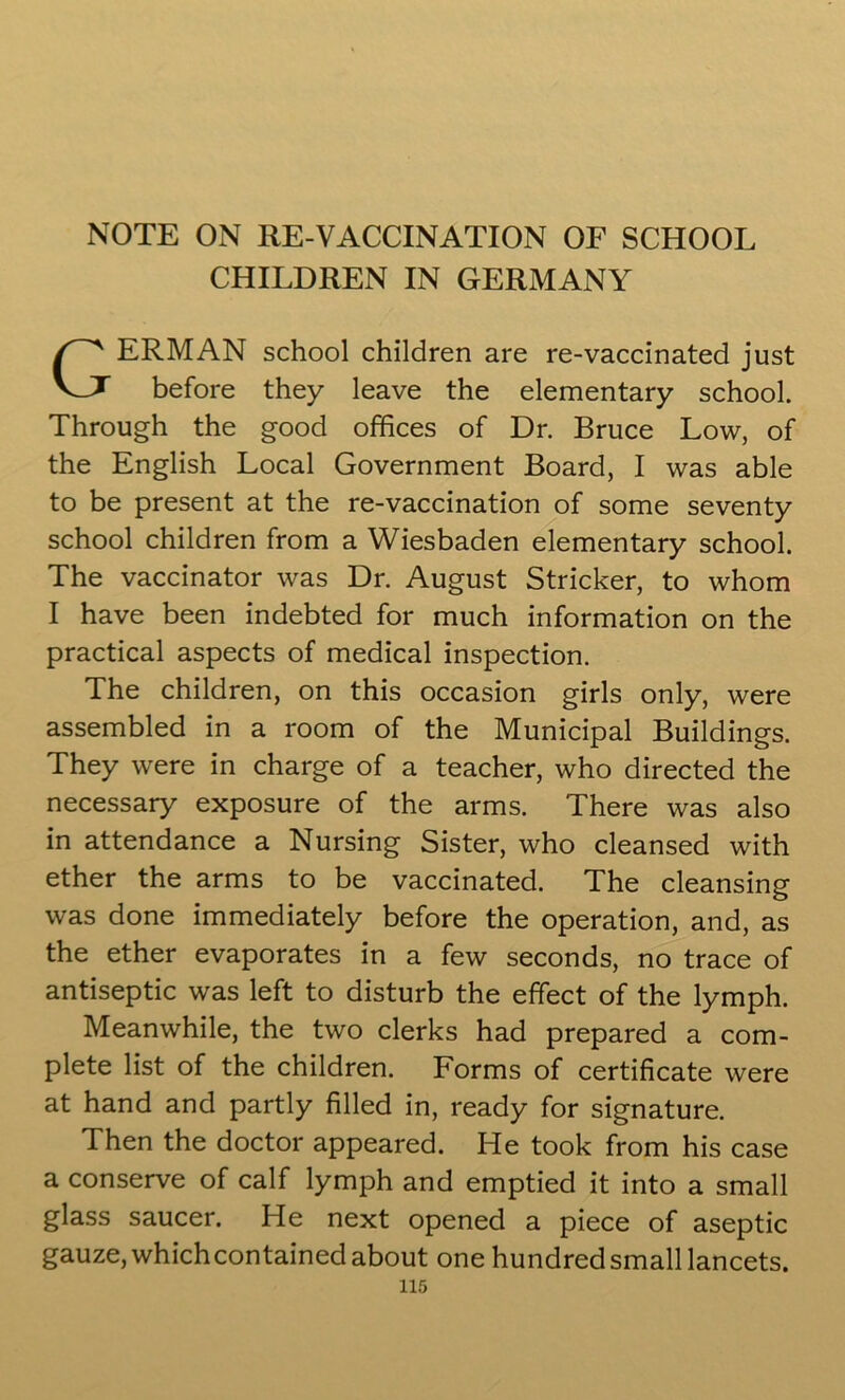 NOTE ON RE-VACCINATION OF SCHOOL CHILDREN IN GERMANY ERMAN school children are re-vaccinated just before they leave the elementary school. Through the good offices of Dr. Bruce Low, of the English Local Government Board, I was able to be present at the re-vaccination of some seventy school children from a Wiesbaden elementary school. The vaccinator was Dr. August Strieker, to whom I have been indebted for much information on the practical aspects of medical inspection. The children, on this occasion girls only, were assembled in a room of the Municipal Buildings. They were in charge of a teacher, who directed the necessary exposure of the arms. There was also in attendance a Nursing Sister, who cleansed with ether the arms to be vaccinated. The cleansing was done immediately before the operation, and, as the ether evaporates in a few seconds, no trace of antiseptic was left to disturb the effect of the lymph. Meanwhile, the two clerks had prepared a com- plete list of the children. Forms of certificate were at hand and partly filled in, ready for signature. Then the doctor appeared. He took from his case a conserve of calf lymph and emptied it into a small glass saucer. He next opened a piece of aseptic gauze, which contained about one hundred small lancets.
