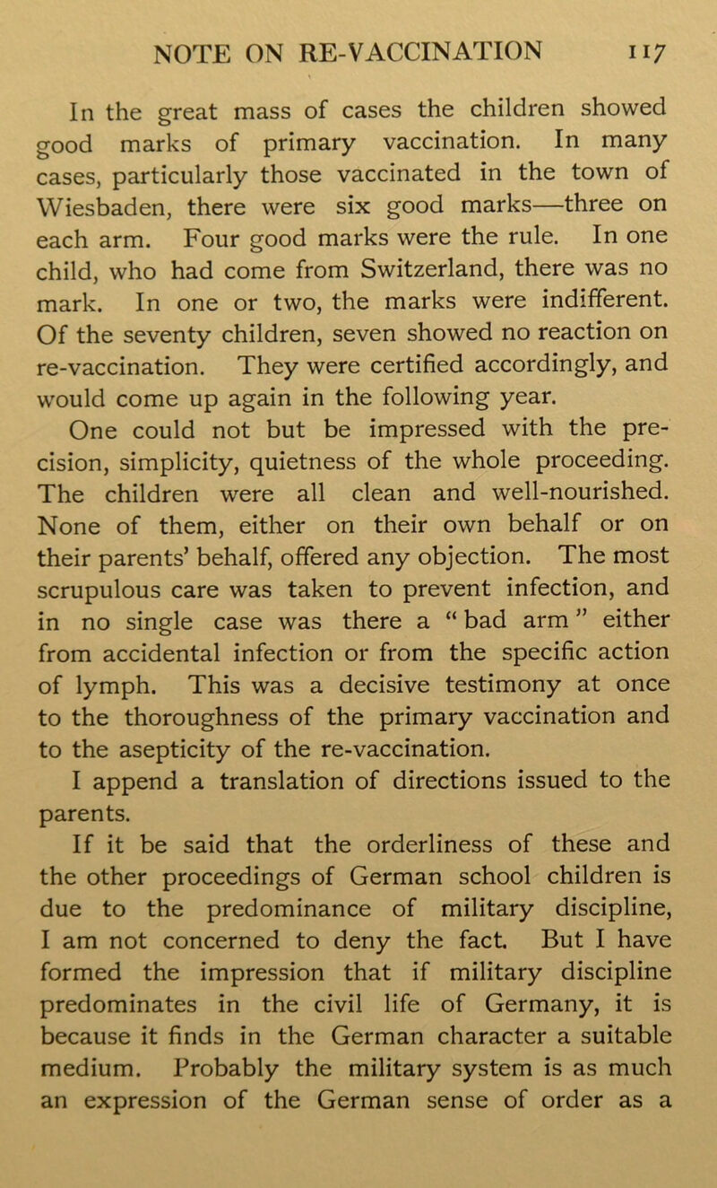 In the great mass of cases the children showed good marks of primary vaccination. In many cases, particularly those vaccinated in the town of Wiesbaden, there were six good marks—three on each arm. Four good marks were the rule. In one child, who had come from Switzerland, there was no mark. In one or two, the marks were indifferent. Of the seventy children, seven showed no reaction on re-vaccination. They were certified accordingly, and would come up again in the following year. One could not but be impressed with the pre- cision, simplicity, quietness of the whole proceeding. The children were all clean and well-nourished. None of them, either on their own behalf or on their parents’ behalf, offered any objection. The most scrupulous care was taken to prevent infection, and in no single case was there a “ bad arm ” either from accidental infection or from the specific action of lymph. This was a decisive testimony at once to the thoroughness of the primary vaccination and to the asepticity of the re-vaccination. I append a translation of directions issued to the parents. If it be said that the orderliness of these and the other proceedings of German school children is due to the predominance of military discipline, I am not concerned to deny the fact. But I have formed the impression that if military discipline predominates in the civil life of Germany, it is because it finds in the German character a suitable medium. Probably the military system is as much an expression of the German sense of order as a