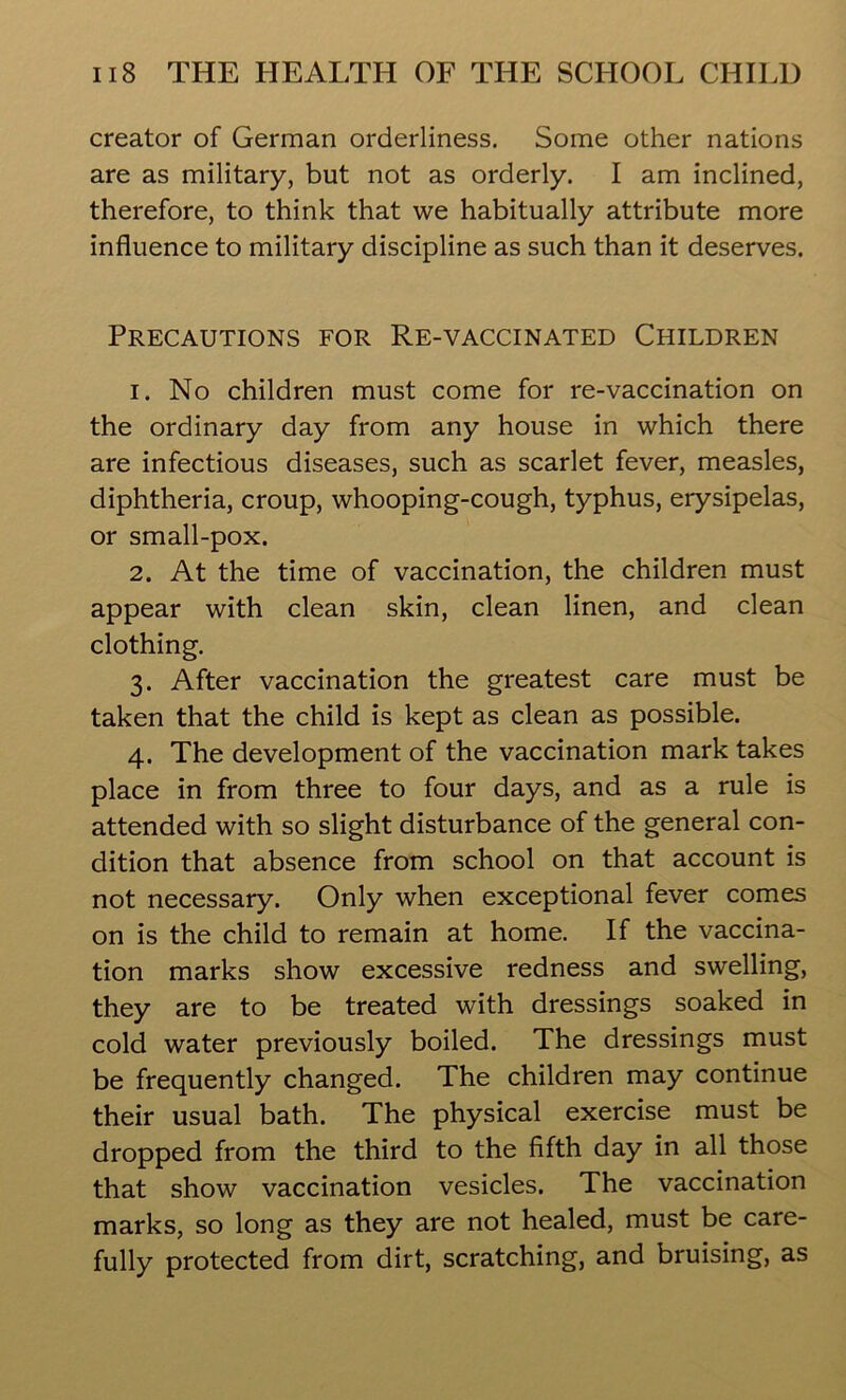 creator of German orderliness. Some other nations are as military, but not as orderly. I am inclined, therefore, to think that we habitually attribute more influence to military discipline as such than it deserves. Precautions for Re-vaccinated Children 1. No children must come for re-vaccination on the ordinary day from any house in which there are infectious diseases, such as scarlet fever, measles, diphtheria, croup, whooping-cough, typhus, erysipelas, or small-pox. 2. At the time of vaccination, the children must appear with clean skin, clean linen, and clean clothing. 3. After vaccination the greatest care must be taken that the child is kept as clean as possible. 4. The development of the vaccination mark takes place in from three to four days, and as a rule is attended with so slight disturbance of the general con- dition that absence from school on that account is not necessary. Only when exceptional fever comes on is the child to remain at home. If the vaccina- tion marks show excessive redness and swelling, they are to be treated with dressings soaked in cold water previously boiled. The dressings must be frequently changed. The children may continue their usual bath. The physical exercise must be dropped from the third to the fifth day in all those that show vaccination vesicles. The vaccination marks, so long as they are not healed, must be care- fully protected from dirt, scratching, and bruising, as