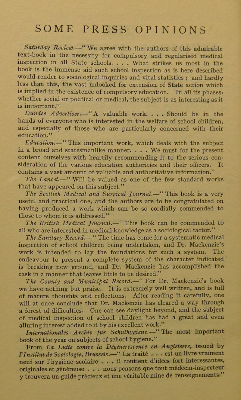SOME PRESS OPINIONS Saturday Review.—“ We agree with the authors of this admirable text-book in the necessity for compulsory and regularised medical inspection in all State schools. . . . What strikes us most in the book is the immense aid such school inspection as is here described would render to sociological inquiries and vital statistics ; and hardly less than this, the vast unlooked for extension of State action which is implied in the existence of compulsory education. In all its phases* whether social or political or medical, the subject is as interesting as it is important.” Dundee Advertiser.—“A valuable work. . . . Should be in the hands of everyone who is interested in the welfare of school children, and especially of those who are particularly concerned with their education.” Education.—“ This important work, which deals with the subject in a broad and statesmanlike manner. . . . We must for the present content ourselves with heartily recommending it to the serious con- sideration of the various education authorities and their officers. It contains a vast amount of valuable and authoritative information.” The Lancet.—“ Will be valued as one of the few standard works that have appeared on this subject.” The Scottish Medical and Surgical Journal.—“This book is a very useful and practical one, and the authors are to be congratulated on having produced a work which can be so cordially commended to those to whom it is addressed.” The British Medical Journal.—“This book can be commended to all who are interested in medical knowledge as a sociological factor.” The Sanitary Record.—“ The time has come for a systematic medical inspection of school children being undertaken, and Dr. Mackenzie’s work is intended to lay the foundations for such a system. The endeavour to present a complete system of the character indicated is breaking new ground, and Dr. Mackenzie has accomplished the task in a manner that leaves little to be desired.” The County and Municipal Record.—“ For Dr. Mackenzie’s book we have nothing but praise. It is extremely well written, and is full of mature thoughts and reflections. After reading it carefully, one will at once conclude that Dr. Mackenzie has cleared a way through a forest of difficulties. One can see daylight beyond, and the subject of medical inspection of school children has had a great and even alluring interest added to it by his excellent work.” Internationales Archiv fur Schulhygiene.—“ The most important book of the year on subjects of school hygiene.” From La Lutte contre la Dighieresccnce en Angleterre, issued by VInstitut de Sociologie, Brussels.—“ La traits . . . est un livre vraiment neuf sur l’hygiene scolaire . . . il contient d’id^es fort interessantes, originates et genereuse . . . nous pensons que tout medecin-inspecteur y trouvera un guide precieux et une veritable mine de renseignements.