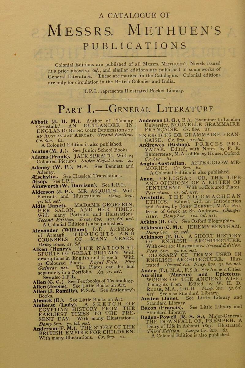 Messrs. Methuen’s PUBLICATIONS Colonial Editions are published of all Messrs. Methuen’s Novels issued at a price above 2s. 6d., and similar editions are published of some works of General Literature. These are marked in the Catalogue. Colonial editions are only for circulation in the British Colonies and India. I.P.L. represents Illustrated Pocket Library. Part I.—General Literature Abbott (J. H. M.). Author of ‘Tommy Cornstalk.’ AN OUTLANDER IN ENGLAND: Being some Impressions of an Australian Abroad. Second Edition. Cr. 8z>0. 6j. ... ,. , A Colonial Edition is also published. Acatos (M. J.). See Junior School Books. Adams (Frank). JACK SPRAT1. With 24 Coloured Pictures. Super Royal \6mo. 2s. Adeney (W. F.), M.A. See Bennett and Adeney. . , m . /Eschylus. See Classical Translations. /Esop. See I.P.L. Ainsworth (W. Harrison). See I.P.L. Alderson (J. P.). MR. ASQUITH. With Portraits and Illustrations. Demy 8vo. 7s. 6d. net. Aldis (Janet). MADAME GEOFFRIN, HER SALON, AND HER TIMES. With many Portraits and Illustrations. Second Edition. Demy 8vo. 10s. 6d. net. A Colonial Edition is also published. Alexander (William), D.D., Archbishop of Armagh. THOUGHTS AND COUNSELS OF MANY YEARS. Demy \6mo. 2s. 6d. Aiken (Henry). THE NATIONAL SPORTS OF GREAT BRITAIN. With descriptions in English and French. With 51 Coloured Plates. Royal Folio. Five Guineas net. The Plates can be had separately in a Portfolio. 3s- net. See also I.P.L. Allen (C. C.) See Textbooks of Technology. Allen (Jessie). See Little Books on Art. Allen (J. Romilly), F.S.A. See Antiquary s Books. Almack(E.). See Little Books on Art. Amherst (Lady). A SKETCH OF EGYPTIAN HISTORY FROM THE EARLIEST TIMES TO THE PRE- SENT DAY. With many Illustrations. Demy 8vo. is. 6d. net. Anderson (F. M.). THE STORY OF THE BRITISH EMPIRE FOR CHILDREN. With many Illustrations. Cr. 8vo. 2s. Anderson (J. G.), B.A., Examiner to London University, NOUVELLE GRAMMAIRE FRANCAISE. Cr. 8vo. 2s. EXERCICES DE GRAMMAIRE FRAN- CAISE. Cr. 8vo. is. 6d. An’drewes (Bishop). PRECES PRI- VATAE. Edited, with Notes, by F. E. Brightman, M.A., ofPusey House, Oxford. Cr. Svo. 6s. Anglo=Australian. AFTER-GLOW ME- MORIES. Cr. 8vo. 6s. A Colonial Edition is also published. Anon. FELISSA; OR, THE LIFE AND OPINIONS OF A KITTEN OF SENTIMENT. With 12 Coloured Plates. Post 16mo. 2s. 6d. net. Aristotle. THE NICOMACHEAN ETHICS. Edited, with an Introduction and Notes, by John Burnet, M.A., Pro- fessor of Greek at St. Andrews. Cheaper issue. Demy 8vo. ior. 6d. net. Atkins (H. G.). See Oxford Biographies. Atkinson (C. M.). JEREMY BENTHAM. Demy 8vo. 5.?. net. Atkinson (T. D.). A SHORT HISTORY OF ENGLISH ARCHITECTURE. With over 200 Illustrations. Second Edition. Fcap. 8vo. 3s. 6d. net. A GLOSSARY OF TERMS USED IN ENGLISH ARCHITECTURE. Illus- trated. Second Ed. Fcap. 8vo. 3s. 6d. net. Auden (T.), M. A., F.S.A. See Ancient Cities. Aurelius (Marcus) and Epictetus. WORDS OF THE ANCIENT WISE: Thoughts from. Edited by W. H. D. Rouse, M.A., Litt.D. Fcap. 8vo. 3s. 6d. net. See also Standard Library. Austen (Jane). See Little Library and Standard Library. Bacon (Francis). See Little Library and Standard Library. Baden-Powell (R. S. S.), Major-General. THE DOWNFALL OF, PREMPEH. A Diary of Life in Ashanti 1895. Illustrated. Third Edition. Large Cr. 8vo. _ 6s. A Colonial Edition is also published.