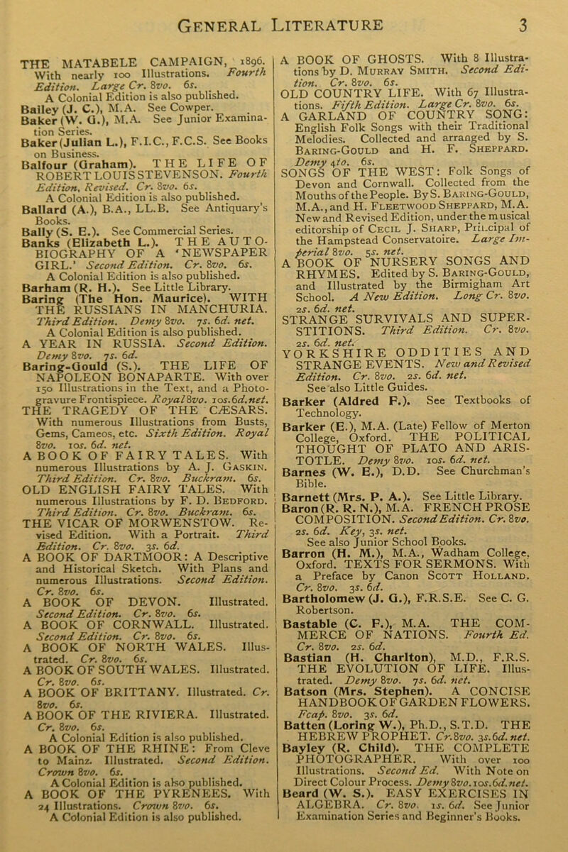 THE MATABELE CAMPAIGN, 1896. With nearly 100 Illustrations. Fourth Edition. Large Cr. 8vo. 6s. _ A Colonial Edition is also published. Bailey (J. C.), M. A. See Cowper. Baker (VV. G.), M.A. See Junior Examina- tion Series. „ _ , Baker (Julian L.), F.I.C., F.C.S. See Books on Business. _ „ „ Balfour (Graham). THE LIFE OF ROBERT LOUIS STEVENSON. Fourth Edition, Revised. Cr. 8vo. 6s. A Colonial Edition is also published. Ballard (A.), B.A., LL.B. See Antiquary’s Books. Bally (S. E.). See Commercial Series. Banks (Elizabeth L.). THE AUTO- BIOGRAPHY OF A ‘NEWSPAPER GIRL.’ Second Edition. Cr. Svo. 6s. A Colonial Edition is also published. Barham (R. H.). See Little Library. Baring (The Hon. Maurice). WITH THE RUSSIANS IN MANCHURIA. Third Edition. Demy Svo. js. 6d. net. A Colonial Edition is also published. A YEAR IN RUSSIA. Second Edition. Demy 8vo. 7s. 6d. Baring-Gould (S.). THE LIFE OF NAPOLEON BONAPARTE. With over 150 Illustrations in the Text, and a Photo- gravure Frontispiece. RoyalSvo. sos.6d.net. THE TRAGEDY OF THE C/ESARS. With numerous Illustrations from Busts, Gems, Cameos, etc. Sixth Edition. Royal Svo. 10s. 6 d. net. A BOOK OF FAIRY TALES. With numerous Illustrations by A. J. Gaskin. Third Edition. Cr. Svo. Buckram. 6.?. OLD ENGLISH FAIRY TALES. With numerous Illustrations by F. D. Bedford. Third Edition. Cr. Svo. Buckram. 6s. THE VICAR OF MORWENSTOW. Re- vised Edition. With a Portrait. Third Edition. Cr. Svo. 3.s'. 6d. A BOOK OF DARTMOOR: A Descriptive and Historical Sketch. With Plans and numerous Illustrations. Second Edition. Cr. Svo. 6s. A BOOK OF DEVON. Illustrated. Second Edition. Cr. Svo. 6s. A BOOK OF CORNWALL. Illustrated. Second Edition. Cr. Svo. 6s. A BOOK OF NORTH WALES. Illus- trated. Cr. Svo. 6s. A BOOK OF SOUTH WALES. Illustrated. Cr. Svo. 6s. A BOOK OF BRITTANY. Illustrated. Cr. Svo. 6s. A BOOK OF THE RIVIERA. Illustrated. Cr. Svo. 6s. A Colonial Edition is also published. A BOOK OF THE RHINE: From Cleve to Mainz. Illustrated. Second Edition. Crown Svo. 6s. A Colonial Edition is also published. A BOOK OF THE PYRENEES. With 24 Illustrations. Crown Svo. 6s. A Colonial Edition is also published. A BOOK OF GHOSTS. With 8 Illustra- tions by D. Murray Smith. Second Edi- tion. Cr. Svo. 6s. OLD COUNTRY LIFE. With 67 Illustra- tions. Fifth Edition. Large Cr. Svo. 6s. A GARLAND OF COUNTRY SONG: English Folk Songs with their Traditional Melodies. Collected and arranged by S. Baring-Gould and H. F. Sheppard. Demy 6,to. 6s. SONGS OF THE WEST: Folk Songs of Devon and Cornwall. Collected from the Mouths of the People. ByS. Baring-Gould, M.A., and H. Fleetwood Sheppard, M;A. New and Revised Edition, under the musical editorship of Cecil J. Sharp, Prii.cipal of the Hampstead Conservatoire. Large Im- perial Svo. 5s. net. A BOOK OF NURSERY SONGS AND RHYMES. Edited by S. Baring-Gould, and Illustrated by the Birmigham Art School. A New Edition. Long Cr. Svo. 2s. 6d. net. STRANGE SURVIVALS AND SUPER- STITIONS. Third Edition. Cr. Svo. 2s. 6d. net. YORKSHIRE ODDITIES AND STRANGE EVENTS. New and Revised Edition. Cr. Svo. 2s. 6d. net. See also Little Guides. Barker (Aldred F.). See Textbooks of Technology. Barker (E.), M.A. (Late) Fellow of Merton College, Oxford. THE POLITICAL THOUGHT OF PLATO AND ARIS- TOTLE. Demy Svo. ior. 6d. net. Barnes (W. E.), D.D. See Churchman’s Bible. Barnett (Mrs. P. A.). See Little Library. Baron (R. R. N.), M.A. FRENCH PROSE COMPOSITION. Second Edition. Cr.Svo. 2s. 6d. Key, 35. net. See also Junior School Books. Barron (H. M.), M.A., Wadham College. Oxford. TEXTS FOR SERMONS. With a Preface by Canon Scott Holland. Cr. Svo. 3-f. 6d. Bartholomew^. G.), F.R.S.E. See C. G. Robertson. Bastable (C. F.), M.A. THE COM- MERCE OF NATIONS. Fourth Ed. Cr. Svo. 2s. 6d. Bastian (H. Charlton), M.D., F.R.S. THE EVOLUTION OF LIFE. Illus- trated. Demy Svo. 7s. 6d. net. Batson (Mrs. Stephen). A CONCISE HANDBOOK OF GARDEN FLOWERS. Fcap. Svo. y. 6d. Batten (Lorlng W.), Ph.D., S.T.D. THE HEBREW PROPHET. Cr.Svo. 3s.6d.net. Bayley (R. Child). THE COMPLETE PHOTOGRAPHER. With over 100 Illustrations. Second Ed. With Note on Direct Colour Process. DemySvo.xos.6d.net. Beard (W. S.). EASY EXERCISES IN ALGEBRA. Cr. Svo. xs. 6d. See Junior Examination Scries and Beginner’s Books.