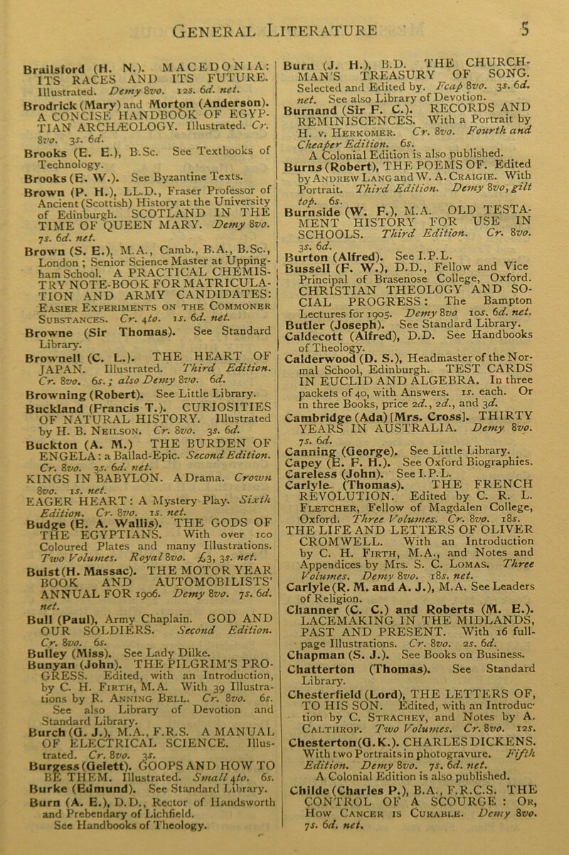 Brailsford (H. N.). MACEDONIA: ITS RACES AND ITS FUTURE. Illustrated. Demy 8vo. 12s. 6d. net. Brodrick (Mary) and Morton (Anderson). A CONCISE HANDBOOK OF EGYP- TIAN ARCHAEOLOGY. Illustrated. Cr. 8vo. 3s. 6d. Brooks (E. E.), B.Sc. See Textbooks of Technology. Brooks (E. W.). See Byzantine Texts. Brown (P. H.), LL.D., Fraser Professor of Ancient (Scottish) History at the University of Edinburgh. SCOTLAND IN THE TIME OF QUEEN MARY. Demy 8vo. 7s. 6d. net. Brown (S. E.), M.A., Camb., B.A., B.Sc., London ; Senior Science Master at Upping- ham School. A PRACTICAL CHEMIS- | TRY NOTE-BOOK FOR MATRICULA- TION AND ARMY CANDIDATES: Easier Experiments on the Commoner Substances. Cr. s,to. ir. 6d. net. Browne (Sir Thomas). See Standard Library. Brownell (C. L.). THE HEART OF JAPAN. Illustrated. Third Edition. Cr. 8vo. 6s. ; also Demy 8vo. 6d. Browning (Robert). See Little Library. Buckland (Francis T.). CURIOSITIES OF NATURAL HISTORY. Illustrated by H. B. N eilson. Cr. 8vo. 3s. 6d. Buckton (A. M.) THE BURDEN OF EN GELA: a Ballad-Epic. Second Edition. Cr. 8vo. 3s. 6d. net. KINGS IN BABYLON. A Drama. Crown 8vo. is. net. EAGER HEART: A Mystery Play. Sixth Edition. Cr. 8vo. is. net. Budge (E. A. Wallis). THE GODS OF THE EGYPTIANS. With over ico Coloured Plates and many Illustrations. Two Volumes. Royal 8vo. £3, 3s. net. Buist(H. Massac). THE MOTOR YEAR BOOK AND AUTOMOBI LISTS’ ANNUAL FOR 1906. Demy 8vo. 7s. 6d. net. Bull (Paul), Army Chaplain. GOD AND OUR SOLDIERS. Second Edition. Cr. 8vo. 6s. Bulley (Miss). See Lady Dilke. Bunyan (John). THE PILGRIM’S PRO- GRESS. Edited, with an Introduction, by C. H. Firth, M.A. With 39 Illustra- tions by R. Anning Bei.l. Cr. 8zto. 6r. See also Library of Devotion and Standard Library. Burch (G. J.), M.A., F.R.S. A MANUAL OF ELECTRICAL SCIENCE. Illus- trated. Cr. 8 vo. 3s. Burgess (Gelett). GOOPS AND HOW TO BE THEM. Illustrated. Small ^to. 6s. Burke (Edmund). See Standard Library. Burn (A. E.), D.D., Rector of Handsworth and Prebendary of Lichfield. See Handbooks of Theology. Burn (J. H.), B.D. THE CHURCH- MAN’S TREASURY OF SONG. Selected and Edited by. Fcap 8vo. 3*. 6d. net. See also Library of Devotion. Burnand (Sir F. C.). RECORDS AND REMINISCENCES. With a Portrait by H. v. Herkomer. Cr. 8vo. Fourth and Cheaper Edition. 6s. A Colonial Edition is also published. Burns (Robert), THE POEMS OF. Edited by Andrew Lang and W. A. Craigie. With Portrait. Third Edition. Demy 8zw, gilt top. 6s. Burnside (W. F.), M.A. OLD TESTA- MENT HISTORY FOR USE IN SCHOOLS. Third Edition. Cr. 8vo. 3 s. 6 d. Burton (Alfred). See I.P.L. Bussell (F. W.), D.D., Fellow and Vice Principal of Brasenose College, Oxford. CHRISTIAN THEOLOGY AND SO- CIAL PROGRESS : The Bampton Lectures for 1905. Demy 8vo 10s.6d.net. Butler (Joseph). See Standard Library. Caldecott (Alfred), D.D. See Handbooks of Theology. Calderwood (D. S.), Headmaster of the Nor- mal School, Edinburgh. TEST CARDS IN EUCLID AND ALGEBRA. In three packets of 40, with Answers, xr. each. Or in three Books, price 2d., 2d., and 3d. Cambridge (Ada) [Mrs. Cross], THIRTY YEARS IN AUSTRALIA. Demy 8vo. 7s- Canning (George). See Little Library. Capey (E. F. H.). See Oxford Biographies. Careless (John). See I.P.L. Carlyle. (Thomas). THE FRENCH REVOLUTION. Edited by C. R. L. Fletcher, Fellow of Magdalen College, Oxford. Three Volumes. Cr. 8vo. t8s. THE LIFE AND LETTERS OF OLIVER CROMWELL. With an Introduction by C. H. Firth, M.A., and Notes and Appendices by Mrs. S. C. Lomas. Three Volumes. Demy 8vo. 18s. net. Carlyle (R. M. and A. J.), M.A. See Leaders of Religion. Channer (C. C.) and Roberts (M. E.). LACEMAKING IN THE MIDLANDS, PAST AND PRESENT. With 16 full- page Illustrations. Cr. 8vo. 2s. 6d. Chapman (S. J.). See Books on Business. Chatterton (Thomas). See Standard Library. Chesterfield (Lord), THE LETTERS OF, TO HIS SON. Edited, with an Introduc tion by C. Strachey, and Notes by A. Calthrop. Two Volumes. Cr. 8vo. 12s. Chesterton (G. K.). CHARLES DICKENS. With two Portraits in photogravure. Fifth Edition. Demy 8vo. 7s. 6d. net. A Colonial Edition is also published. Childe(Charles P.), B.A., F.R.C.S. THE CONTROL OF A SCOURGE : Or, How Cancer is Curable. Demy 8vo. ys. 6d. net.