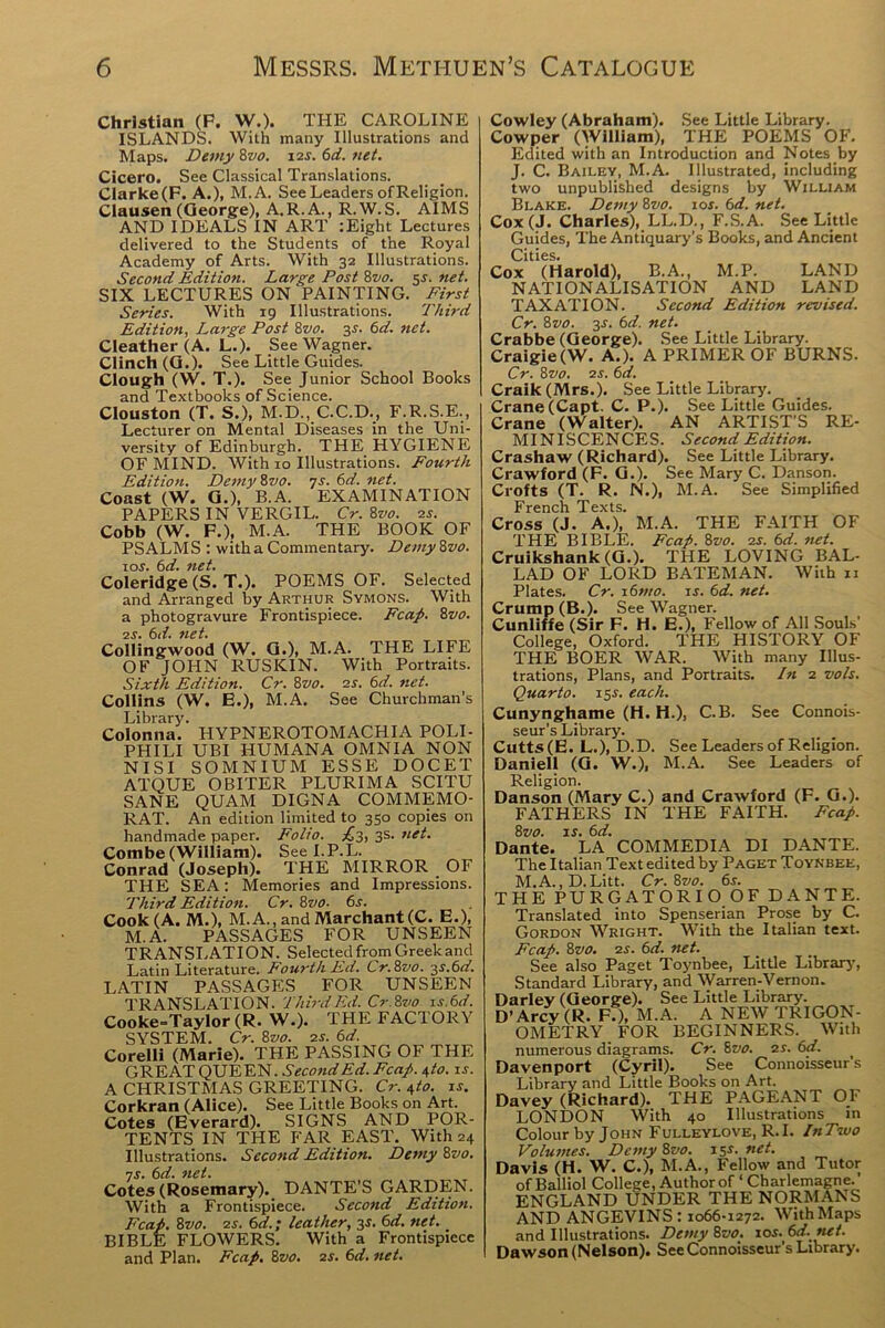 Christian (P. W.). THE CAROLINE ISLANDS. With many Illustrations and Maps. Demy 8vo. i2f. 6d. net. Cicero. See Classical Translations. Clarke(F. A.), M.A. See Leaders of Religion. Clausen (George), A.R.A., R.W.S. AIMS AND IDEALS IN ART :Eight Lectures delivered to the Students of the Royal Academy of Arts. With 32 Illustrations. Second Edition. Large Post 8vo. $s. net. SIX LECTURES ON PAINTING. First Series. With 19 Illustrations. Third Edition, Large Post 8vo. y. 6d. net. Cleather (A. L.). See Wagner. Clinch (G.). See Little Guides. Clough (W. T.). See Junior School Books and Textbooks of Science. Clouston (T. S.), M.D., C.C.D., F.R.S.E., Lecturer on Mental Diseases in the Uni- versity of Edinburgh. THE HYGIENE OF MIND. With 10 Illustrations. Fourth Edition. Demy 8vo. 7s. 6d. net. Coast (W. G.), B.A. EXAMINATION PAPERS IN VERGIL. Cr. 8vo. 2s. Cobb (W. F.), M.A. THE BOOK OF PSALMS : with a Commentary. Demy8vo. 10s. 6d. net. Coleridge (S. T.). POEMS OF. Selected and Arranged by Arthur Symons. With a photogravure Frontispiece. Fcap. 8vo. 2s. 6d. net. Collingwood (W. G.), M.A. THE LIFE OF JOHN RUSKIN. With Portraits. Sixth Edition. Cr. 8vo. 2s. 6d. net. Collins (W. E.), M.A. See Churchman’s Library. Colonna. HYPNEROTOMACHIA POLI- PHILI UBI HUMANA OMNIA NON NISI SOMNIUM ESSE DOCET ATQUE OBITER PLURIMA SCITU SANE QUAM DIGNA COMMEMO- RAT. An edition limited to 350 copies on handmade paper. Folio. £3, 3s. net. Combe (William). See I.P.L. Conrad (Joseph). THE MIRROR _ OF THE SEA: Memories and Impressions. Third Edition. Cr. 8vo. 6s. Cook (A. M.), M.A., and Marchant(C. E.), M.A. PASSAGES FOR UNSEEN TRANSLATION. Selected from Greek and Latin Literature. Fourth Ed. Cr.8vo. 3s.6d. LATIN PASSAGES FOR UNSEEN TRANSLATION. Third Ed. Cr.8vo is.6d. Cooke=Taylor (R. W.). THE FACTORY SYSTEM. Cr. 8z>0. 2s. 6d. Corelli (Marie). THE PASSING OF THE GREAT QUEEN. Second Ed. Fcap. 4 to. is. A CHRISTMAS GREETING. Cr. 4to. is. Corkran (Alice). See Little Books on Art. Cotes (Everard). SIGNS AND POR- TENTS IN THE FAR EAST. With 24 Illustrations. Second Edition. Demy 8vo. ns. 6d. net. Cotes (Rosemary). DANTE’S GARDEN. With a Frontispiece. Second Edition. Fcap. 8vo. 2s. 6d.; leather, 3$. 6d. net. BIBLE FLOWERS. With a Frontispiece and Plan. Fcap. 8z<0. 2s. 6d. net. Cowley (Abraham). See Little Library. Cowper (William), THE POEMS OF. Edited with an Introduction and Notes by J. C. Bailey, M.A. Illustrated, including two unpublished designs by William Blake. Demy 8z10. 10s. 6d. net. Cox(J. Charles), LL.D., F.S.A. See Little Guides, The Antiquary’s Books, and Ancient Cities. Cox (Harold), B.A., M.P. LAND NATIONALISATION AND LAND TAXATION. Second Edition revised. Cr. 8vo. 3-r. 6d. net. Crabbe (George). See Little Library. Craigie(W. A.). A PRIMER OF BURNS. Cr. 8 vo. 2s. 6d. Craik (Mrs.). See Little Library. Crane (Capt. C. P.). See Little Guides. Crane (Walter). AN ARTIST’S RE- MINISCENCES. Second Edition. Crashaw (Richard). See Little Library. Crawford (F. G.). See Mary C. Danson. Crofts (T. R. N.), M.A. See Simplified French Texts. Cross (J. A.), M.A. THE FAITH OF THE BIBLE. Fcap. 8z10. 2s. 6d. net. Cruikshank (G.). THE LOVING BAL- LAD OF LORD BATEMAN. With n Plates. Cr. 16mo. is. 6d. net. Crump (B.). See Wagner. Cunliffe (Sir F. H. E.), Fellow of All Souls' College, Oxford. THE HISTORY OF THE BOER WAR. With many Illus- trations, Plans, and Portraits. In 2 vols. Quarto. 15.?. each. Cunynghame (H. H.), C.B. See Connois- seur’s Library. Cutts(E. L.), D.D. See Leaders of Religion. Daniell (G. W.), M.A. See Leaders of Religion. Danson (Mary C.) and Crawford (F. G.). FATHERS IN THE FAITH. Fcap. 8vo. is. 6d. Dante. LA COMMEDIA DI DANTE. The Italian Text edited by Paget Toynbee, M.A.,D.Litt. Cr. 8vo. 65. THE PURGATORIO OF DANTE. Translated into Spenserian Prose by C. Gordon Wright. With the Italian text. Fcap. 8vo. 2s. 6d. net. See also Paget Toynbee, Little Library, Standard Library, and Warren-Vernon. Darley (George). See Little Library. D’Arcv (R. F.), M.A. A NEW TRIGON- OMETRY FOR BEGINNERS. With numerous diagrams. Cr. 8vo. 2s. 6d. Davenport (Cyril). See Connoisseur’s Library and Little Books on Art. Davey (Richard). THE PAGEANT OF LONDON With 40 Illustrations in Colour by John Fulleylove, R.I. InTnvo Volumes. Demy 8vo. 15*. net. Davis (H. W. C.), M.A., Fellow and Tutor of Balliol College, Author of ‘ Charlemagne. ENGLAND UNDER THE NORMANS AND ANGEVINS : 1066-1272. With Maps and Illustrations. Demy8vo. 10s. 6d. nct. Dawson (Nelson). See Connoisseur s Library.