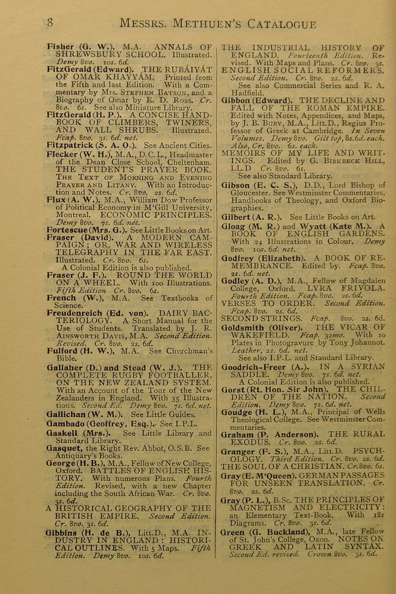 Fisher (G. W.), M.A. ANNALS OF SHREWSBURY SCHOOL. Illustrated. Detuy Zvo. 10s. 6d. FitzGerald (Edward). THE RUBAlYAT OF OMAR KHAYYAM. Printed from the Fifth and last Edition. With a Com- mentary by Mrs. Stephen Batson, and a Biography of Omar by E. D. Ross. Cr. 8zo. 6s. See also Miniature Library. FitzGerald(H. P ). A CONCISE HAND- BOOK OF CLIMBERS, TWINERS, AND WALL SHRUBS. Illustrated. Fcap. 8z>o. 3-r. 6d. net. Fitzpatrick (S. A. O.). See Ancient Cities. Flecker (W. H.), M. A., D.C.L., Headmaster of the Dean Close School, Cheltenham. THE STUDENT’S PRAYER BOOK. The Text of Morning and Evening Prayer and Litany. With an Introduc- tion and Notes. Cr. 8vo. 25. 6d. Flux (A. W.), M.A., William Dow Professor of Political Economy in M‘Gill University, Montreal. ECONOMIC PRINCIPLES. Demy 8 vo. 7s. 6d. net. Fortescue(Mrs. G.). See Little Books on Art. Fraser (David). A MODERN CAM- PAIGN ; OR, WAR AND WIRELESS TELEGRAPHY IN THE FAR EAST. Illustrated. Cr. 8vo. 6s. A Colonial Edition is also published. Fraser (J. F.). ROUND THE WORLD ON A WHEEL. With 100 Illustrations. Fifth Edition Cr. 8vo. 6s. French (W.), M.A. See Textbooks of Science Freudenreich (Ed. von). DAIRY BAC- TERIOLOGY. A Short Manual for the Use of Students. Translated by J. R. Ainsworth Davis, M.A. Second Edition. Revised. Cr. 8vo. 2s. 6d. Fulford (H. W.), M.A. See Churchman’s Bible. Gallaher (D.)and Stead (W. J.). THE COMPLETE RUGBY FOOTBALLER, ON THE NEW ZEALAND SYSTEM. With an Account of the Tour of the New Zealanders in England. With 35 Illustra- tions. Second Ed. Demy 8vo. 7s. 6d. net. Gallichan (W. M.). See Little Guides. Gambado (Geoffrey, Esq.).' See I.P.L. Gaskell (Mrs.). See Little Library and Standard Library. Gasquet, the Right Rev. Abbot, O.S.B. See . Antiquary’s Books. George(H. B.), M.A., Fellow ofNewCollege, Oxford. BATTLES OF ENGLISH HIS- TORY. With numerous Plans. Fourth Edition. Revised, with a new Chapter including the South African War. Cr. 8vo. 3-r. 6d. A HISTORICAL GEOGRAPHY OF THE BRITISH EMPIRE. Second Edition. Cr. 8 vo. 3-r. 6d. Gibbins (H- de B.), Litt.D., M.A. IN- DUSTRY IN ENGLAND : HISTORI- CAL OUTLINES. With 5 Maps. Fifth Edition. Demy 8vo. 10s. 6d. THE INDUSTRIAL HISTORY OF ENGLAND. Fourteenth Edition. Re- vised. With Maps and Plans. Cr.8vo. 3*. ENGLISH SOCIAL REFORMERS. Second Edition. Cr. 8vo. 2s. 6d. See also Commercial Series and R. A. Iiadfield. Gibbon (Edward). THE DECLINE AND FALL OF THE ROMAN EMPIRE. Edited with Notes, Appendices, and Maps, by J. B. Bury, M.A., Litt.D., Regius Pro- fessor of Greek at Cambridge. In Seven Volumes. Demy 8vo. Gilt top, 8s. 6d. each. Also, Cr. 8vo. 6s. each. MEMOIRS OF MY LIFE AND WRIT- INGS. Edited by G. Bikkbeck Hill, LL.D Cr. 8vo. 6s. See also Standard Library. Gibson (E. C. S.), D.D., Lord Bishop of Gloucester. See Westminster Commentaries, Handbooks of Theology, and Oxford Bio- graphies. Gilbert (A. R.). See Little Books on Art. Gloag (M. R.) and Wyatt (Kate M.). A BOOK OF ENGLISH GARDENS. With 24 Illustrations in Colour. Demy 8vo. 10s. 6d. net. Godfrey (Elizabeth). A BOOK OF RE- MEMBRANCE. Edited by. Fcap. 8vo. 2s. 6d. net. Godley (A. D.), M.A., Fellow of Magdalen College, Oxford. LYRA FRIVOLA. Fourth Edition. Fcap. Svo. 2s. 6d. VERSES TO ORDER. Second Edition. Fcap. 8vo. 2s. 6d. SECOND STRINGS. Fcap. 8vo. 2s. 6d. Goldsmith (Oliver). THE VICAR OF WAKEFIELD. Fcap. 32mo. With 10 Plates in Photogravure by Tony Johannot. Leather, 2s. 6d. net. See also I.P.L. and Standard Library. Goodrich = Freer (A.). IN A SYRIAN SADDLE. Demy 8vo. 7s. 6d. net. A Colonial Edition is also published. Gorst(Rt. Hon. Sir John). THE CHIL- DREN OF THE NATION. Second Edition. Demy 8vo. 7s. 6d. net. Goudge (H. L.), M.A., Principal of Wells Theological College. See Westminster Com- mentaries. Graham (P. Anderson). THE RURAL EXODUS. Cr. 8vo. 2s. 6d. Granger (F. S.), M.A., Litt.D. PSYCH- OLOGY. Third Edition. Cr. 8vo. 2s. 6d. THE SOUL OF A CHRISTIAN. Cr.Svo. 6s. Gray (E. M‘Queen). GERMAN PASSAGES FOR UNSEEN TRANSLATION. Cr. 8 vo. 2 s. 6 d. Gray (P. L.), B.Sc. THE PRINCIPLES OF MAGNETISM AND ELECTRICITY: an Elementary Text-Book. With 181 Diagrams. Cr. 8vo. 3J. 6d. Green (G. Buckland), M.A., late Fellow of St. John’s College, Oxon. NOTES ON GREEK AND LATIN SYNTAX. Second Ed. revised. Crown 8vo. 3s. 6d.