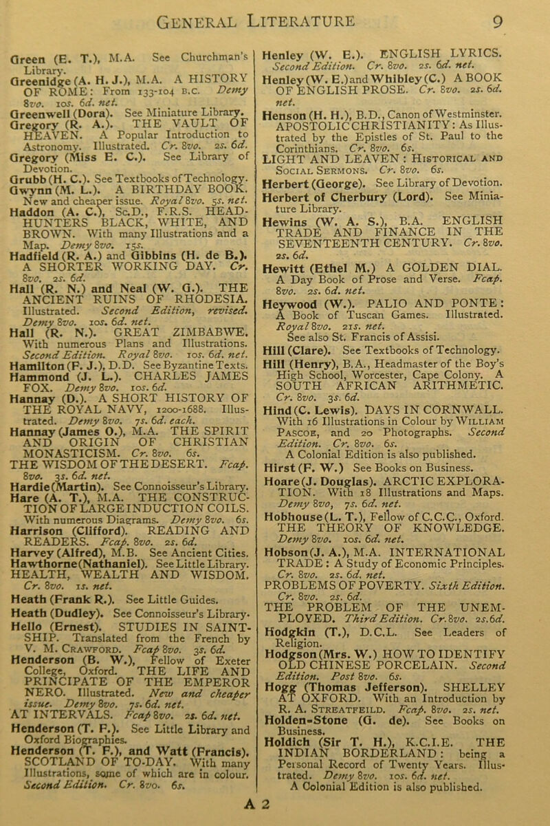 Green (E. T.). M.A. See Churchman’s Greenidge (A. H. J.), M.A. A HISTOR\ OF ROME: From 133-104 b.c. Demy 8vo. 10s. 6d. net. Greenwell (Dora). See Miniature Library. Gregory (R. A.). THE VAULT OF HEAVEN. A Popular Introduction to Astronomy. Illustrated. Cr. 8vo. 2s. 6d. Gregory (Miss E. C.). See Library of Devotion. Grubb (H. C.). See Textbooks of Technology. Gwynn (M. L.). A BIRTHDAY BOOK. New and cheaper issue. Royal Svo. sr. net. Haddon (A. C.), Sc.D., F.R.S. HEAD- HUNTERS BLACK, WHITE, AND BROWN. With many Illustrations and a Map. Demy 8vo. 13.J. Hadfield (R. A.) and Gibbins (H. de B.). A SHORTER WORKING DAY. Cr. 8vo. 2s. 6d. Hall (R. N.) and Neal (W. G.). THE ANCIENT RUINS OF RHODESIA. Illustrated. Second Edition, revised. Demy 8vo. 1 os. 6d. net. Hall (R. N.). GREAT ZIMBABWE. With numerous Plans and Illustrations. Second Edition. Royal 8vo. 10s. 6d. net. Hamilton (F. J.), D.D. See Byzantine Texts. Hammond (J. L.). CHARLES JAMES FOX. Demy 8vo. ioj. 6d. Hannay (D.). A SHORT HISTORY OF THE ROYAL NAVY, 1200-1688. Illus- trated. Demy 8r>0. 7s. 6d. each. Hannay (James O.), M.A. THE SPIRIT AND ORIGIN OF CHRISTIAN MONASTICISM. Cr. 8vo. 6s. THE WISDOM OF THE DESERT. Fcap. 8vo. 3r. 6d. net. Hardie (Martin). See Connoisseur’s Library. Hare (A. T.), M.A. THE CONSTRUC- TION OF LARGE INDUCTION COILS. With numerous Diagrams. Demy 8vo. 6s. Harrison (Clifford). READING AND READERS. Fcap. 8vo. 2s. 6d. Harvey (Alfred), M.B. See Ancient Cities. Hawthorne(Nathaniel). See Little Library. HEALTH, WEALTH AND WISDOM. Cr. 8vo. is. net. Heath (Frank R.). See Little Guides. Heath (Dudley). See Connoisseur’s Library- Hello (Ernest). STUDIES IN SAINT- SHIP. Translated from the French by V. M. Crawford. Fcap 8vo. 3s1. 6d. Henderson (B. W.), Fellow of Exeter College, Oxford. THE LIFE AND PRINCIPATE OF THE EMPEROR NERO. Illustrated. New and cheaper issue. Demy 8vo. 7s. 6d. net, AT INTERVALS. Fcap Svo. 2s. 6d. net. Henderson (T. F.J. See Little Library and Oxford Biographies. Henderson (T. F.), and Watt (Francis). SCOTLAND OF TO-DAY. With many Illustrations, some of which are in colour. Second Edition. Cr. 8vo. 6s. Henley (W. E.). ENGLISH LYRICS. Second Edition. Cr. Svo. 2s. 6d. net. Henley (W. E.)and Whibley (C.) A BOOK OF ENGLISH PROSE. Cr. Svo. 2s. 6d. net. Henson (H. H.), B.D., Canon ofWestminster. APOSTOLIC CHRISTIANITY: As Illus- trated by the Epistles of St. Paul to the Corinthians. Cr. 8vo. 6s. LIGHT AND LEAVEN : Historical and Social Sermons. Cr. Svo. 6s. Herbert (George). See Library of Devotion. Herbert of Cherbury (Lord). See Minia- ture Library. Hewins (W. A. S.), B.A. ENGLISH TRADE AND FINANCE IN THE SEVENTEENTH CENTURY. Cr. Svo. 2r. 6d. Hewitt (Ethel M.) A GOLDEN DIAL. A Day Book of Prose and Verse. Fcap. Svo. 2s. 6d. net. Heywood (W.). PALIO AND PONTE: A Book of Tuscan Games. Illustrated. Royal Svo. 2ir. net. See also St. Francis of Assisi. Hill (Clare). See Textbooks of Technology. Hill (Henry), B.A., Headmaster of the Boy’s High School, Worcester, Cape Colony. A SOUTH AFRICAN ARITHMETIC. Cr. Svo. 3s. 6d. Hind(C. Lewis). DAYS IN CORNWALL. With 16 Illustrations in Colour by William Pascoe, and 20 Photographs. Second Edition. Cr. Svo. 6s. A Colonial Edition is also published. Hirst(F. W.) See Books on Business. Hoare(J. Douglas). ARCTIC EXPLORA- TION. With 18 Illustrations and Maps. Demy Svo, 7s. 6d. net. Hobhouse(L. T.), Fellow of C.C.C., Oxford. THE THEORY OF KNOWLEDGE. Demy Svo. 10s. 6d. net. Hobson (J. A.), M.A. INTERNATIONAL TRADE : A Study of Economic Principles. Cr. Svo. 2S. 6d. net. PROBLEMS OF POVERTY. Sixth Edition. Cr. Svo. 2s. 6d. THE PROBLEM OF THE UNEM- PLOYED. Third Edition. Cr.Svo. 2s. 6d. Hodgkin (T.), D.C.L. See Leaders of Religion. Hodgson (Mrs. W.) HOW TO IDENTIFY OLD CHINESE PORCELAIN. Second Edition. Post Svo. 6s. Hogg (Thomas Jefferson). SHELLEY AT OXFORD. With an Introduction by R. A. Streatfeild. Fcap. Svo. 2s. net. Holden-Stone (G. de). See Books on Business. Holdich (Sir T. H.), K.C.I.E. THE INDIAN BORDERLAND : being a Personal Record of Twenty Years. Illus- trated. Dany Svo. 10s. 6d. net. A Colonial Edition is also published. A 2