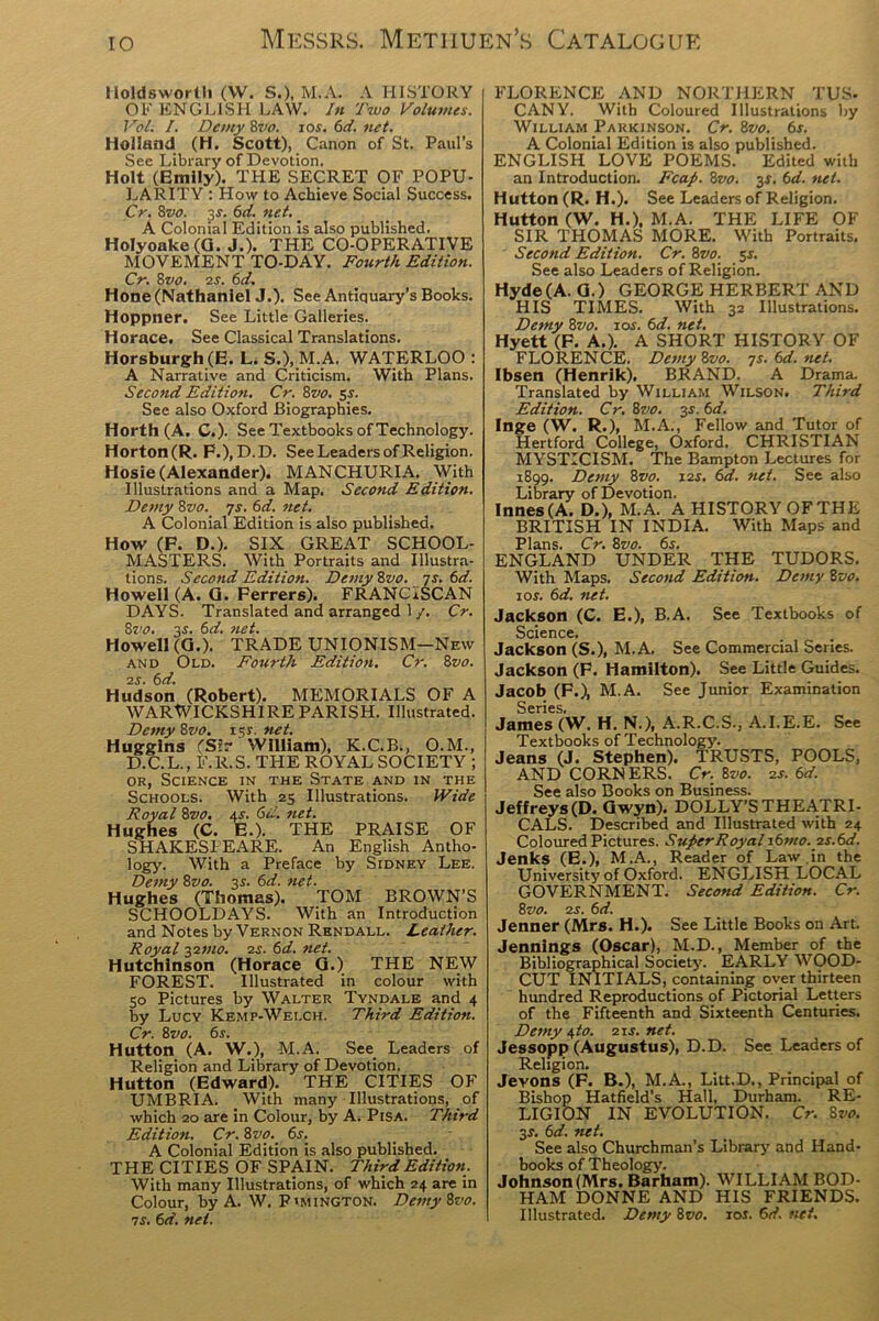 Holdsworth (VV. S.). M.A. A HISTORY OF ENGLISH LAW. In Two Volumes. Vol. I. Demy 8vo. ror. 6d. net. Holland (H. Scott), Canon of St. Paul’s See Library of Devotion. Holt (Emily). THE SECRET OF POPU- LARITY : How to Achieve Social Success. Cr. 8vo. 3-r. 6d. net. A Colonial Edition is also published. Holyoake (G. J.). THE CO-OPERATIVE MOVEMENT TO-DAY. Fourth Edition. Cr. 8vo. 2S. 6d. Hone (Nathaniel J.). See Antiquary’s Books. Hoppner. See Little Galleries. Horace. See Classical Translations. Horsburgh (E. L. S.), M.A. WATERLOO : A Narrative and Criticism. With Plans. Second Edition. Cr. 8vo. 5s. See also Oxford Biographies. Horth(A. C.). See Textbooks of Technology. Horton(R. F.),D.D. See Leaders of Religion. Hosie (Alexander). MANCHURIA. With Illustrations and a Map, Second Edition. Demy 8vo. 7s. 6d. net. A Colonial Edition is also published. How (F. D.). SIX GREAT SCHOOL- MASTERS. With Portraits and Illustra- tions. Second Edition. Demy 8vo. 7s. 6d. Howell (A. Q. Ferrers). FRANCISCAN DAYS. Translated and arranged 1 /. Cr. Svo. 3.J. 6d. net. Howell (Q.). TRADE UNIONISM—New and Old. Fourth Edition. Cr. 8vo. 2S. 6d. Hudson (Robert). MEMORIALS OF A WARWICKSHIRE PARISH. Illustrated. Demy 8vo. 151. net. Huggins (Sir William), K.C.B., O.M., D.C.L., F.R.S. THE ROYAL SOCIETY ; or, Science in the State and in the Schools. With 25 Illustrations. Wide Royal 8vo. ar. 6d. net. Hughes (C. E.). THE PRAISE OF SHAKESPEARE. An English Antho- logy. With a Preface by Sidney Lee. Demy 8vo. 3s. 6d. net. Hughes (Thomas). TOM BROWN’S SCHOOLDAYS. With an Introduction and Notes by Vernon Rendall. Leather. Royal 221110. 2S. 6d. net. Hutchinson (Horace G.) THE NEW FOREST. Illustrated in colour with 50 Pictures by Walter Tyndale and 4 by Lucy Kemp-Welch. Third Edition. Cr. 8vo. 6s. Hutton (A. W.), M.A. See Leaders of Religion and Library of Devotion. Hutton (Edward). THE CITIES OF UMBRIA. With many Illustrations, of which 20 are in Colour, by A. Pisa. Third Edition. Cr. 8vo. 6s. A Colonial Edition is also published. THE CITIES OF SPAIN. Third Edition. With many Illustrations, of which 24 are in Colour, by A. W. P'mington. DemyZvo. is. 6d. net. FLORENCE AND NORTHERN TUS- CANY. With Coloured Illustrations by William Parkinson. Cr. ivo. 6s. A Colonial Edition is also published. ENGLISH LOVE POEMS. Edited with an Introduction. Fcap. 8vo. 3$. 6d. net. Hutton (R. H.). See Leaders of Religion. Hutton (W. H.\ M.A. THE LIFE OF SIR THOMAS MORE. With Portraits. Second Edition. Cr. 8vo. 5s. See also Leaders of Religion. Hyde (A. Q.) GEORGE HERBERT AND HIS TIMES. With 32 Illustrations. Demy 8vo. \os. 6d. net. Hyett (F. A.). A SHORT HISTORY OF FLORENCE. DemyZvo. ys.6d.net. Ibsen (Henrik). BRAND. A Drama. Translated by William Wilson. Third Edition. Cr. 8vo. 3s. 6d. Inge (W. R.), M.A., Fellow and Tutor of Hertford College, Oxford. CHRISTIAN MYSTICISM. The Bampton Lectures for 1899. Demy 8vo. 12s. 6d. net. See also Library of Devotion. Innes(A. D.), M.A. A HISTORY OFTHE BRITISH IN INDIA. With Maps and Plans. Cr. 8vo. 65. ENGLAND UNDER THE TUDORS. With Maps. Second Edition. Demy 8vo. ior. 6d. net. Jackson (C. E.), B.A. See Textbooks of Science. Jackson (S.), M.A. See Commercial Series. Jackson (F. Hamilton). See Little Guides. Jacob (F.), M.A. See Junior Examination Series. James (W. H. N.), A.R.C.S., A.I.E.E. See Textbooks of Technology. Jeans (J. Stephen). TRUSTS, POOLS, AND CORNERS. Cr. %vo. 2s. 6d. See also Books on Business. Jeffreys(D. Gwyn). DOLLY’S THEATRI- CALS. Described and Illustrated with 24 Coloured Pictures. Super Royal i6mo. 2 s.6d. Jenks (E.), M.A., Reader of Law in the University of Oxford. ENGLISH LOCAL GOVERNMENT. Second Edition. Cr. 8vo. 2s. 6 d. Jenner (Mrs. H.). See Little Books on Art. Jennings (Oscar), M.D., Member of the Bibliographical Society. EARLY WOOD- CUT INITIALS, containing oyer thirteen hundred Reproductions of Pictorial Letters of the Fifteenth and Sixteenth Centuries. Demy 4to. 21s. net. Jessopp (Augustus), D.D. See Leaders of Religion. Jeyons (F. B.), M.A., Litt.D,, Principal of Bishop Hatfield's Hall, Durham. RE- LIGION IN EVOLUTION. Cr. 8vo. 3s. 6d. net. See also Churchman’s Library and Hand- books of Theology. Johnson (Mrs. Barham). WILLIAM BOD- HAM DONNE AND HIS FRIENDS. Illustrated. Demy 8vo. xos. 6d. net.