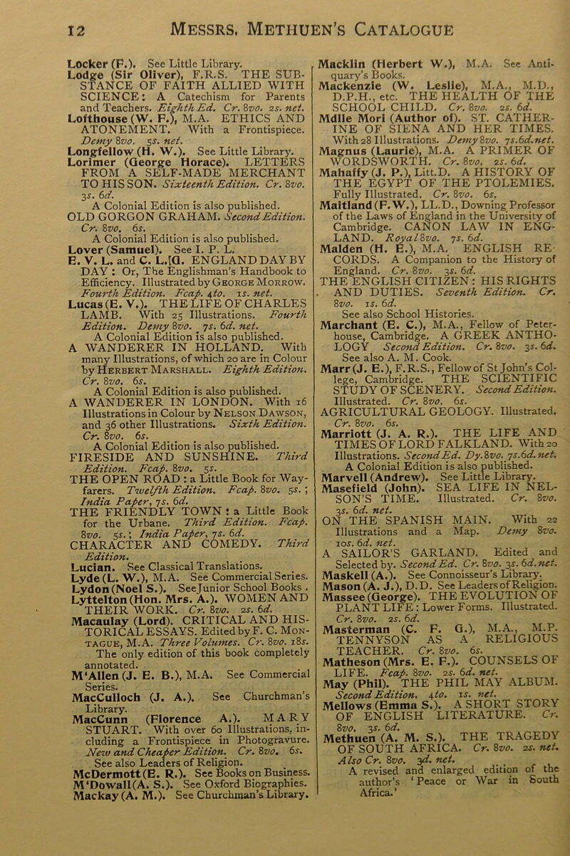 Locker (F.). See Little Library. Lodge (Sir Oliver), F.R.S. THE SUB- STANCE OF FAITH ALLIED WITH SCIENCE: A Catechism for Parents and Teachers. Eighth Ed. Cr.8vo. vs. net. Lofthouse (W. F.), M.A. ETHICS AND ATONEMENT. With a Frontispiece. Demy 8vo. 5-f. net. Longfellow (H. W .). See Little Library. Lorimer (George Horace). LETTERS FROM A SELF-MADE MERCHANT TO HIS SON. Sixteenth Edition. Cr.Svo. 3$. 6d. A Colonial Edition is also published. OLD GORGON GRAHAM. Second Edition. Cr. 8vo. 6s. A Colonial Edition is also published. Lover (Samuel). See I. P. L. E. V. L. and C. L.[G. ENGLAND DAY BY DAY : Or, The Englishman's Handbook to Efficiency. Illustrated by George Morrow. Fourth Edition. Fcap. i,to. is. net. Lucas (E.V.). THE LIFE OF CHARLES LAMB. With 23 Illustrations. Fourth Edition. Demy 8vo. _ 7s. 6d. net. A Colonial Edition is also published. A WANDERER IN HOLLAND. With many Illustrations, of which 20 are in Colour by Herbert Marshall. Eighth Edition. Cr. 8vo. 6s. A Colonial Edition is also published. A WANDERER IN LONDON. With 16 Illustrations in Colour by Nelson Dawson, and 36 other Illustrations. Sixth Edition. Cr. 8vo. 6s. A Colonial Edition is also published. FIRESIDE AND SUNSHINE. Third Edition. Fcap. 8vo. $s. THE OPEN ROAD : a Little Book for Way- farers. Twelfth Edition. Fcap. 8vo. 5-?.; India Paper, 7s. 6d. THE FRIENDLY TOWN : a Little Book for the Urbane. Third Edition. Fcap. 8vo. 5s.; India Paper, 7s. 6d. CHARACTER AND COMEDY. Third Edition. Lucian. See Classical Translations. Lyde (L. W. ), M.A. See Commercial Series. Lydon(Noel S.). Seejunior School Books . Lyttelton (Hon. Mrs. A.). WOMEN AND THEIR WORK. Cr. 8vo. 2s. 6d. Macaulay (Lord). CRITICAL AND HIS- TORICAL ESSAYS. Edited by F. C. Mon- tague, M.A. Three Volumes. Cr. 8vo. i8.r. The only edition of this book completely annotated. M‘Allen (J. E. B.), M.A. See Commercial Series. MacCulloch (J. A.). See Churchman’s Library. MacCunn (Florence A.). MARY STUART. With over 60 Illustrations, in- cluding a Frontispiece in Photogravure. New and Cheaper Edition. Cr. 8vo. 6s. See also Leaders of Religion. McDermott(E. R.). See Books on Business. M‘Dowall(A. S.). See Oxford Biographies. Mackay (A. M.). See Churchman’s Library. Macklln (Herbert W.), M.A. See Anti- quary’s Books. Mackenzie (W. Leslie), M.A., M.D., D.P.H., etc. THE HEALTH OF THE SCHOOL CHILD. Cr. 8vo. 2s. 6d. Mdlle Mori (Author of). ST. CATHER- INE OF SIENA AND HER TIMES. With28 Illustrations. Demy8vo. 7s.6d.net. Magnus (Laurie), M.A. A PRIMER OF WORDSWORTH. Cr. 8vo. 2r. 6d. Mahaffy (J. P.), Litt.D. A HISTORY OF THE EGYPT OF THE PTOLEMIES. Fully Illustrated. Cr. 8vo. 6s. Maitland (F. W.), LL.D., Downing Professor of the Laws of England in the University of Cambridge. CANON LAW IN ENG- LAND. RoyalZvo. 7s. 6d. Malden (H. E.), M.A. ENGLISH RE- CORDS. A Companion to the History of England. Cr. 8vo. 3^. 6d. THE ENGLISH CITIZEN : HIS RIGHTS AND DUTIES. Seventh Edition. Cr. 8vo. is. 611. See also School Histories. Marchant (E. C.), M.A., Fellow of Peter- house, Cambridge. A GREEK ANTHO- LOGY Second Edition. Cr. 8vo. 3.s'. 6d. See also A. M. Cook. Marr (J. E.), F.R.S., Fellowof St John’s Col- lege, Cambridge. THE SCIENTIFIC STUDY OF SCENERY. Second Edition. Illustrated. Cr. 8vo. 6s. AGRICULTURAL GEOLOGY. Illustrated. Cr. 8 vo. 6s. Marriott (J. A. R.). THE LIFE AND TIMES OF LORD FALKLAND. With 20 Illustrations. SecondEd. Dy.8vo.js.6d.net. A Colonial Edition is also published. Marvell (Andrew). See Little Library. Masefield (John). SEA LIFE IN NEL- SON’S TIME. Illustrated. Cr. 8 vo. 3s. 6d. net. ON THE SPANISH MAIN. With 22 Illustrations and a Map. Demy 8vo. ior. 6d. net. A SAILOR’S GARLAND. Edited and Selected by. Second Ed. Cr. 8vo. y-6d.net. Maskell (A.). See Connoisseur’s Library. Mason(A. J.), D.D. See Leaders of Religion. Massee (George). THE EVOLUTION OF PLANT LIFE : Lower Forms. Illustrated. Cr. 8vo. 2S. 6d. Masterman (C. F. G.), M.A., M.P. TENNYSON AS A RELIGIOUS TEACHER. Cr. 8vo. 6s. Matheson (Mrs. E. F.). COUNSELS OF LIFE. Fcap. 8vo. zs. 6d. net. May (Phil). THE PHIL MAY ALBUM. Second Edition. \to. is. net. Mellows (Emma S.). A SHORT STORY OF ENGLISH LITERATURE. Cr. 8vo. V. 6d. Methuen (A. M. S.). THE TRAGEDY OF SOUTH AFRICA. Cr. 8vo. 2s. net. Also Cr. 8vo. yi. net. A revised and enlarged edition of the author’s ‘ Peace or War in South Africa.’