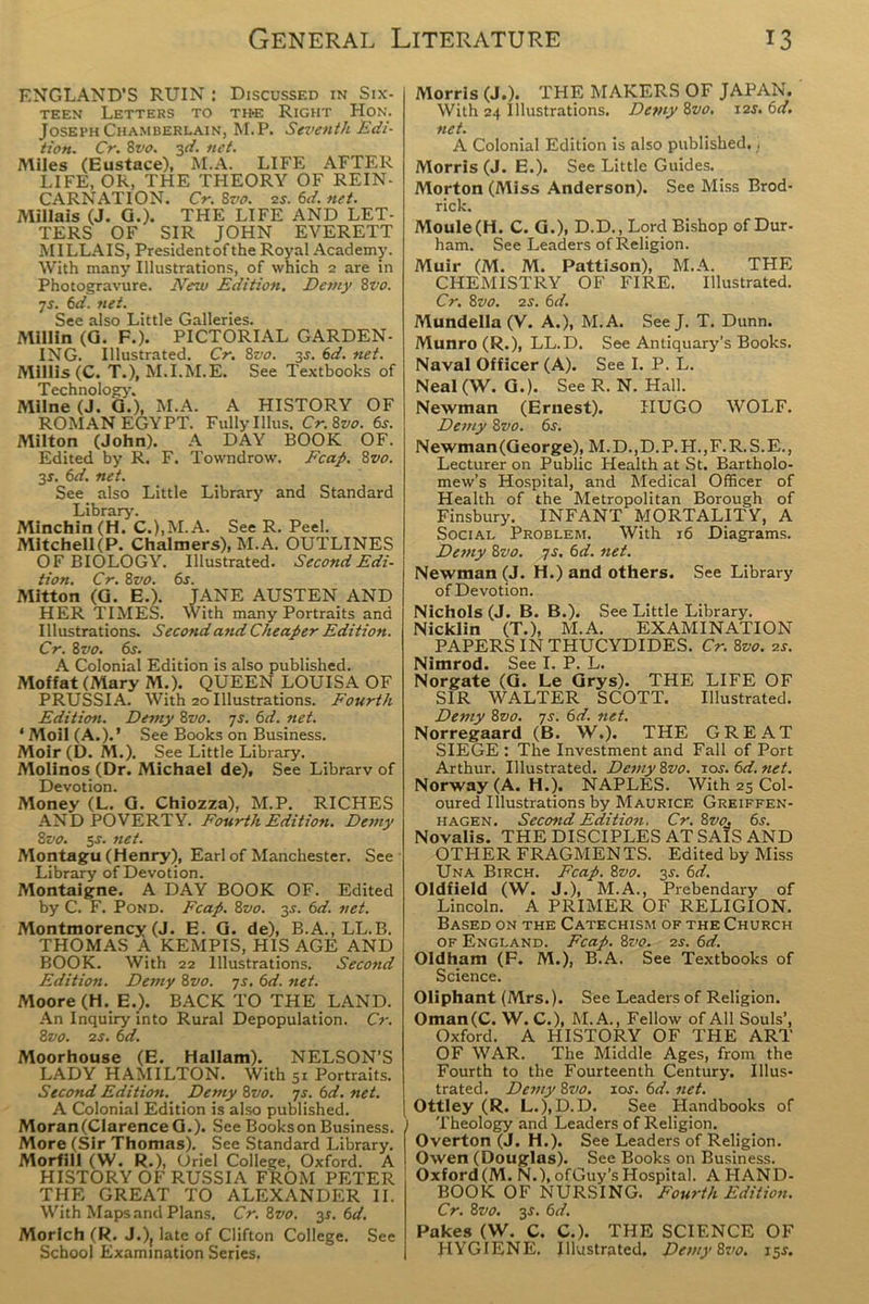 ENGLAND’S RUIN : Discussed in Six- teen Letters to the Right Hon. Joseph Chamberlain, M.P. Seventh Edi- tion. Cr. 8vo. 3d. net. Miles (Eustace), M.A. LIFE AFTER LIFE, OR, THE THEORY OF REIN- CARNATION. Cr. 8vo. is. 6d. net. Millais (J. G.). THE LIFE AND LET- TERS OF SIR JOHN EVERETT MILLAIS, President of the Royal Academy. With many Illustrations, of which 2 are in Photogravure. New Edition. Demy 8vo. 7s. 6d. net. See also Little Galleries. Millin (G. F.). PICTORIAL GARDEN- ING. Illustrated. Cr. 8vo. 3s. 6d. net. Millis (C. T.), M.I.M.E. See Textbooks of Technology’. Milne (J. G.), M.A. A HISTORY OF ROMAN EGYPT. Fully Illus. Cr. Svo. 6j. Milton (John). A DAY BOOK OF. Edited by R. F. Towndrow. Fcap. 8vo. 35. 6d. net. See also Little Library’ and Standard Library. Minchin (H. C.),M. A. See R. Peel. Mitchell (P. Chalmers), M.A. OUTLINES OF BIOLOGY. Illustrated. Second Edi- tion. Cr. 8vo. 6s. Mitton (G. E.). JANE AUSTEN AND HER TIMES. With many Portraits and Illustrations. Second and Cheaper Edition. Cr. Svo. 6s. A Colonial Edition is also published. Moffat (Mary M.). QUEEN LOUISA OF PRUSSIA. With 20 Illustrations. Fourth Edition. Demy Svo. 7s. 6d. net. ‘ Moil (A.).’ See Books on Business. Moir (D. M.). See Little Library. Molinos (Dr. Michael de). See Library of Devotion. Money (L. G. Chiozza), M.P. RICHES AND POVERTY. Fourth Edition. Demy Svo. 5-r. net. Montagu (Henry), Earl of Manchester. See Library of Devotion. Montaigne. A DAY BOOK OF. Edited by C. F. Pond. Fcap. Svo. 3s. 6d. net. Montmorency (J. E. G. de), B.A., LL.B. THOMAS A KEMPIS, HIS AGE AND BOOK. With 22 Illustrations. Second Edition. Demy Svo. 7r. 6d. net. Moore (H. E.). BACK TO THE LAND. An Inquiry into Rural Depopulation. Cr. Svo. 2 s. 6d. Moorhouse (E. Hallam). NELSON'S LADY HAMILTON. With 51 Portraits. Second Edition. Deftly Svo. ys. 6d. net. A Colonial Edition is also published. MoranfClarenceG.). SeeBooksonBusiness. More (Sir Thomas). See Standard Library. Morfill (W. R.), Oriel College, Oxford. A HISTORY OF RUSSIA FROM PETER THE GREAT TO ALEXANDER II. With Maps and Plans. Cr. Svo. 3s. 6d. Morlch (R. J.)( late of Clifton College. See School Examination Series. Morris (J.). THE MAKERS OF JAPAN. With 24 Illustrations. Demy 8vo. 12s. 6d. net. A Colonial Edition is also published.) Morris (J. E.). See Little Guides. Morton (Miss Anderson). See Miss Brod- rick. Moule(H. C. G.), D.D., Lord Bishop of Dur- ham. See Leaders of Religion. Muir (M. M. Pattison), M.A. THE CHEMISTRY OF FIRE. Illustrated. Cr. Svo. 2 s. 6 d. Mundella (V. A.), M.A. SeeJ. T. Dunn. Munro (R.), LL.D. See Antiquary’’s Books. Naval Officer (A). See I. P. L. Neal (W. G.). See R. N. Hall. Newman (Ernest). HUGO WOLF. Demy Svo. 6s. Newman(George), M. D.,D.P. H.,F. R. S.E., Lecturer on Public Health at St. Bartholo- mew’s Hospital, and Medical Officer of Health of the Metropolitan Borough of Finsbury. INFANT MORTALITY, A Social Problem. With 16 Diagrams. Demy Svo. ys. 6d. net. Newman (J. H.) and others. See Library of Devotion. Nichols (J. B. B.). See Little Library. Nicklin (T.), M.A. EXAMINATION PAPERS IN THUCYDIDES. Cr. Svo. 2r. Nimrod. See I. P. L. Norgate (G. Le Grys). THE LIFE OF SIR WALTER SCOTT. Illustrated. Demy Svo. ys. 6d. net. Norregaard (B. W.). THE GREAT SIEGE : The Investment and Fall of Port Arthur. Illustrated. Demy Svo. 10s. 6d.net. Norway (A. H.). NAPLES. With 25 Col- oured Illustrations by Maurice Greiffen- hagen. Secotid Edition. Cr. Svo. 6s. Novalis. THE DISCIPLES AT SAIS AND OTHER FRAGMENTS. Edited by Miss Una Birch. Fcap. Svo. 3J. 6d. Oldfield (W. J.), M.A., Prebendary of Lincoln. A PRIMER OF RELIGION. Based on the Catechism of the Church of England. Fcap. Svo. 2s. 6d. Oldham (F. M.), B.A. See Textbooks of Science. Oliphant (Mrs.). See Leaders of Religion. Oman(C. W. C.), M. A., Fellow of All Souls’, Oxford. A HISTORY OF THE ART OF WAR. The Middle Ages, from the Fourth to the Fourteenth Century. Illus- trated. Demy Svo. 10s. 6d. net. Ottley (R. L.), D.D. See Handbooks of ) Theology and Leaders of Religion. Overton (J. H.). See Leaders of Religion. Owen (Douglas). See Books on Business. Oxford (M. N.),ofGuy’s Hospital. A HAND- BOOK OF NURSING. Fourth Edition. Cr. Svo. 3s. 6d. Pakes (W. C. C.). THE SCIENCE OF j HYGIENE, Illustrated. Demy Svo. 15.?.