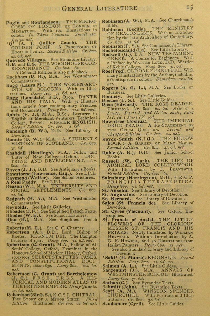 Pugin and Rowlandson. THE MICRO- COSM OF LONDON, or London in Miniature. With 104 Illustrations in colour. In Three Volumes. Small \to. • <V3’ (3a. T. Quiller Couch). THE GOLDEN POMP. A Procession of English Lyrics. Second Edition. Cr.Bvo. 2s. 6d. net. . Ouevedo Villegas. See Miniature Library. G.R. and E.S. THE WOODHOUSE COR- RESPONDENCE. Cr. 8vo. 6j. A Colonial Edition is also published. Rackham (R. B.), M.A. See Westminster Commentaries. Ragg (Laura M.). THE WOMEN-ART- ISTS OF BOLOGNA. With 20 Illus- trations. Denty 8 vo. 7s. 6d. net. Ragg (Lonsdale). B.D., Oxon. DANTE AND HIS ITALY. With 32 Illustra- tions largely from contemporary Frescoes and Documents. Demy 8vo. 12s, 6d. net. Rahtz (F. J.), M.A., B.Sc., Lecturer in English at Merchant Venturers’ Technical College, Bristol. HIGHER ENGLISH. Second Edition. Cr. 8vo. 3*. 6d. Randolph (B. W.), D.D. See Library of Devotion. Rannie (D. W.), M.A. A STUDENT’S HISTORY OF SCOTLAND. Cr. 8vo. 3s. 6d. Rashdall (Hastings), M.A., Fellow and Tutor of New College, Oxford. DOC- TRINE AND DEVELOPMENT. Cr. 8 vo. 6s. Raven (J. J.), D.D. See Antiquary’s Books. Rawstorne (Lawrence, Esq.). See I.P.L. Raymond (Walter). See School Histories. A Real Paddy. See I.P.L. Reason (W.), M.A. UNIVERSITY AND SOCIAL SETTLEMENTS. Cr. 8vo. 2 s. 6 d. Redpath (H. A.), M.A. See Westminster Commentaries. Reynolds. See Little Galleries. Rhoades(J.F.). See Simplified FrenchTexts. Rhodes (W. E.). See School Histories. Rieu (H.), M.A. See Simplified French Texts. Roberts (M. E.). See C. C. Channer. Robertson (A.), D.D., Lord Bishop of Exeter. REGNUM DEI. The Bampton Lectures of 1901. Demy 8vo. 7s. 6d. net. Robertson fC. Grant). M.A., Fellow of All Souls' College, Oxford, Examiner in the Honours School of Modern History, Oxford, 1901-1904. SELECT STATUTES, CASES, AND CONSTITUTIONAL DOCU- MENTS, 1660-1832. Demy 8vo. 10s. 6d. net. Robertson (C. Grant) and Bartholomew (J. 0.), F.R.S.E., F.R.G.S. A HIS- TORICAL AND MODERN ATLAS OF THE BRITISH EMPIRE. Demy Quarto. 4s. 6d. net. Robertson(SirG.S.),K.C.S.I. CHITRAL: Thf. Story of a Minor Siege. Third Edition. Illustrated. Cr. 8vo. 2s. 6d. net. Robinson (A. W.), M.A. See Churchman’s Robinson (Cecilia). THE MINIS'! RY OF DEACONESSES. With an Introduc- tion by the late Archbishop of Canterbury. Cr. 8vo. 3*. 6d. . Robinson (F. S.). See Connoisseur s Library. Rochefoucauld (La). See Little Library. Rod well (G.), B.A. NEW TESTAMENT GREEK. A Course for Beginners. With a Preface by Walter Lock, D.D., Warden of Keble College. Fcap. 8vo. 3-r. 6d. Roe (Fred). OLD OAK FURNITURE. With many Illustrations by the Author, including a frontispiece in colour. DemyBvo. sos. 6d. net. Rogers (A. G. L.), M.A. See Books on Business. Romney. See Little Galleries. Roscoe (E. S.). See Little Guides. Rose (Edward). THE ROSE READER. Illustrated. Cr. 8vo. 2s. 6d. Also in 4 Parts. Parts I. and II. 6d. each; Part III. 8d.; Part IV. sod. Rowntree (Joshua). THE IMPERIAL DRUG TRADE. A Re-Statement of the Opium Question. Second and Cheaper Edition. Cr. 8vo. 2s. net. Royde-Smith (N.1 G.). THE PILLOW BOOK: A Garner of Many Moods. Second Edition. Cr. 8vo. 4-r. 6d. net. Rubie (A. E.), D.D. See Junior School Books. Russell (W. Clark). THE LIFE OF ADMIRAL LORD COLLINGWOOD. With Illustrations by F. Brangwyn. Fourth Edition. Cr. 8vo. 6s. Sainsbury (Harrington), M.D., F.R.C.P. PRINCIPIA THERAPEUTICA. Demy 8vo. js. 6d. net. St. Anselm. See Library of Devotion. St. Augustine. See Library of Devotion. St. Bernard. See Library of Devotion. Sales (St. Francis de). See Library of Devotion. St. Cyres (Viscount). See Oxford Bio- graphies. St. Francis of Assisi. THE LITTLE FLOWERS OF THE GLORIOUS MESSER ST. FRANCIS AND HIS FRIARS. Newly translated by William Heywood. With an Introduction by A. G. F. Howell, and 40 Illustrations from Italian Painters. Demy 8vo. 5s. net. See also Standard Library and Library of Devotion. * Saki» (H. Munro). REGINALD. Second Edition. Fcap. 8vo. 2 s. 6d. net. Salmon (A. L.). See Little Guides. Sargeaunt (J.), M.A. ANNALS OF WESTMINSTER SCHOOL. Illustrated. Demy 8vo. js. 6d. Sathas (C.). See Byzantine Texts. Schmitt (John). See Byzantine Texts. Scott (A. M.). WINSTON SPENCER CHURCHILL. With Portraits and Illus- trations. Cr. 87'!?. 3$. 6d. Scudamore (Cyril). See Little Guides.