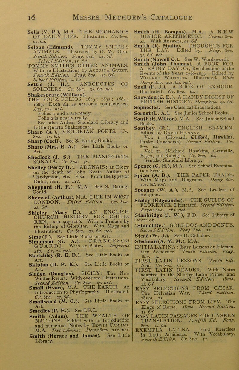 Sells (V. P.), M.A. THE MECHANICS OF DAILY LIFE. Illustrated. Cr. 8vo. IS. 6d. Selous (Edmund). TOMMY SMITH’S ANIMALS. Illustrated by G. W. Ord. Ninth Edition. Fcap. 8vo. is. 6d. School Edition, is. 6d. TOMMY SMITH’S OTHER ANIMALS. With 12 Illustrations by Augusta Guest. Fourth Edition. Fcap. Zvo. is.6d. School Edition, is. 6d. Settle (J. H.). ANECDOTES OF SOLDIERS. Cr. 8z>o. 3s. 6d. net. Shakespeare (William). THE FOUR FOLIOS, 1623 ; 1632 ; 1664 ; 1683. Each ^4, 4s. net, or a complete set, £11, i2s. net. Folios 3 and 4 are ready. Folio 2 is nearly ready. See also Arden, Standard Library and Little Quarto Shakespeare. Sharp (A.). VICTORIAN POETS. Cr. 8vo. is. 6d. Sharp (Cecil). See S. Baring-Gould, Sharp (Mrs. E. A.). See Little Books on Art. Shedlock (J. S.) THE PIANOFORTE SONATA. Cr. Zvo. sr. Shelley (Percy B.). ADONAIS; an Elegy on the death of John Keats, Author of ‘ Endymion,’etc. Pisa. From the types of Didot, 1821. 2S. net. Sheppard (H. F.), M.A. See S. Baring- Gould. Sherwell (Arthur), M.A. LIFE IN WEST LONDON. Third Edition. Cr. 8vo. is. (d. Shipley (Mary E.). AN ENGLISH CHURCH HISTORY FOR CHILD- REN. A. D. 597-1066. With a Preface by the Bishop of Gibraltar. With Maps and Illustrations. Cr. 8vo. is. (d. net. Sime (J.). See Little Books on Art. Simonson (G. A.). FRANCESCO GUARDI. With 41 Plates. Imperial i,to. £1, is. net. Sketchley (R. E. D.). See Little Books on Art. Skipton (H. P. K.). See Little Books on Art. Sladen (Douglas). SICILY: The New Winter Resort. With over 200 Illustrations. Second Edition. Cr. 8m 5s. net. Small (Evan), M.A. _ THE EARTH. An Introduction to Physiography. Illustrated. Cr. 8vo. is. (d. Smallwood (M. G.). See Little Books on Art. Smedley(F. E.). Seel.P.L. Smith (Adam). THE WEALTH OF NATIONS. Edited with an Introduction and numerous Notes by Edwin Cannan, M.A. Two volumes. Demy 8m 11s.net. Smith (Horace and James). See Little Library. Smith (H. Bompas), M.A. A NEW JUNIOR ARITHMETIC. Crown 8vo. is. With Answers, as. (d. Smith (R. Mudie). THOUGHTS FOR THE DAY. Edited by. Fcap. 8vo. 34. 6d. net. Smith (Nowell C.). See W. Wordsworth. Smith (John Thomas). A BOOK FOR A RAINY DAY : Or, Recollections of the Events of the Years 1766-1833. Edited by Wilfred Whitten. Illustrated. Wide Demy 8vo. 11s. (d. net. Snell (F. J.). A BOOK OF EXMOOR. Illustrated. Cr. 8vo. 6s. Snowden (C. E.). A HANDY DIGEST OF BRITISH HISTORY. Demy ivo. 4r. 6d. Sophocles. See Classical Translations. Sornet (L. A.). See Junior School Books. South (E. Wilton), M.A. See Junior School Books. Southey (R.). ENGLISH SEAMEN. Edited by David Hannay. Vol. 1. (Howard, Clifford, Hawkins, Drake, Cavendish). Second Edition. Cr. 8 vo. 6s. Vol. 11. (Richard Hawkins, Grenville, Essex, and Raleigh). Cr. 8vo. 6s. See also Standard Library. Spence (C. H.), M.A. See School Examina- tion Series. Spicer (A. D.). THE PAPER TRADE. With Maps and Diagrams. Demy 8vo. 11s. 6d. net. Spooner (W. A.), M.A. See Leaders of Religion. Staley (Edgcumbe). THE GUILDS OF FLORENCE. Illustrated. Second Edition. Royal Zvo. 16s.net. Stanbridge (J. W.), B.D. See Library of Devotion. ‘ Stancliffe.’ GOLF DO’S AND DONT’S. Second Edition. Fcap. 8vo. is. Stead (W. J.). See D. Gallaher. Stedman(A. M. M.), M.A. INITIA LATINA : Easy Lessons on Elemen- tary Accidence. Tenth Edition. Fcap. 8 vo. is. FIRST LATIN LESSONS. Tenth Edi- tion. Cr. 8vo. is. FIRST LATIN READER. With Notes adapted to the Shorter Latin Primer and Vocabulary. Seventh Edition. 18 wo. is. 6d. EASY SELECTIONS FROM CAESAR. The Helvetian War. Third Edition. 18 mo. is. EASY SELECTIONS FROM LIVY. The Kings of Rome. 18wo. Second Edition, is. 6d. EASY LATIN PASSAGES FOR UNSEEN TRANSLATION. Twelfth Ed. Fcap. 8vo. is. 6d. EXEMPLA LATINA. First Exercises in Latin Accidence. With Vocabulary. Fourth Edition. Cr. 8vo. js.