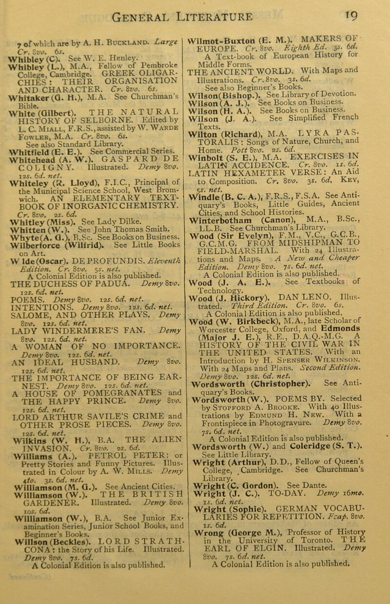 7 of which are by A. H. Buckland. Large Cr. 8 vo. 6s. Whibley(C). See W. E. Henley. Whibley (L.). M.A., Fellow of Pembroke College, Cambridge. GREEK OLIGAR- CHIES : THEIR ORGANISATION AND CHARACTER. Cr. 8vo. 6s. Whitaker (G. H.), M.A. See Churchman’s White (Gilbert). THE NATURAL HISTORY OF SELBORNE. Edited by L. C. Miall, F.R.S., assisted by W. Warde Fowler, M.A. Cr. 8vo. 6s. See also Standard Library. Whitfield (E. E.). See Commercial Series. Whitehead (A. W.). GASPARD DE C.OLIGNY. illustrated. Demy Zvo. 12s. 6d. net. Whiteley (R. Lloyd), F.I.C., Principal of the Municipal Science School, West Brom- wich. AN ELEMENTARY TEXT- BOOK OF INORGANIC CHEMISTRY. Cr. 8vo. 2s. 6d. Whitley (Miss). See Lady Dilke. Whitten (W.). See John Thomas Smith. Whyte(A. G.), B.Sc. See Books on Business. Wilberforce (Wilfrid). See Little Books on Art. W lde(Oscar). DEPROFUNDIS. Eleventh Edition. Cr. 8vo. s-r. net. A Colonial Edition is also published. THE DUCHESS OF PADUA. Demy 8vo. 12s. 6d. net. POEMS. Demy 8vo. 12s. 6d. net. INTENTIONS. Demyivo. 12s.6d.net. SALOME, AND OTHER PLAYS. Demy 8vo. 12s. 6d. net. LADY WINDERMERE’S FAN. Demy 8vo. 12s. 6d. net. A WOMAN OF NO IMPORTANCE. Demy 8vo. 12s. 6d. net. AN IDEAL HUSBAND. Demy 8 vo. 12s. 6d. net. THE IMPORTANCE OF BEING EAR- NEST. Demy 8vo. 12s. 6d. net. A HOUSE OF POMEGRANATES and THE HAPPY PRINCE. Demy 8vo. 12s. 6d. net. LORD ARTHUR SAVILE'S CRIME and OTHER PROSE PIECES. Demy 8vo. 12s. 6d. net. Wilkins (W. H.), B.A. THE ALIEN INVASION. Cr. 8vo. 2s. 6d. Williams (A.). PETROL PETER: or Pretty Stories and Funny Pictures. Illus- trated in Colour by A. W. Mills. Demy t,to. 3s. 6d. net. Williamson (M. G.). See Ancient Cities. Williamson (W.). THE BRITISH GARDENER. Illustrated. Demy 8vo. 10s. 6 d. Williamson (W-), B.A. See Junior Ex- amination Series, Junior School Books, and Beginner’s Books. Willson (Deckles). LORD STRATH- CONA: the Story of his Life. Illustrated. Demy 8vo. 7s. 6d. A Colonial Edition is also published. Wilmot-Buxton (E. M.). MAKERS Of EUROPE. Cr. 8vo. Eighth Ed.. 3J. 6d. A Text-book of European History for Middle Forms. ... , THE ANCIENT WORLD. With Maps and Illustrations. Cr.Zvo. 3s. 6d. See also Beginner’s Books. Wilson( Bishop.). See Library of Devotion. Wilson (A. J.). See Books on Business. Wilson (H. A.). See Books on Business. Wilson (J. A.). See Simplified French T exts* Wilton (Richard), M.A. LYRA PAS- TORALIS : Songs of Nature, Church, and Home. PottSvo. 2s. 6d. Winbolt (S. E.), M.A. EXERCISES IN LATIN ACCIDENCE. Cr. 8vo. is. 6d. LATIN HEXAMETER VERSE: An Aid to Composition. Cr. 8vo. 3$. 6d. Key, 5$. net. Windle (B. C. A.), F.R.S., F.S. A. See Anti- quary’s Books, Little Guides, Ancient Cities, and School Histories. Winterbotham (Canon), M.A., B.Sc., LL.B. See Churchman’s Library. Wood (Sir Evelyn), F.M., V.C., G.C.B., G.C.M.G. FROM MIDSHIPMAN TO FIELD-MARSHAL. With 24 Illustra- tions and Maps. A New and Cheaper Edition. Demy 8vo. 7s. 6d. net. A Colonial Edition is also published. Wood (J. A. E.). See Textbooks of Technology. Wood (J. Hickory). DAN LENO. Illus- trated. Third Edition. Cr. 8vo. 6s. A Colonial Edition is also published. Wood (W. Birkbeck), M. A., late Scholar of Worcester College, Oxford, and Edmonds (Major J. E.), R.E., D.A.Q.-M.G. A HISTORY OF THE CIVIL WAR IN THE UNITED STATES. With an Introduction by H. Spenser Wilkinson. With 24 Maps and Plans. Second Edition. Demy 8vo. 12s. 6d. net. Wordsworth (Christopher). See Anti- quary’s Books. Wordsworth (W.). POEMS BY. Selected by Stopford A. Brooke. With 40 Illus- trations by Edmund H. New. With a Frontispiece in Photogravure. Demy 2>vo. 7s. 6d. net. A Colonial Edition is also published. Wordsworth (W.) and Coleridge (S. T.). See Little Library. Wright (Arthur), D.D., Fellow of Queen’s College, Cambridge. See Churchman’s Library. Wright (C. Gordon). See Dante. Wright (J. C.). TO-DAY. Demy i6mo. is. 6d. net. Wright (Sophie). GERMAN VOCABU- LARIES FOR REPETITION. Fcap. 8vo. is. 6d. Wrong (George M.), Professor of History in the University of Toronto. THE EARL OF ELGIN. Illustrated. Demy t,vo. 7s. 6d. net. A Colonial Edition is also published.