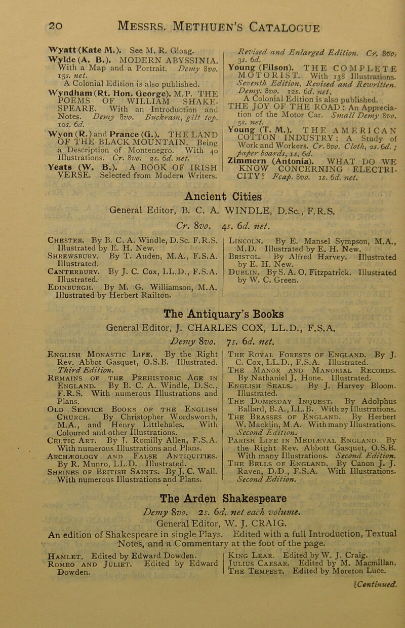 Wyatt (Kate M.). See M. R. Gloag. Wylde (A. B.). MODERN ABYSSINIA. With a Map and a Portrait. Demy 8vo. 15s. net. A Colonial Edition is also published. Wyndham(Rt. Hon. George). M.P. THE POEMS OF WILLIAM SHAKE- SPEARE. With an Introduction and Notes. Demy 8w. Buckram, gilt top. 1 or. 6d. Wyon (R.) and Prance (G.). THE LAND OF THE BLACK MOUNTAIN. Being a Description of Montenegro. With 40 Illustrations. Cr. 8vo. 2r. 6d. net. Yeats (W. B.). A BOOK OF IRISH VERSE. Selected from Modern Writers. Revised and Enlarged Edition. Cr. 8vo, 3r. 6d. Young (Filson). THE COMPLETE MOTORIST. With 138 Illustrations. Seventh Edition, Revised and Rewritten. Demy. 8vo. i2r. 6d. net. A Colonial Edition is also published. THE JOY OF THE ROAD : An Apprecia- tion of the Motor Car. Small Demy 8vo. 5r. net. Young (T. M.). THE AMERICAN COTTON INDUSTRY: A Study of Work and Workers. Cr.8vo. Cloth, is. Cd. ; paper boards, is. 6d. Zimmern (Antonia). WHAT DO WE KNOW CONCERNING ELECTRI- CITY? Fcap. 8vo. 1 s. 6d. net. Ancient Cities General Editor, B. C. A. WINDLE, D.Sc., F.R.S. Cr. 8vo. 4s. 6d. net. Chester. By B. C. A. Windle, D.Sc. F.R.S. Illustrated by E. H. New. Shrewsbury. By T. Auden, M.A., F.S.A. Illustrated. Canterbury. By J. C. Cox, LL.D., F.S.A. Illustrated. Edinburgh. By M. G. Williamson, M.A. Illustrated by Herbert Railton. Lincoln. By E. Mansel Sympson, M.A., M.D. Illustrated by E. H. New. Bristol. By Alfred Harvey. Illustrated by E. H. New. Dublin. By S. A. O. Fitzpatrick. Illustrated by W. C. Green. The Antiquary’s Books General Editor, J. CHARLES COX, LL.D., F.S.A. Demy 8vo. 7-r. 6d. net. English Monastic Life. By the Right Rev. Abbot Gasquet, O.S. B. Illustrated. Third Edition. Remains of the Prehistoric Age in England. By B. C. A. Windle, D.Sc., F.R.S. With numerous Illustrations and Plans. Old Service Books of the English Church. By Christopher Wordsworth, M.A., and Henry Littlehales. With Coloured and other Illustrations. Celtic Art. By J. Romilly Allen, F.S.A. With numerous Illustrations and Plans. Archaeology and False Antiquities. By R. Munro, LL.D. Illustrated. Shrines of British Saints. ByJ.C. Wall. With numerous Illustrations and Plans. The Royal Forests of England. By J. C. Cox, LL.D., F.S.A. Illustrated. The Manor and Manorial Records. By Nathaniel J. Hone. Illustrated. English Seals. By J. Harvey Bloom. Illustrated. The Domesday Inquest. By Adolphus Ballard, B. A., LL.B. With 27 Illustrations. The Brasses of England. By Herbert W. Macklin, M.A. With many Illustrations. Second Edition. Parish Life in Mediaeval England. By the Right Rev. Abbott Gasquet, O.S.B. With many Illustrations. Second Edition. The Bells of England. By Canon J. J. Raven, D.D., F.S.A. With Illustrations. Second Edition. The Arden Shakespeare Demy 8vo. 2 s. 6d. net each volume. General Editor, W. J. CRAIG. An edition of Shakespeare in single Plays. Edited with a full Introduction, Textual Notes, and a Commentary at the foot of the page. Hamlet. Edited by Edward Dowden. Romeo and Juliet. Edited by Edward Dowden. King Lear. Edited by W. J. Craig. Julius Caesar. Edited by M. Macmillan. The Tempest. Edited by Moreton Luce.
