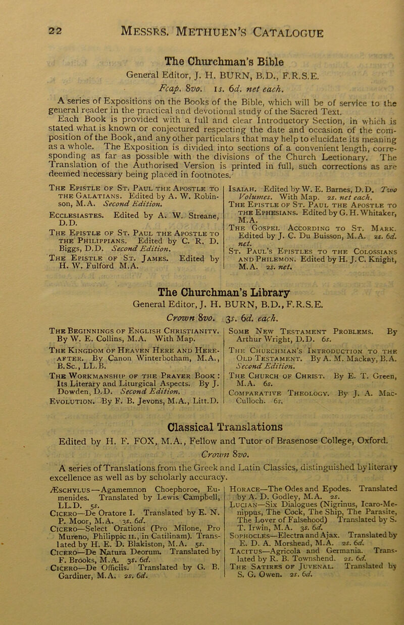 The Churchman’s Bible General Editor, J. H. BURN, B.D., F.R.S.E. Fcap. 8vo. is. 6d. net each. A series of Expositions on the Books of the Bible, which will be of service to the general reader in the practical and devotional study of the Sacred Text. Each Book is provided with a full and clear Introductory Section, in which is stated what is known or conjectured respecting the date and occasion of the com- position of the Book, and any other particulars that may help to elucidate its meaning as a whole. The Exposition is divided into sections of a convenient length, corre- sponding as far as possible with the divisions of the Church Lectionary. The Translation of the Authorised Version is printed in full, such corrections as are deemed necessary being placed in footnotes. The Epistle of St. Paul the Apostle to the Galatians. Edited by A. W. Robin- son, M.A. Second Edition. Ecclesiastes. Edited by A. W. Streane, D.D. The Epistle of St. Paul the Apostle to the Philippians. Edited by C. R. D. Biggs, D.D. Second Edition. The Epistle of St. James. Edited by H. W. Fulford M.A. Isaiah. Edited by W. E. Barnes, D.D. Two Volumes. With Map. 2s. net each. The Epistle of St. Paul the Apostle to the Ephesians. Edited by G. H. Whitaker, M.A. The Gospel According to St. Mark. Edited by J. C. Du Buisson, M.A. 2s. 6d. net. St. Paul’s Epistles to the Colossians and Philemon. Edited by H. J. C. Knight, M.A. 2s. net. The Churchman’s Library General Editor, J. H. BURN, B.D., F.R.S.E. Crown 8vo. 3*. 6d. each. The Beginnings of English Christianity. By W. E. Collins, M.A. With Map. The Kingdom of Heaven Here and Here- after. By Canon Winterbotham, M.A., B.Sc., LL.B. The Workmanship of the Prayer Book : Its Literary and Liturgical Aspects. By J. Dowden, D.D. Second Edition. Evolution. By F. B. Jevons, M.A., Litt.D. Some New Testament Problems. By Arthur Wright, D.D. 6s. The Churchman’s Introduction to the Old Testament. By A. M. Mackay, B. A. Second Edition. The Church of Christ. By E. T. Green, M.A. 6s. Comparative Theology. By J. A. Mac- Culloch. 6j. Classical Translations Edited by H. F. FOX, M.A., Fellow and Tutor of Brasenose College, Oxford. Crown 8vo. A series of Translations from the Greek and Latin Classics, distinguished by literary excellence as well as by scholarly accuracy. jEschylus — Agamemnon Choephoroe, Eu- menides. Translated by Lewis Campbell, LL.D. s s. Cicero—De Oratore I. Translated by E. N. P. Moor, M.A. is. 6d. Cicero—Select Orations (Pro Milone, Pro Mureno, Philippic 11., in Catilinam). Trans- lated by H. E. D. Blakiston, M.A. 5s. Cicero—De Natura Deorum. Translated by F. Brooks, M.A. 3s. 6d. Cicero—De Officiis. Translated by G. B. Gardiner, M.A. 2s. 6d. Horace—The Odes and Epodes. Translated by A. D. Godley, M.A. 2 Lucian—Six Dialogues (Nigrinus, Icaro-Me- nippus, The Cock, The Ship, The Parasite, The Lover of Falsehood) Translated by S. T. Irwin, M.A. 3J. 6d. Sophocles—Electra and Ajax. Translated by E. D. A. Morshead, M.A. 2s. 6d. Tacitus—Agricola and Germania. Trans- lated by R. B. Townshend. 2s. 6d. The Satires of Juvenal. Translated by S. G. Owen. 2s. 6d.