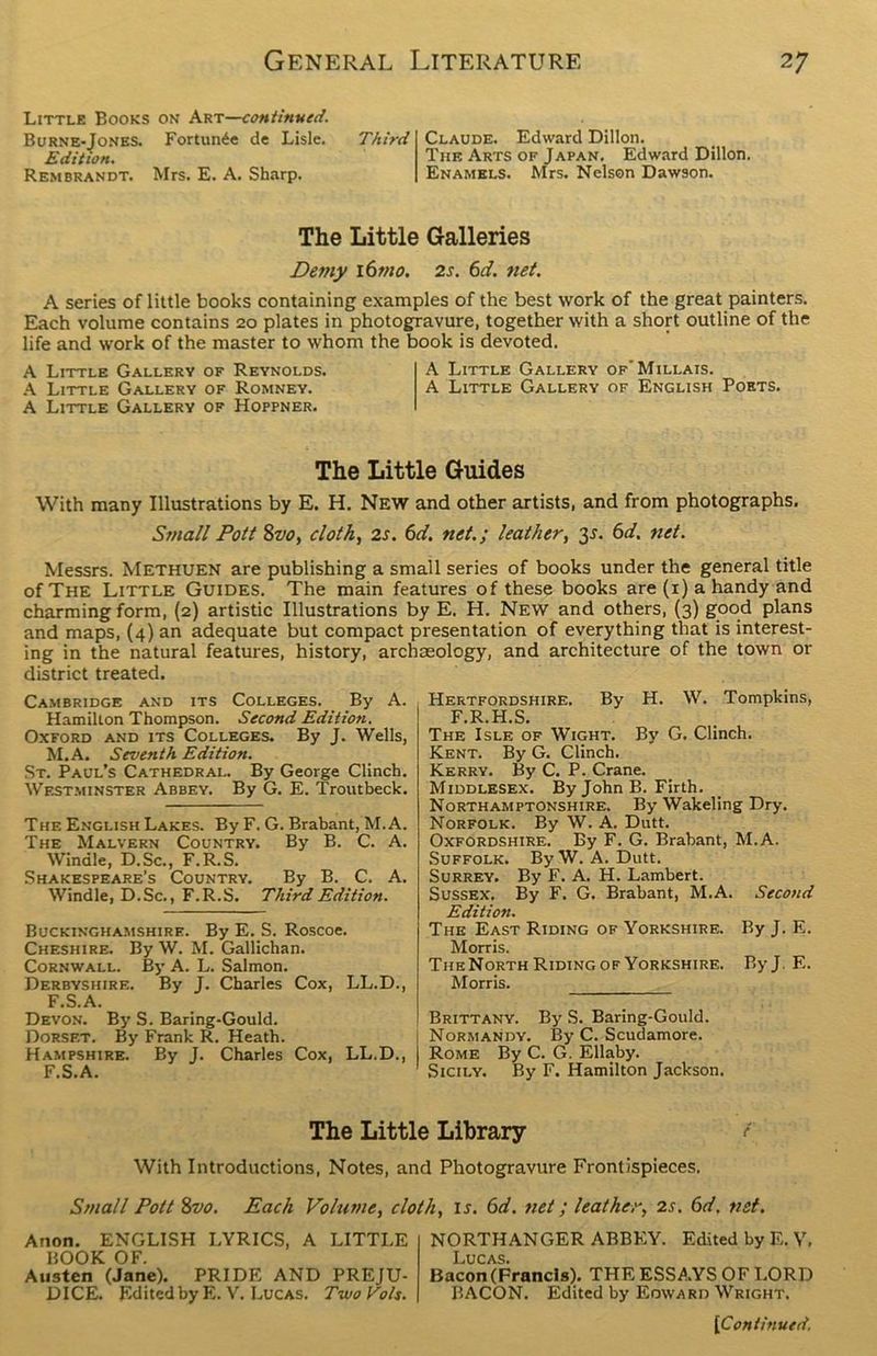 Little Books on Art—continued. Burne-Jones. Fortune de Lisle. Edition. Rembrandt. Mrs. E. A. Sharp. Third Claude. Edward Dillon. The Arts of Japan. Edward Dillon. Enamels. Mrs. Nelson Dawson. The Little Galleries Demy 16m0. 2s. 6d. net. A series of little books containing examples of the best work of the great painters. Each volume contains 20 plates in photogravure, together with a short outline of the life and work of the master to whom the book is devoted. A Little Gallery of Reynolds. A Little Gallery of'Millais. A Little Gallery of Romney. A Little Gallery of English Poets. A Little Gallery of Hoppner. The Little Guides With many Illustrations by E. H. New and other artists, and from photographs. Small Pott 8vo, cloth, 2s. 6d. net.; leather, 3*. 6d. net. Messrs. Methuen are publishing a small series of books under the general title of The Little Guides. The main features of these books are (1) a handy and charming form, (2) artistic Illustrations by E. H. New and others, (3) good plans and maps, (4) an adequate but compact presentation of everything that is interest- ing in the natural features, history, archaeology, and architecture of the town or district treated. Cambridge and its Colleges. By A. Hamilton Thompson. Second Edition. Oxford and its Colleges. By J. Wells, M.A. Seventh Edition. St. Paul’s Cathedral. By George Clinch. Westminster Abbey. By G. E. Troutbeck. The English Lakes. By F. G. Brabant, M.A. The Malvern Country. By B. C. A. Winale, D.Sc., F.R.S. Shakespeare’s Country. By B. C. A. Windle, D.Sc., F.R.S. Third Edition. Buckinghamshire. By E. S. Roscoe. Cheshire. By W. M. Gallichan. Cornwall. By A. L. Salmon. Derbyshire. By J. Charles Cox, LL.D., F.S.A. Devon. By S. Baring-Gould. Dorset. By Frank R. Heath. Hampshire. By J. Charles Cox, LL.D., F.S.A. Hertfordshire. By H. W. Tompkins, F.R.H.S. The Isle of Wight. By G. Clinch. Kent. By G. Clinch. Kerry. By C. P. Crane. Middlesex. By John B. Firth. Northamptonshire. By Wakeling Dry. Norfolk. By W. A. Dutt. Oxfordshire. By F. G. Brabant, M.A. Suffolk. By W. A. Dutt. Surrey. By F. A. H. Lambert. Sussex. By F. G. Brabant, M.A. Second Edition. The East Riding of Yorkshire. By J. E. Morris. TheNorth Riding of Yorkshire. ByJ. E. Morris. Brittany. By S. Baring-Gould. Normandy. By C. Scudamore. Rome By C. G. Ellaby. Sicily. By F. Hamilton Jackson. The Little Library f With Introductions, Notes, and Photogravure Frontispieces. Small Pott 8vo. Each Volume, cloth, is. 6d. net; leather, 2s. 6d. net. Anon. ENGLISH LYRICS, A LITTLE BOOK OF. Austen (Jane). PRIDE AND PREJU- DICE. Edited by E. V. Lucas. TvjoVoIs. NORTHANGER ABBEY. Edited by E. Y, Lucas. Bacon (Francis). THE ESSAYS OF LORD BACON. Edited by Edward Wright.