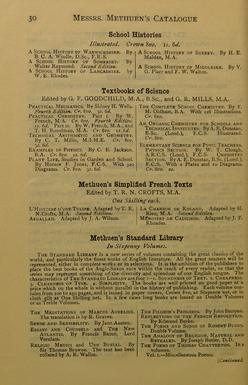 School Histories Illustrated. Crown %vo. is. 6d. A School History of Warwickshire. By B. C. A. Windle, D.Sc., F.R.S. A School History of Somerset. By Walter Raymond. Second Edition. A School History of Lancashire, by W. E. Rhodes. A School History of Surrey. By H. E. Malden, M.A. A School History of Middlesex. By V. G. Plarr and F. W. Walton. Textbooks Edited by G. F. G00DCH1LD, M. Practical Mechanics. By Sidney H. Wells. Fourth Edition. Cr. 8vo. 3s. 6d. Practical Chemistry. Part 1. By W. French, M.A. Cr. 8vo. Fourth Edition. 1 s.6d. Part 11. By W. French, M.A., and T. H. Boardman, M.A. Cr. 8vo. is.6d. Technical Arithmetic and Geometry. By C. T. Millis, M.I.M.E. Cr. 8vo. 3s. 6 d. Examples in Physics. By C. E. Jackson, B.A. Cr. 8vo. is. 6d. Plant Life, Studies in Garden and School. By Horace F. Jones, F.C.S. With 320 Diagrams. Cr. 8vo. 3s. 6d. of Science A., B.Sc., and G. R. MILLS, M.A. The Complete School Chemistry. By F. M. Oldham, B.A. With 126 Illustrations. Cr. 8 vo. An Organic Chemistry for Schools and Technical Institutes. By A. E. Dunstan, B.Sc. (Lond.), F.C.S. Illustrated. Cr. 8vo. Elementary Science for Pupil Teachers. Physics Section. By W. T. Clough, A.R.C.S. (Lond.), F.C.S. Chemistry Section. By A. E. Dunstan, B.Sc. (Lond.), F.C.S. With 2 Plates and 10 Diagrams. Cr. 8vo. 2s. Methuen’s Simplified French Texts Edited by T. R. N. CROFTS, M.A. One Shilling each. L’Histoire d’une Tulipe. Adapted by T. R. N. Crofts, M.A. Second Edition. Abdallah. Adapted by J. A. Wilson. La Chanson de Roland. . Adapted by H. Rieu, M.A. Second Edition. M£moires de Cadichon. Adapted by J. F. Rhoades. Methuen’s Standard Library In Sixpenny Volumes. The Standard Library is a new series of volumes containing the great classics of the world, and particularly the finest works of English literature. All the great masters will be represented, either in complete works or in selections. It is the ambition of the publishers to place the best books of the Anglo-Saxon race within the reach of every reader, so that the series may represent something of the diversity and splendour of our English tongue. The characteristics of The Standard Library arejour :—1. Soundness.of Text. 2. Cheapness. 3. Clearness of Type. 4. Simplicity. The books are well printed on good paper at a price which on the whole is without parallel in the history of publishing. Each volume con- tains from 100 to 250 pages, and is issued in paper covers, Crown. 8vo, at Sixpence net, or in cloth gilt at One Shilling net. In a few cases long books are issued as Double Volumes or as Treble Volumes. The Meditations of Marcus Aurelius. The translation is by R. Graves. Sense and Sensibility. By Jane Austen. Essays and Counsels and The New Atlantis. By Francis Bacon, Lord Verulam. Religio Medici and Urn Burial. By Sir Thomas Browne. The text has been collated by A. R. Waller. The Pilgrim’s Progress. By John Bunyan. Reflections on the French Revolution. By Edmund Burke. The Poems and Songs of Robert Burns. Double Volume. The Analogy of Religion, Natural and Revealed. By Joseph Butler, D.D. The Poems of Thomas Chatterton. In 2 volumes. Vol. 1.—Miscellaneous Poems.