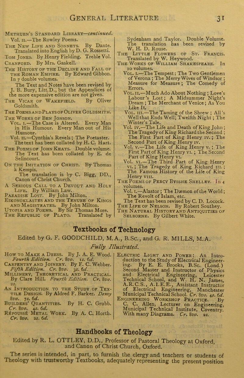 Methuen's Standard Library—continued. Vol. 11.—The Rowley Poems. The New Life and Sonnets. By Dante. Translated into English by D, G. Rossetti. Tom Jones. By Henry Fielding. Treble Vol. Cranford. By Mrs. Gaskell. The History of the Decline and Fall of the Roman Empire. By Edward Gibbon. In 7 double volumes. The Text and Notes have been revised by J. B. Bury, Litt.D., but the Appendices of the more expensive edition are not given. The Vicar of Wakefield. By Oliver Goldsmith. The Poems andPlays of Oliver Goldsmith. The Works of Ben Jonson. Vol. 1.—The Case is Altered. Every Man in His Humour. Every Man out of His Humour. Vol. 11.—Cynthia's Revels ; The Poetaster. The text has been collated by H. C. Hart. The Poems of John Keats. Double volume. The Text has been collated by E. de Selincourt. On the Imitation of Christ. By Thomas a Kempis. The translation is by C. Bigg, DD., Canon of Christ Church. A Serious Call to a Devout and Holy Life. By William Law. Paradise Lost. By John Milton. Eikonoklastes and the Tenure of Kings and Magistrates. By John Milton. Utopia and Poems. By Sir Thomas More. The Republic of Plato. Translated' by Sydenham and Taylor. Double Volume. The translation has been revised by W. H. D. Rouse. The Little Flowers of St. Francis. Translated by W. Hey wood. The Works of William Shakespeare. In 10 volumes. Vol. 1.—The Tempest; The Two Gentlemen of Verona ; The Merry Wives of Windsor ; Measure for Measure; The Comedy of Errors. Vol. 11.—Much Ado About Nothing; Love’s Labour’s Lost; A Midsummer Night’s Dream; The Merchant of Venice; As You Like It. Vol. iii.—The Taming of the Shrew ; All’s Well that Ends Well; Twelfth Night; The Winter’s Tale. Vol. iv.—The Life and Death of King John ; The Tragedy of King Richard the Second ; The First Part of King Henry iv. ; The Second Part of King Henry iv. Vol. v.—The Life of King Henry v. ; The First Part of King Henry vi. ; The Second Part of King Henry vi. Vol. vi.—The Third Part of King Henry vi.; The Tragedy of King Richard hi. ; The Famous History of the Life of King Henry vm. The Poems of Percy Bysshe Shelley. In 4 volumes. Vol. 1.—Alastor; The Daemon of the World; The Revolt of Islam, etc. The Text has been revised by C. D. Locock. The Life of Nelson. By Robert Southey. The Natural History and Antiquities ok Selborne. By Gilbert White. Textbooks of Technology Edited by G. F. GOODCHILD, M. A., B.Sc., and G. R. MILLS, M. A. Fully Illustrated. How to Make a Dress. By J. A. E. Wood. Fourth Edition. Cr. 8vo. is. 6d. Carpentry and Joinery. By F. C. Webber. Fifth Edition. Cr. 8vo. 35. 6d. Millinery, Theoretical and Practical. By Clare Hill. Fourth Edition. Cr. 8vo. 2f. An Introduction to the Study of Tex- tile Design. By Aldred F. Barker. Detny 8 vo. 7 s. 6d. Builders’ Quantities. By H. C. Grubb. Cr. 8vo. 4-r. 6d. Rfipoussfe Metal Work. By A. C. Horth. Cr. 8vo. 2s. 6d. Electric Light and Power; An Intro- duction to the Study of Electrical Engineer- ing. By E. E. Brooks, B.Sc. (Lond.) Second Master and Instructor of Physics and Electrical Engineering, Leicester Technical School, and W. H. N. James, A.R.C.S.,. A.I.E.E., Assistant Instructor of Electrical Engineering, Manchester Municipal Technical School. Cr. 8vo. 4s. 6d. Engineering Workshop Practice. By C. C. Allen, Lecturer on Engineering, Municipal Technical Institute, Coventry. With many Diagrams. Cr. 8vo. 2s. Handbooks of Theology Edited by R. L. OTTLEY, D.D., Professor of Pastoral Theology at Oxford, and Canon of Christ Church, Oxford. The series is intended, in part, to furnish the clergy and teachers or students of Theology with trustworthy Textbooks, adequately representing the present position