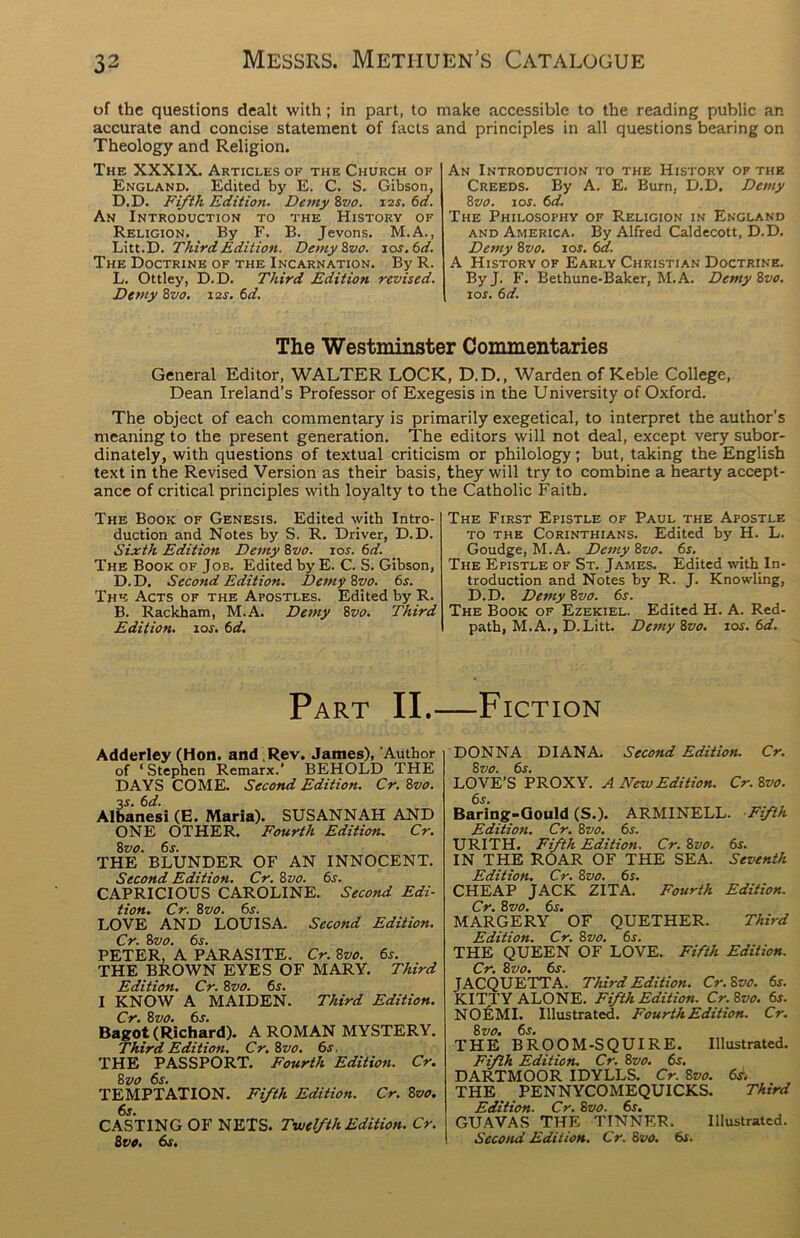of the questions dealt with ; in part, to make accessible to the reading public an accurate and concise statement of facts and principles in all questions bearing on Theology and Religion. The XXXIX. Articles of the Church of England. Edited by E. C. S. Gibson, D.D. Fifth Edition. Demy8vo. i2r. 6d. An Introduction to the History of Religion. By F. B. Jevons. M.A., Litt.D. Third Edition. Demy8vo. 10s. 6d. The Doctrine of the Incarnation. By R. L. Ottley, D.D. Third Edition revised. Demy 8vo. \2s. 6d. An Introduction to the History of the Creeds. By A. E. Burn, D.D. Demy 8vo. 10s. 6d. The Philosophy of Religion in England and America. By Alfred Caldecott, D.D. Demy 8vo. 10s. 6a. A History of Early Christian Doctrine. ByJ. F. Bethune-Baker, M.A. Demy 8vo. 1 or. 6 d. The Westminster Commentaries General Editor, WALTER LOCK, D.D., Warden of Keble College, Dean Ireland’s Professor of Exegesis in the University of Oxford. The object of each commentary is primarily exegetical, to interpret the author's meaning to the present generation. The editors will not deal, except very subor- dinate^, with questions of textual criticism or philology; but, taking the English text in the Revised Version as their basis, they will try to combine a hearty accept- ance of critical principles with loyalty to the Catholic Faith. The Book of Genesis. Edited with Intro- duction and Notes by S. R. Driver, D.D. Sixth Edition Demy 8vo. \os. 6d. The Book of Job. Edited by E. C. S. Gibson, D. D. Second Edition. Demy 8vo. 65. The Acts of the Apostles. Edited by R. B. Rackham, M.A. Demy 8vo. Third Edition. sos. 6d. The First Epistle of Paul the Apostle to the Corinthians. Edited by H. L. Goudge, M.A. Demy 8vo. 6s. The Epistle of St. James. Edited with In- troduction and Notes by R. J. Knowling, D.D. Demy 8vo. 6s. The Book of Ezekiel. Edited H. A. Red- path, M.A., D.Litt. Demy 8vo. 1 os. 6d. Part II.—Fiction Adderley (Hon. and Rev. Janies), Author of ‘Stephen Remarx.’ BEHOLD THE DAYS COME. Second Edition. Cr. 8vo. 3s. 6d. Albanesi (E. Maria). SUSANNAH AND ONE OTHER. Fourth Edition. Cr. 8 vo. 6s. THE BLUNDER OF AN INNOCENT. Second Edition. Cr. 8vo. 6s. CAPRICIOUS CAROLINE. Second Edi- tion. Cr. 8vo. 6s. LOVE AND LOUISA. Second Edition. Cr. &vo. 6s. PETER, A PARASITE. Cr. 8vo. 6s. THE BROWN EYES OF MARY. Third Edition. Cr. 8vo. 65. I KNOW A MAIDEN. Third Edition. Cr. 8vo. 6s. Bagot (Richard). A ROMAN MYSTERY. Third Edition. Cr. 8vo. 6s. THE PASSPORT. Fourth Editioti. Cr. 8vo 6s. TEMPTATION. Fifth Edition. Cr. 8vo. 6s. CASTING OF NETS. Twelfth Edition. Cr. 8vo. 6s. DONNA DIANA. Second Edition. Cr. 8 vo. 6s. LOVE’S PROXY. A New Edition. Cr. 8vo. 6s. Baring-Gould (S.). ARMINELL. Fifth Edition. Cr. 8vo. 6s. URITH. Fifth Edition. Cr. 8vo. 6s. IN THE ROAR OF THE SEA. Seventh Edition. Cr. 8vo. 6s. CHEAP JACK ZITA. Fourth Edition. Cr. 8 vo. 6s. MARGERY OF QUETHER. Third Edition. Cr. 8vo. 6s. THE QUEEN OF LOVE. Fifth Edition. Cr. 8 vo. 6s. JACQUETTA. Third Edition. Cr. 8vo. 6r. KITTY ALONE. Fifth Edition. Cr. 8vo. 6s. NO EMI. Illustrated. Fourth Edition. Cr. 8 vo. 6s. THE BROOM-SQUIRE. Illustrated. Fifth Edition. Cr. 8vo. 6s. DARTMOOR IDYLLS. Cr. 8vo. 6s. THE PENNYCOMEQUICKS. Third Edition. Cr. 8vo. 6s. GUAVAS THE TINNER. Illustrated.