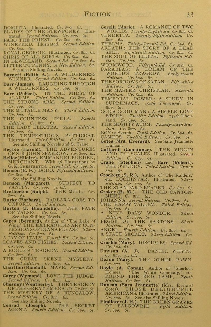 DOMITIA. Illustrated. Cr. 8vo. 6s. BLADYS OF THE STEWPONEY. Illus- trated. Second Edition. Cr. 8vo. 6s. PABO THE PRIEST. Cr. 8vo. 6s. WINEFRED. Illustrated. Second Edition. Cr. 8vo. 6s. ROYAL GEORGIE. Illustrated. Cr. 8vo. 6s. CHRIS OF ALL SORTS. Cr. 8vo. 6*. INDEWISLAND. Second Ed. Cr.8vo. 6s. LITTLE TU’PENNY. A New Edition. 6d. See also Shilling Novels. Barnett (Edith A.). A WILDERNESS WINNER. Second Edition. Cr. 8vo. 6s. Barr (James). LAUGHING THROUGH A WILDERNESS. Cr. 8vo. 6s. Barr (Robert). IN THE MIDST OF ALARMS. Third Edition. Cr. 8vo. 6s. THE STRONG ARM. Second Edition. Cr. 8vo. 6s-. THE MUTABLE MANY. Third Edition. Cr. 8vo. 6s. THE COUNTESS TEKLA. Fourth Edition. Cr. 8vo. 6s. THE LADY ELECTRA. Second Edition. Cr. 8vo. 6s. THE TEMPESTUOUS PETTICOAT. Illustrated. Third Edition. Cr. 8vo. 6s. See also Shilling Novels and S. Crane. Begbie (Harold). THE ADVENTURES OF SIR JOHN SPARROW. Cr. 8vo. 6s. Belloc(Hilaire). EMMANUELBURDEN, MERCHANT. With 36 Illustrations by G. K. Chesterton. Second Ed. Cr. 8vo. 6s. Benson (E. F.) DODO. Fifteenth Edition, j Cr. 8 vo. 6s. See also Shilling Novels. Benson (Margaret). SUBJECT TO VANITY. Cr. 8vo. 3s. 6d. Bretherton (Ralph). “THE MILL. Cr. 8 vo. 6s. Burke (Barbara). BARBARA GOES TO OXFORD. Third Edition. Burton (J. Bloundelle). THE FATE OF VALSEC. Cr. 8vo. 6s. See also Shilling Novels. Capes (Bernard), Author of ‘The Lake of Wine.’ THE EXTRAORDINARY CON- FESSIONSOF DIANA PLEASE. Third Edition. Cr. 8vo. 6s. A JAY OF ITALY. Fourth Ed. Cr.8vo. 6s. LOAVES AND FISHES. Second Edition. Cr. 8vo. 6s. A ROGUE'S TRAGEDY. Second Edition. Cr. 8vo. 6s. THE GREAT SKENE MYSTERY. Second Edition. Cr. 8vo. 6s. Charlton (Randall). MAVE. Second Edi- tion. Cr. 8vo. 6s. Carey (Wymond). LOVE THE JUDGE. Second Edition. Cr. 8vo. 6s. Chesney (VVeatherby). THE TRAGEDY O F T HE GREAT EMERALD Cr.Svo. 6s. THE MYSTERY OF A BUNGALOW. Second Edition. Cr. 8vo. 6s. See also Shilling Novels. Conrad (Joseph). THE SECRET AGENT. Fourth Edition. Cr. 8vo. 6s. ' Corelli (Marie). A ROMANCE OF TWO WORLDS. Twenty-Eighth Ed. Cr.Svo. 6s. VENDETTA. Twenty-Fifth Edition. Cr. 8 vo. 6s. THELMA. Thirty-Seventh Ed. Cr.8vo. 6r. ARDATH : THE STORY OF A DEAD SELF. Eighteenth Edition. Cr. 8vo. 6s. THE SOUL OF LILITH. Fifteenth Edi- tion. Cr. 8vo. 6s. WORMWOOD. Fifteenth Ed. Cr.8vo. 6s. BARABBAS: A DREAM OF THE WORLD’S TRAGEDY. Forty-second Edition. Cr. 8vo. 6s. THE SORROWS OF SATAN. Fifty-third Edition. Cr. 8vo. 6s. THE MASTER CHRISTIAN. Eleventh Edition. Cr. 8vo. 6s. TEMPORAL POWER: A STUDY IN SUPREMACY. i$oth Thousand. Cr. 8 vo. 6s. GOD’S GOOD MAN: A SIMPLE LOVE STORY. Twelfth Edition. 144th Thou- sand. Cr. 8 vo. 6s. THE MIGHTY ATOM. Twenty-sixth Edi- tion. Cr. 8vo. 6s. BOY: a Sketch. Tenth Edition. Cr. 8vo. 6s. CAMEOS Twelfth Edition. Cr. 8vo. 6s. Cotes (Mrs. Everard). See Sara Jeannette Duncan. Cottereli (Constance). THE VIRGIN AND THE SCALES. Illustrated. Second Edition. Cr. 8vo. 6s. Crane (Stephen) and Barr (Robert). THE O'RUDDY. Third Edition. Crown 8 vo. 6s. Crockett (S. R.), Author of‘The Raiders, etc. LOCHINVAR. Illustrated. Third Edition. Cr. 8vo. 6s. THE STANDARD BEARER. Cr. 8vo. 6s. Croker (B. M.). THE OLD CANTON- MENT. Cr. 8vo. 6f. TOHANNA. Second Edition. Cr.8vo. 6s. THE HAPPY VALLEY. Third Edition. Cr. 8vo. 6s. A NINE DAYS’ WONDER. Third Edition. Cr. 8vo. 6s. PEGGY OF THE BARTONS. Sixth Edition. Cr. 8vo. 6s. ANGEL. Fourth Edition. Cr.Svo. 6s. A STATE SECRET. Third Edition. Cr. Svo. 3-f. 6d. Crosbie (Mary). DISCIPLES. Second Ed. Cr. 8vo. 6s. Dawson (A. J). DANIEL WHYTE. Cr. 8vo. 3s. 6d. Deane (Mary). THE OTHER PAWN. Cr. 8vo. 6s. Doyle (A. Conan), Author of ‘ Sherlock Holmes,’ ‘ The White Company,’ etc. ROUND THE RED LAMP, Tenth Edition. Cr. 8vo. 6s. Duncan (Sara Jeannette) (Mrs. Everard Cotes). THOSE DELIGHTFUL AMERICANS. Illustrated. Third Edition. Cr. 8vo. 6s. See also Shilling Novels. Flndlater(J. H.). THE GREEN GRAVES OF BALGOWRIE. Fifth Edition. 1 Cr. 8 vo. 6s.