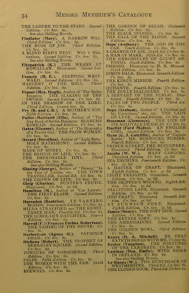 THE LADDER TO THE STARS. Second Edition. Cr. 8vo. 6s. See also Shilling Novels. Findlater (Mary). A NARROW WAY. Third Edition. Cr. 8vo.. 6s. THE ROSE OF JOY. Third Edition. Cr. 8vo. 6s. A BLIND BIRD’S NEST. With 8 Illus- trations. Second Edition. Cr. 8vo. 6s. See also Shilling Novels. Fitzpatrick (K.) THE WEANS AT ROW ALLAN. Illustrated. Second Edi- tion. Cr. 8vo. 6.t. Francis (M. E.). STEPPING WEST- WARD. Second Edition. Cr. 8vo. 6s. MARGERY O’ THE MILL. Third Edition. Cr. 8vo. 6s. Fraser (Mrs. Hugh), Author of‘The Stolen Emperor.' THE SLAKING OF THE SWORD. Second Edition. Cr. 8z/o. 6s. IN THE SHADOW OF THE LORD. Third Edition. Crown Zvo. 6s. Fry (B. and C.B.). A MOTHER’S SON. Fifth Edition. Cr. 8vo. 6s. Fuller=Maitland (Ella), Author of ‘ The Day BookofBethia Hardacre.’ BLANCHE ESMEAD. Second Edition. Cr.Svo. 6s. Gates (Eleanor), Author of ‘ The Biography of a Prairie Girl.’ THE PLOW-WOMAN. Cr. 8vo. 6s. Gerard (Dorothea), Author of ‘ Lady Baby.’ HOLY MATRIMONY. Second Edition. Cr. 8vo. 6s. MADE OF MONEY. Cr. 8vo. 6s. THE BRIDGE OF LIFE. Cr. 8vo. 6s. THE IMPROBABLE IDYL. Third Edition. Cr. 8yo. 6s. See also Shilling Novels. Glssing (George), Author of 1 Demos,’ 1 In the Year of Jubilee,’ etc. THE TOWN TRAVELLER. Second Ed. Cr. 8vo. 6s. THE CROWN OF LIFE. Cr. 8vo. 6s. Gleig (Charles). BUNTER’S CRUISE. Illustrated. Cr. 8vo. 3-t. 6d. Hamilton (M.), Author of ‘Cut Laurels.’ THE FIRST CLAIM. Second Edition. Cr. 8vo. 6s. Harraden (Beatrice). IN VARYING MOODS. Fourteenth Edition. Cr.8vo. 6s. HILDA STRAFFORD and THE REMIT- TANCE MAN. Twelfth Ed. Cr.8vo. 6s. THE SCHOLAR’S DAUGHTER. Fourth Edition. Cr. 8vo. 6s. Harrod(F.) (Frances Forbes Robertson). THE TAMING OF THE BRUTE. Cr. 8 vo. 6s. Herbertson (Agnes G.). PATIENCE DEAN. Cr. 8vo. 6s. Hichens (Robert). THE PROPHET OF BERKELEY SQUARE. Second Editioti. Cr. 8 vo. 6s. TONGUES OF CONSCIENCE. Third Edition. Cr. 8vo. 6s. FELIX. Fifth Edition. Cr. 8vo. 6s. THE WOMAN WITH THE FAN. Sixth Edition. Cr. 8vo. 6s. BYEWAYS. Cr. 8vo. 6s. THE GARDEN OF ALLAH. Sixteenth Edition. Cr. 8vo. 6s. THE BLACK SPANIEL. Cr. 8vo. 6s. THE CALL OF THE BLOOD. Seventh Edition. Cr. 8vo. 6s. Hope (Anthony). THE GOD IN THE CAR. Tenth Edition. Cr. 8vo. 6s. A CHANGE OF AIR. Sixth Ed. Cr.8vo. 6s. A MAN OF MARK. Fifth Ed. Cr. 8vo. 6s. THE CHRONICLES OF COUNT AN- TONIO. Sixth Edition. Cr. 8vo. 6s. PHROSO. Illustrated by H. R. Millar Sixth Edition. Cr. 8vo. 6s. SIMON DALE. Illustrated. Seventh Edition Cr. 8vo. 6s. THE KING’S MIRROR. Fourth Edition. Cr. 8 vo. 6s. QUISANTE. Fourth Edition. Cr. 8vo. 6s. THE DOLLY DIALOGUES. Cr. 8vo. 6s. A SERVANT OF THE PUBLIC. Illus- trated. Fourth Edition. Cr 8vo. 6s. TALES OF TWO PEOPLE. Third Ed. Cr. 8vo. 6s. Hope (Graham), Author of 1A Cardinal and his Conscience,’ etc., etc. THE LADY OF LYTE. Second Edition. Cr. 8vo. 6s. Housman (Clemence). THE LIFE OF SIR AGLOVALE DE GALIS. Cr. 8vo. 6s. Hueffer (Ford Madox). AN ENGLISH GIRL. Second Edition. Cr.8vo. 6s. Hyne (C. J. Cutcliffe), Author of 1 Captain Kettle.’ MR. HORROCKS, PURSER. Fourth Edition. Cr. 8vo. 6s. PRINCE RUPERT, THE BUCCANEER. Illustrated. Third Edition. Cr. 8vo. 6s. Jacobs (W. W.). MANY CARGOES. Thirtieth Edition. Cr. 8vo. 3-r. 6d. SEA URCHINS. Fourteenth Edition.. Cr. 8vo. 3-r. 6d. A MASTER OF CRAFT. Illustrated. Eighth Edition. Cr. 8vo. 3s. 6d. LIGHT FREIGHTS. Illustrated. Seventh Edition. Cr. 8vo. 3-r. 6d. THE SKIPPER’S WOOING. Eighth Edi- tion. Cr. 8vo. 3s. 6d. DIALSTONE LANE. Illustrated. Seventh Edition. Cr. 8vo. 3s. 6d. ODD CRAFT. Illustrated. Seventh Edi- tion. Cr. 8vo. 3s. 6d. AT SUNWICH PORT. Illustrated. Eighth Edition. Cr. 8vo. 3s. 6d. James (Henry). THE SOFT SIDE. Second Edition. Cr. 8vo. 6s. THE BETTER SORT. Cr. 8vo. 6s. THE AMBASSADORS. Second Edition. Cr. 8vo. 6s. THE GOLDEN BOWL. Third Edition. Cr. 8 vo. 6s. Keays (H. A. Mitchell). HE THAT EATETH BREAD WITH ME. Cr.8vo.6s. Kester (Vaughan). THE FORTUNES OF THE LANDRAYS. Cr. 8vo. 6s. Lawless (Hon. Emily). WITH ESSEX IN IRELAND. Cr. 8vo. 6s. See also Shilling Novels. Le Queux (W.). THE HUNCHBACK OI WESTMINSTER. Third Ed. Cr. 8 vo. 6s. THE CLOSED BOOK. ThirdEd. Cr.8vo. 6s.