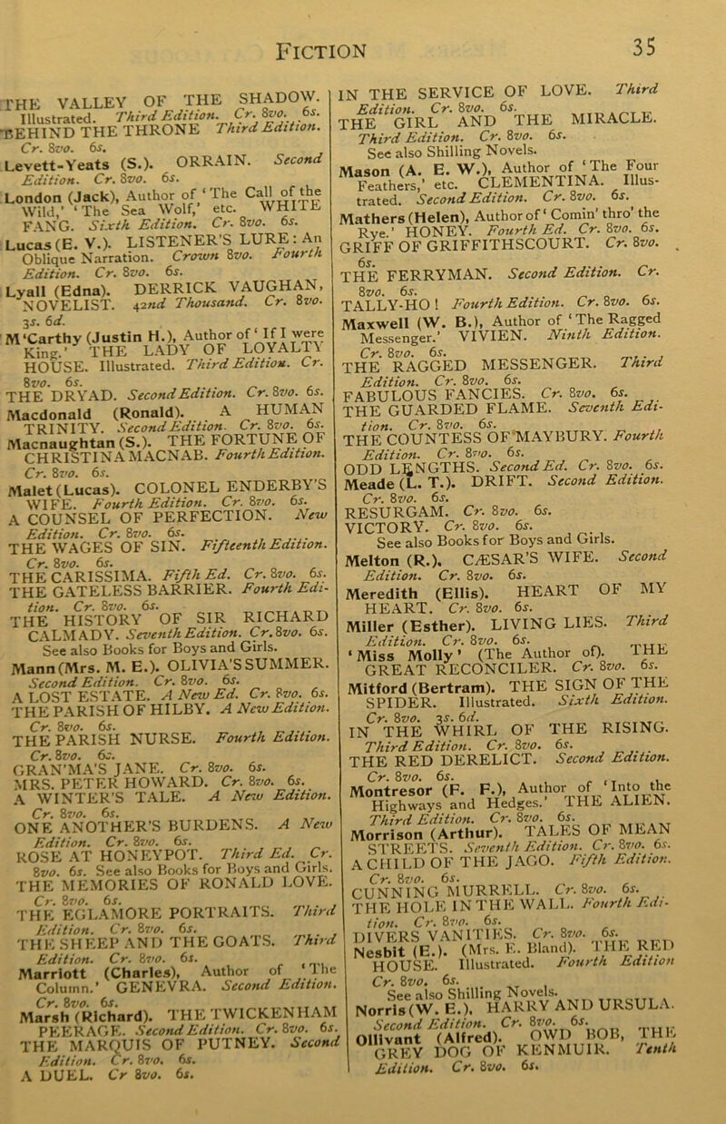 THE VALLEY OF THE SHADOW. Illustrated. Third Edition. Cr.Svo. 6s. BEHIND THE THRONE Third Edition. Cr. 8 vo. 6s. Levett-Yeats (S.). ORRAIN. Second Edition. Cr. 8vo. 6s. London (Jack), Author of‘The Call of the Wild,' ‘The Sea Wolf, etc. WHIIE FANG. Sixth Edition. Cr. 8vo. 6s. Lucas (E. V.). LISTENER'S LURE : An Oblique Narration. Crown 8vo. Fourth Edition. Cr. 8vo. 6s. Lyall (Edna). DERRICK VAUGHAN, NOVELIST. 42nd Thousand. Cr. 8vo. 3 s. 6 d. McCarthy (Justin H.), Author of ‘If I were Kin'*.’ THE LADY OF LOYALTV HOUSE. Illustrated. Third Edition. Cr. 8 vo. 6s. THE DRYAD. Second Edition. Cr.Svo. 6s. Macdonald (Ronald). A HUMAN TRINITY. Second Edition. Cr. 8 vo. 6s. Macnaughtan (S.). THE FORTUNE OF CHRISTINA MACNAB. Fourth Edition. Cr. 8vo. 6s. Malet(Lucas). COLONEL ENDERBY S WIFE. Fourth Edition. Cr. Svo. 6s. A COUNSEL OF PERFECTION. New Edition. Cr. 8vo. 6s. THE WAGES OF SIN. Fifteenth Edition. Cr. Svo. 6s. THE CARISSIMA. Fifth Ed. Cr.Svo. 6s. THE GATELESS BARRIER. Fourth Edi- tion. CV. 8vo. 6«r. THE HISTORY OF SIR RICHARD CALM AD Y. Seventh Edition. Cr. Svo. 6s. See also Books for Boys and Girls. Mann (Mrs. M. E.). OLIVIA’S SUMMER. Second Edition. Cr. 8vo. 6s. \ LOST ESTATE. A New Ed. Cr. Svo. 6s. THE PARISH OF HILBY. A New Edition. Cr. 8vo. 6s. THE PARISH NURSE. Fourth Edition. Cr. 8 vo. 6s. GRAN’MA’S JANE. Cr. Svo. 6s. MRS. PETER HOWARD. Cr. Svo. 6s. A WINTER’S TALE. A New Edition. Cr. Svo. 6s. ONE ANOTHER’S BURDENS. A New Edition. Cr. Svo. 6s. ROSE AT HONEYPOT. Third Ed. Cr. Svo. 6s. See also Books for Boys and Girls. THE MEMORIES OF RONALD LOVE. Cr. Svo. 6s. ... THE EGLAMORE PORTRAITS. Third Edition. Cr. Svo. 6s. . THE SHEEP AND THE GOATS. Third Edition. Cr. Svo. 6s. Marriott (Charles), Author of I he Column.’ GENEVRA. Second Edition. Marsh (Richard). THE TWICKENHAM PEERAGE. Second Edition. Cr.Svo. 6s. THE MARQUIS OF PUTNEY. Second Edition. Cr. Svo. 6s. A DUEL. Cr Svo. 6s. IN THE SERVICE OF LOVE. Third Edition. Cr.Svo. 6s. PTir THE GIRL AND THE MIRACLE. Third Edition. Cr. Svo. 6s. See also Shilling Novels. Mason (A. E. W.), Author of ‘The Four Fea?heV etc. CLEMENTINA. Illus- trated. Second Edition. Cr.Svo. 6s., Mathers (Helen), Author of' Cornin’ thro’ the RVe ’ HONEY. Fourth Ed. Cr. Svo. 6s. GRIFF OF GRIFFITHSCOURT. Cr.Svo. . THE FERRYMAN. Second Edition. Cr. Svo. 6s. _ „ , TALLY-HO! Fourth Edition. Cr.Svo. 6s. Maxwell (W. B.), Author of The Ragged Messenger.’ VIVIEN. Ninth Edition. Cr. Svo. 6s. . , THE RAGGED MESSENGER. Third Edition. Cr. Svo. 6s. FABULOUS FANCIES. Cr. Svo. 6s. THE GUARDED FLAME. Seventh Edi- tion. Cr. Svo. 6s. THE COUNTESS OF MAYBURY. Fourth Edition. Cr. Svo. 6s. ODD LENGTHS. Second Ed. Cr. Svo. 6s. Meade (L. T.). DRIFT. Second Edition. Cr. Svo. 6s. RESURGAM. Cr. Svo. 6s. VICTORY. Cr. Svo. 6s. See also Books for Boys and Girls. Melton (R.). CAESAR’S WIFE. Second Edition. Cr. Svo. 6s. Meredith (Ellis). HEART OF MV HEART. Cr. Svo. 6s. Miller (Esther). LIVING LIES. Third Edition. Cr. Svo. 6s. ‘Miss Molly’ (The Author of). 1HE GREAT RECONCILER. Cr. Svo. 6s. Mitford (Bertram). THE SIGN OF 1 HE SPIDER. Illustrated. Sixth Edition. IN^THE WHIRL OF THE RISING. Third Edition. Cr. Svo. 6s. . THE RED DERELICT. Second Edition. Cr. Svo. 6s. , Montresor (F. F.), Author of Into the Highways and Hedges. 1HE ALIEN. Third Edition. Cr. Svo. 6s. Morrison (Arthur). TALES 01* MEAN STREETS. Seventh Edition. Cr. Svo. 6s. A CHILD OF THE JAGO. Fifth Edition. Cr. Svo. 6s. „ „ CUNNING MURRELL. Cr.Svo. 6s. THE LI OLE IN THE WALL. Fourth Edi- tion. Cr. Svo. 6s. DIVERS VANITIES. Cr. Svo. 6s. Nesbit (E.). (Mr, E. Bland). THE RED HOUSE. Illustrated. Fourth Edition Cr. Svo. 6s. See also Shilling Novels. Norris(W.E.). HARRY AND URSULA. Second Edition. Cr. Svo. '6s. Ollivant (Alfred). OWD BOB, 1HL GREY DOG OF KENMU1R. Tenth Edition. Cr. Svo. 6s.